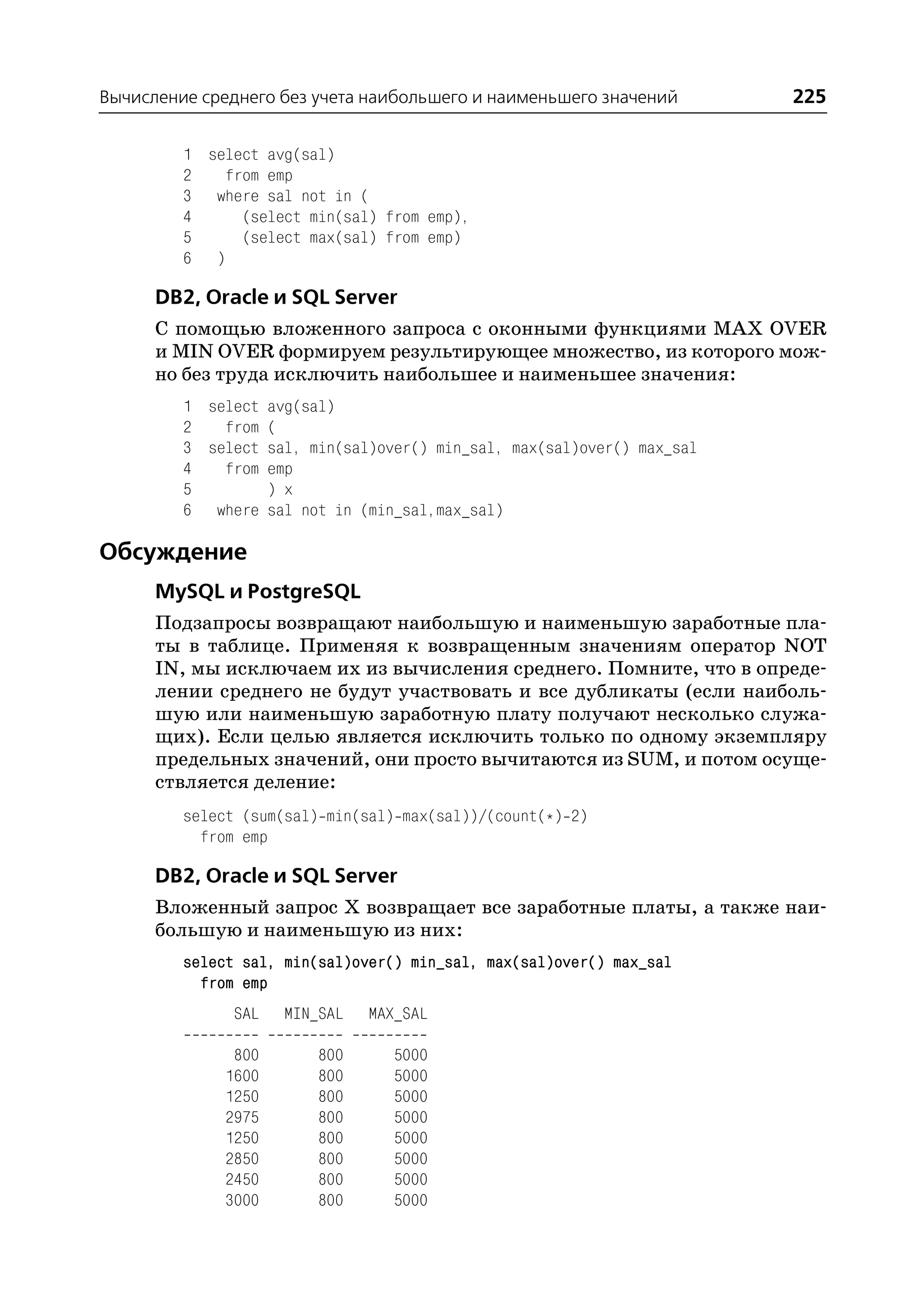Вычисление среднего без учета наибольшего и наименьшего значений        225

         1 select avg(sal)
         2   from emp
         3 where sal not in (
         4     (select min(sal) from emp),
         5     (select max(sal) from emp)
         6 )

      DB2, Oracle и SQL Server
      С помощью вложенного запроса с оконными функциями MAX OVER
      и MIN OVER формируем результирующее множество, из которого мож
      но без труда исключить наибольшее и наименьшее значения:
         1 select avg(sal)
         2   from (
         3 select sal, min(sal)over() min_sal, max(sal)over() max_sal
         4   from emp
         5        ) x
         6 where sal not in (min_sal,max_sal)

Обсуждение
      MySQL и PostgreSQL
      Подзапросы возвращают наибольшую и наименьшую заработные пла
      ты в таблице. Применяя к возвращенным значениям оператор NOT
      IN, мы исключаем их из вычисления среднего. Помните, что в опреде
      лении среднего не будут участвовать и все дубликаты (если наиболь
      шую или наименьшую заработную плату получают несколько служа
      щих). Если целью является исключить только по одному экземпляру
      предельных значений, они просто вычитаются из SUM, и потом осуще
      ствляется деление:
         select (sum(sal) min(sal) max(sal))/(count(*) 2)
           from emp

      DB2, Oracle и SQL Server
      Вложенный запрос Х возвращает все заработные платы, а также наи
      большую и наименьшую из них:
         select sal, min(sal)over() min_sal, max(sal)over() max_sal
           from emp
               SAL   MIN_SAL   MAX_SAL

               800       800      5000
              1600       800      5000
              1250       800      5000
              2975       800      5000
              1250       800      5000
              2850       800      5000
              2450       800      5000
              3000       800      5000
 