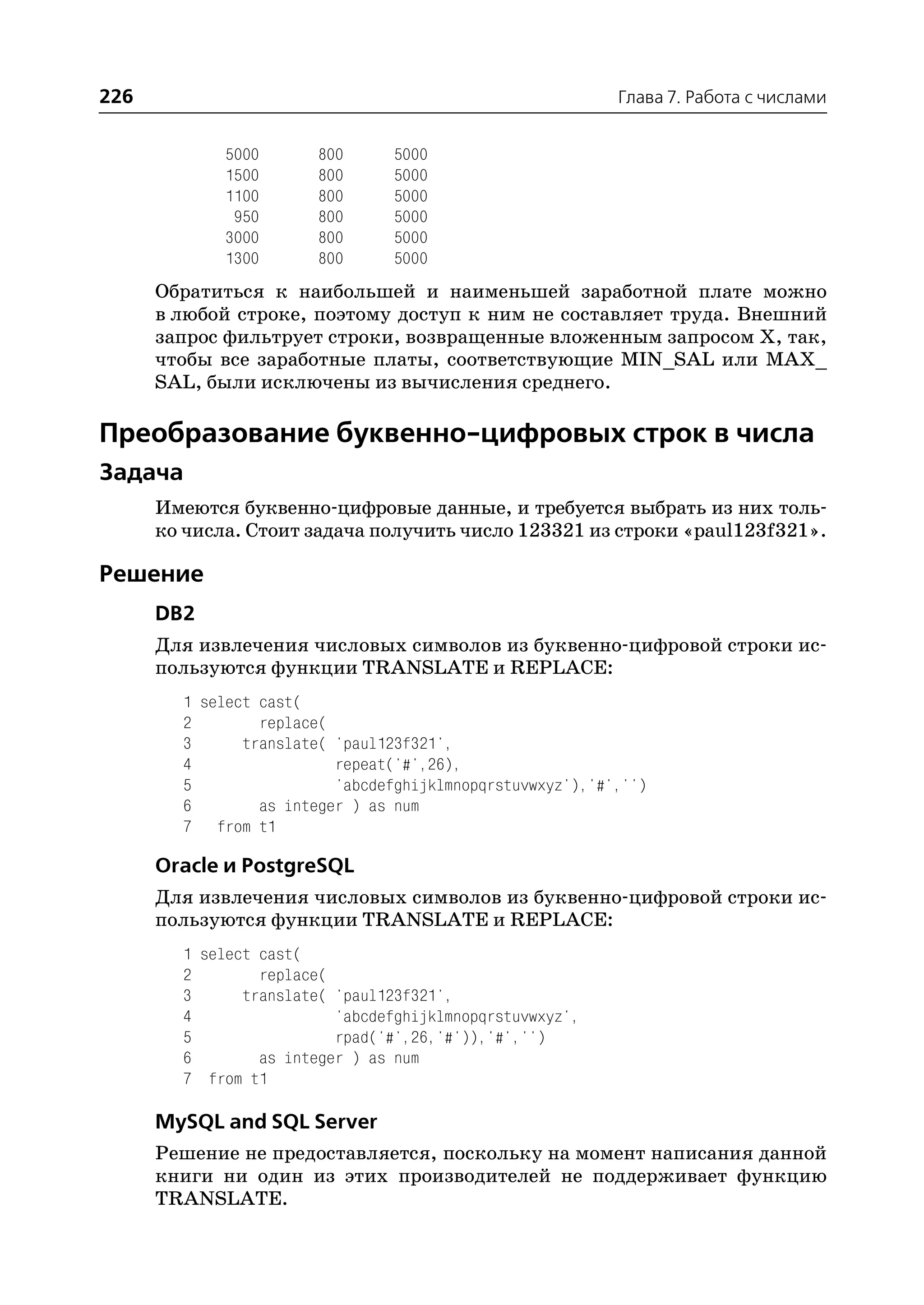 226                                                        Глава 7. Работа с числами


             5000       800      5000
             1500       800      5000
             1100       800      5000
              950       800      5000
             3000       800      5000
             1300       800      5000
      Обратиться к наибольшей и наименьшей заработной плате можно
      в любой строке, поэтому доступ к ним не составляет труда. Внешний
      запрос фильтрует строки, возвращенные вложенным запросом Х, так,
      чтобы все заработные платы, соответствующие MIN_SAL или MAX_
      SAL, были исключены из вычисления среднего.

Преобразование буквенно цифровых строк в числа
Задача
      Имеются буквенно цифровые данные, и требуется выбрать из них толь
      ко числа. Стоит задача получить число 123321 из строки «paul123f321».

Решение
      DB2
      Для извлечения числовых символов из буквенно цифровой строки ис
      пользуются функции TRANSLATE и REPLACE:
        1 select cast(
        2        replace(
        3      translate( 'paul123f321',
        4                 repeat('#',26),
        5                 'abcdefghijklmnopqrstuvwxyz'),'#','')
        6        as integer ) as num
        7 from t1

      Oracle и PostgreSQL
      Для извлечения числовых символов из буквенно цифровой строки ис
      пользуются функции TRANSLATE и REPLACE:
        1 select cast(
        2        replace(
        3      translate( 'paul123f321',
        4                 'abcdefghijklmnopqrstuvwxyz',
        5                 rpad('#',26,'#')),'#','')
        6        as integer ) as num
        7 from t1

      MySQL and SQL Server
      Решение не предоставляется, поскольку на момент написания данной
      книги ни один из этих производителей не поддерживает функцию
      TRANSLATE.
 