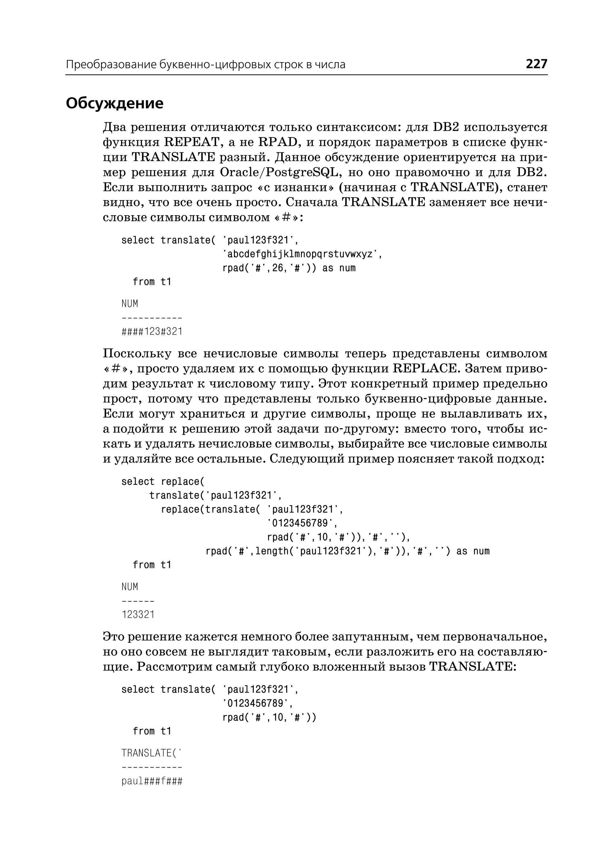 Преобразование буквенно цифровых строк в числа                                227


Обсуждение
      Два решения отличаются только синтаксисом: для DB2 используется
      функция REPEAT, а не RPAD, и порядок параметров в списке функ
      ции TRANSLATE разный. Данное обсуждение ориентируется на при
      мер решения для Oracle/PostgreSQL, но оно правомочно и для DB2.
      Если выполнить запрос «с изнанки» (начиная с TRANSLATE), станет
      видно, что все очень просто. Сначала TRANSLATE заменяет все нечи
      словые символы символом «#»:
         select translate( 'paul123f321',
                           'abcdefghijklmnopqrstuvwxyz',
                           rpad('#',26,'#')) as num
           from t1
         NUM

         ####123#321
      Поскольку все нечисловые символы теперь представлены символом
      «#», просто удаляем их с помощью функции REPLACE. Затем приво
      дим результат к числовому типу. Этот конкретный пример предельно
      прост, потому что представлены только буквенно цифровые данные.
      Если могут храниться и другие символы, проще не вылавливать их,
      а подойти к решению этой задачи по другому: вместо того, чтобы ис
      кать и удалять нечисловые символы, выбирайте все числовые символы
      и удаляйте все остальные. Следующий пример поясняет такой подход:
         select replace(
              translate('paul123f321',
                replace(translate( 'paul123f321',
                                   '0123456789',
                                   rpad('#',10,'#')),'#',''),
                        rpad('#',length('paul123f321'),'#')),'#','') as num
           from t1
         NUM

         123321
      Это решение кажется немного более запутанным, чем первоначальное,
      но оно совсем не выглядит таковым, если разложить его на составляю
      щие. Рассмотрим самый глубоко вложенный вызов TRANSLATE:
         select translate( 'paul123f321',
                           '0123456789',
                           rpad('#',10,'#'))
           from t1
         TRANSLATE('

         paul###f###
 