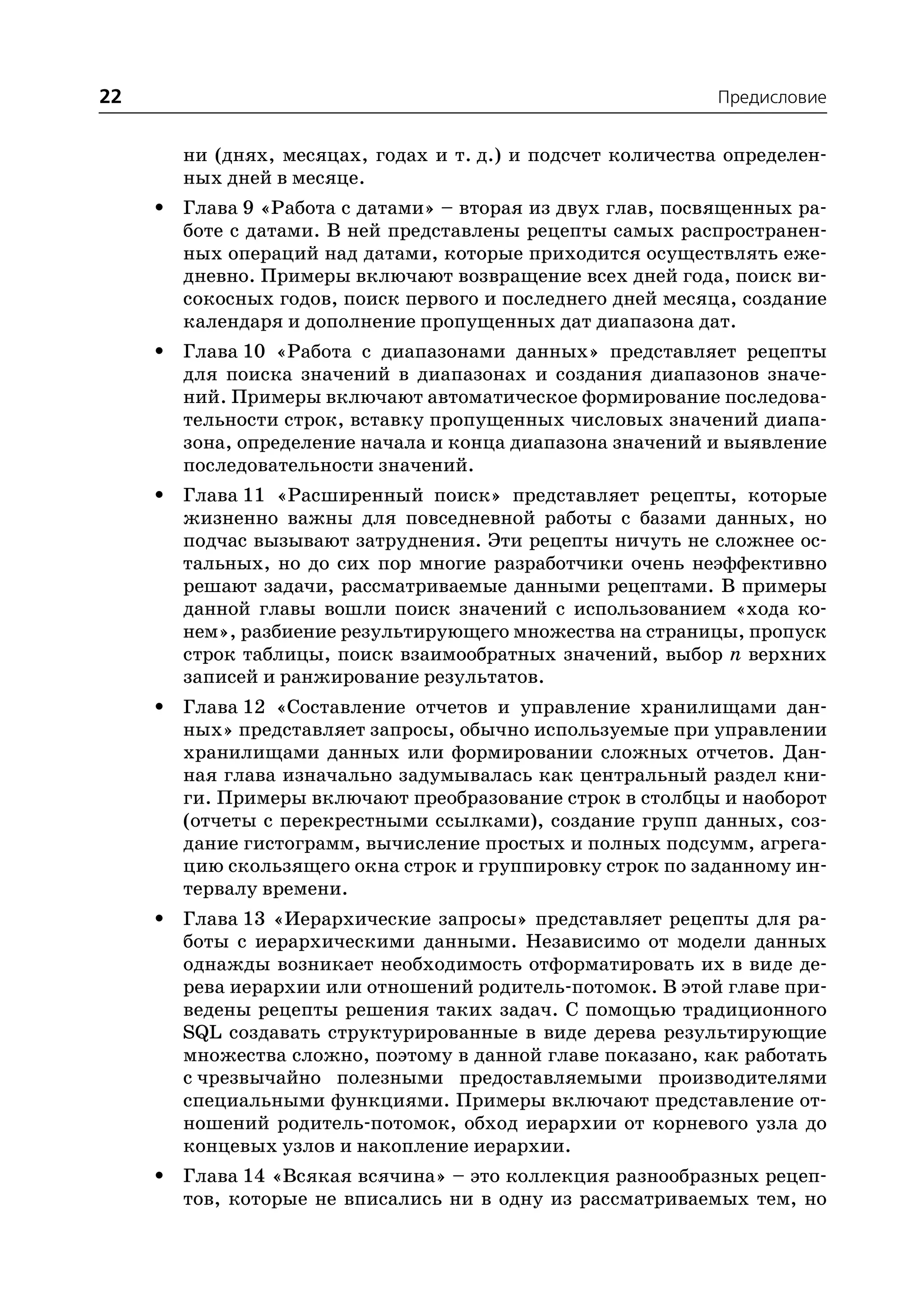 22                                                            Предисловие


         ни (днях, месяцах, годах и т. д.) и подсчет количества определен
         ных дней в месяце.
     •   Глава 9 «Работа с датами» – вторая из двух глав, посвященных ра
         боте с датами. В ней представлены рецепты самых распространен
         ных операций над датами, которые приходится осуществлять еже
         дневно. Примеры включают возвращение всех дней года, поиск ви
         сокосных годов, поиск первого и последнего дней месяца, создание
         календаря и дополнение пропущенных дат диапазона дат.
     •   Глава 10 «Работа с диапазонами данных» представляет рецепты
         для поиска значений в диапазонах и создания диапазонов значе
         ний. Примеры включают автоматическое формирование последова
         тельности строк, вставку пропущенных числовых значений диапа
         зона, определение начала и конца диапазона значений и выявление
         последовательности значений.
     •   Глава 11 «Расширенный поиск» представляет рецепты, которые
         жизненно важны для повседневной работы с базами данных, но
         подчас вызывают затруднения. Эти рецепты ничуть не сложнее ос
         тальных, но до сих пор многие разработчики очень неэффективно
         решают задачи, рассматриваемые данными рецептами. В примеры
         данной главы вошли поиск значений с использованием «хода ко
         нем», разбиение результирующего множества на страницы, пропуск
         строк таблицы, поиск взаимообратных значений, выбор n верхних
         записей и ранжирование результатов.
     •   Глава 12 «Составление отчетов и управление хранилищами дан
         ных» представляет запросы, обычно используемые при управлении
         хранилищами данных или формировании сложных отчетов. Дан
         ная глава изначально задумывалась как центральный раздел кни
         ги. Примеры включают преобразование строк в столбцы и наоборот
         (отчеты с перекрестными ссылками), создание групп данных, соз
         дание гистограмм, вычисление простых и полных подсумм, агрега
         цию скользящего окна строк и группировку строк по заданному ин
         тервалу времени.
     •   Глава 13 «Иерархические запросы» представляет рецепты для ра
         боты с иерархическими данными. Независимо от модели данных
         однажды возникает необходимость отформатировать их в виде де
         рева иерархии или отношений родитель потомок. В этой главе при
         ведены рецепты решения таких задач. С помощью традиционного
         SQL создавать структурированные в виде дерева результирующие
         множества сложно, поэтому в данной главе показано, как работать
         с чрезвычайно полезными предоставляемыми производителями
         специальными функциями. Примеры включают представление от
         ношений родитель потомок, обход иерархии от корневого узла до
         концевых узлов и накопление иерархии.
     •   Глава 14 «Всякая всячина» – это коллекция разнообразных рецеп
         тов, которые не вписались ни в одну из рассматриваемых тем, но
 