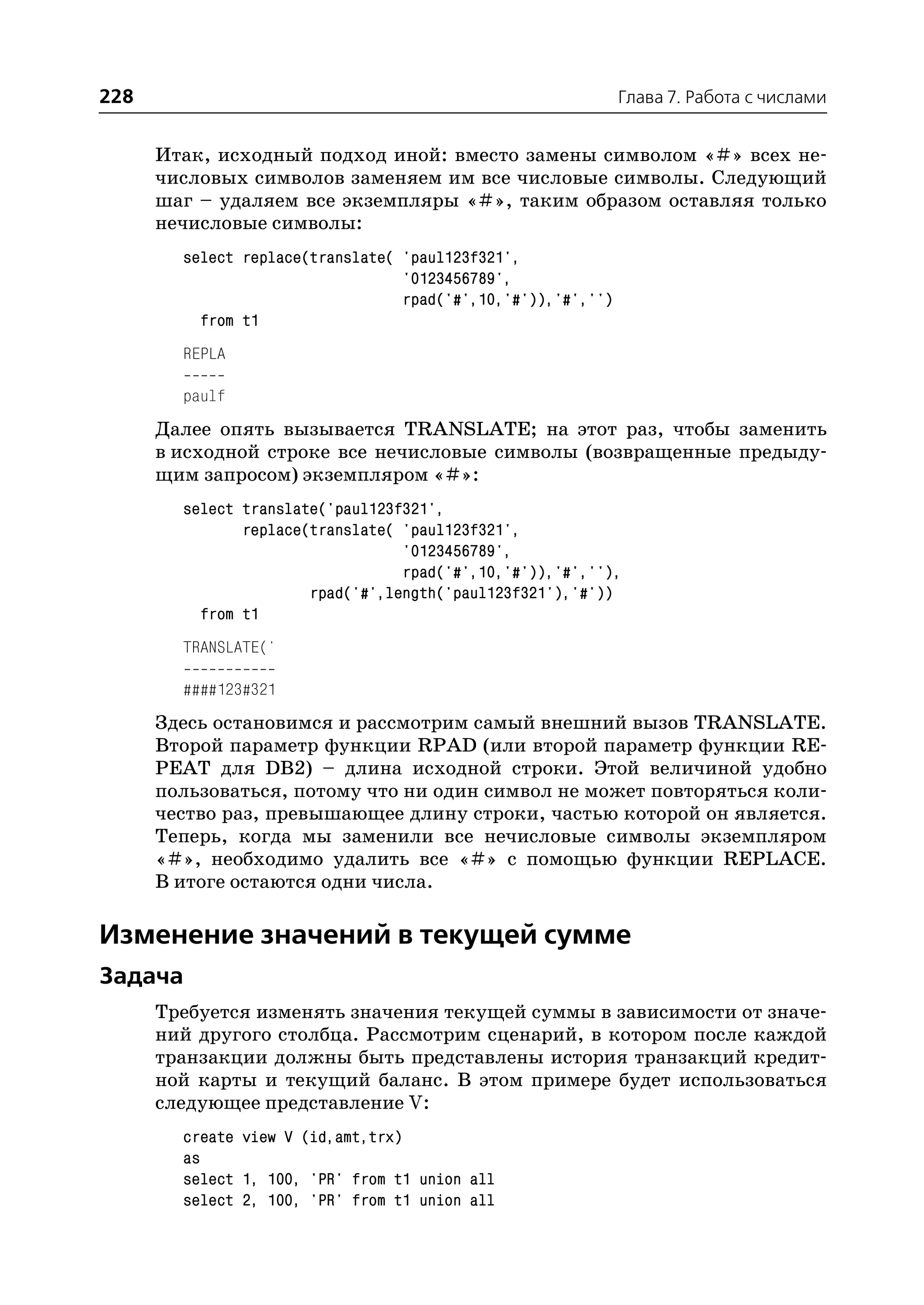 228                                                           Глава 7. Работа с числами


      Итак, исходный подход иной: вместо замены символом «#» всех не
      числовых символов заменяем им все числовые символы. Следующий
      шаг – удаляем все экземпляры «#», таким образом оставляя только
      нечисловые символы:
        select replace(translate( 'paul123f321',
                                  '0123456789',
                                  rpad('#',10,'#')),'#','')
          from t1
        REPLA

        paulf
      Далее опять вызывается TRANSLATE; на этот раз, чтобы заменить
      в исходной строке все нечисловые символы (возвращенные предыду
      щим запросом) экземпляром «#»:
        select translate('paul123f321',
               replace(translate( 'paul123f321',
                                  '0123456789',
                                  rpad('#',10,'#')),'#',''),
                       rpad('#',length('paul123f321'),'#'))
          from t1
        TRANSLATE('

        ####123#321
      Здесь остановимся и рассмотрим самый внешний вызов TRANSLATE.
      Второй параметр функции RPAD (или второй параметр функции RE
      PEAT для DB2) – длина исходной строки. Этой величиной удобно
      пользоваться, потому что ни один символ не может повторяться коли
      чество раз, превышающее длину строки, частью которой он является.
      Теперь, когда мы заменили все нечисловые символы экземпляром
      «#», необходимо удалить все «#» с помощью функции REPLACE.
      В итоге остаются одни числа.

Изменение значений в текущей сумме
Задача
      Требуется изменять значения текущей суммы в зависимости от значе
      ний другого столбца. Рассмотрим сценарий, в котором после каждой
      транзакции должны быть представлены история транзакций кредит
      ной карты и текущий баланс. В этом примере будет использоваться
      следующее представление V:
        create view V (id,amt,trx)
        as
        select 1, 100, 'PR' from t1 union all
        select 2, 100, 'PR' from t1 union all
 