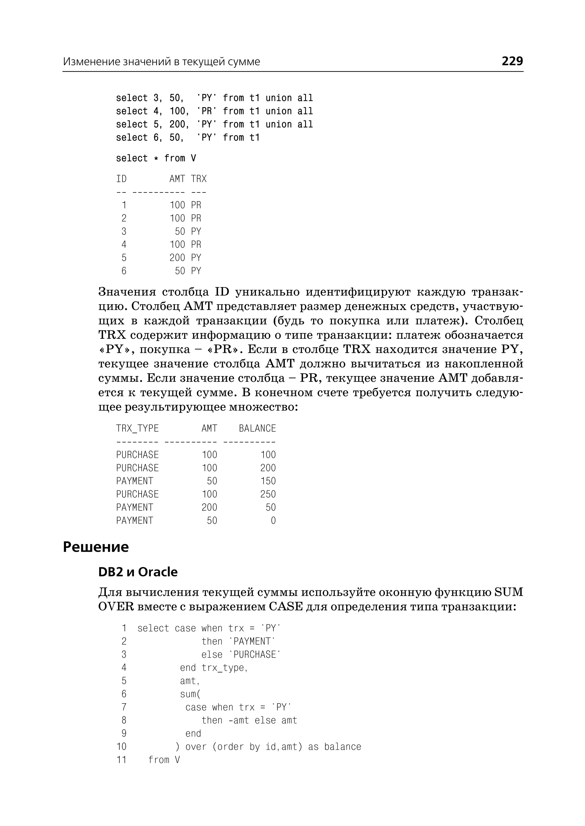 Изменение значений в текущей сумме                                229

         select   3,   50,    'PY'       from   t1 union all
         select   4,   100,   'PR'       from   t1 union all
         select   5,   200,   'PY'       from   t1 union all
         select   6,   50,    'PY'       from   t1
         select * from V
         ID            AMT TRX

          1            100    PR
          2            100    PR
          3             50    PY
          4            100    PR
          5            200    PY
          6             50    PY
      Значения столбца ID уникально идентифицируют каждую транзак
      цию. Столбец AMT представляет размер денежных средств, участвую
      щих в каждой транзакции (будь то покупка или платеж). Столбец
      TRX содержит информацию о типе транзакции: платеж обозначается
      «PY», покупка – «PR». Если в столбце TRX находится значение PY,
      текущее значение столбца AMT должно вычитаться из накопленной
      суммы. Если значение столбца – PR, текущее значение AMT добавля
      ется к текущей сумме. В конечном счете требуется получить следую
      щее результирующее множество:
         TRX_TYPE                  AMT      BALANCE

         PURCHASE                  100           100
         PURCHASE                  100           200
         PAYMENT                    50           150
         PURCHASE                  100           250
         PAYMENT                   200            50
         PAYMENT                    50             0

Решение
      DB2 и Oracle
      Для вычисления текущей суммы используйте оконную функцию SUM
      OVER вместе с выражением CASE для определения типа транзакции:
          1 select case when trx = 'PY'
          2              then 'PAYMENT'
          3              else 'PURCHASE'
          4         end trx_type,
          5         amt,
          6         sum(
          7          case when trx = 'PY'
          8              then amt else amt
          9          end
         10        ) over (order by id,amt) as balance
         11   from V
 