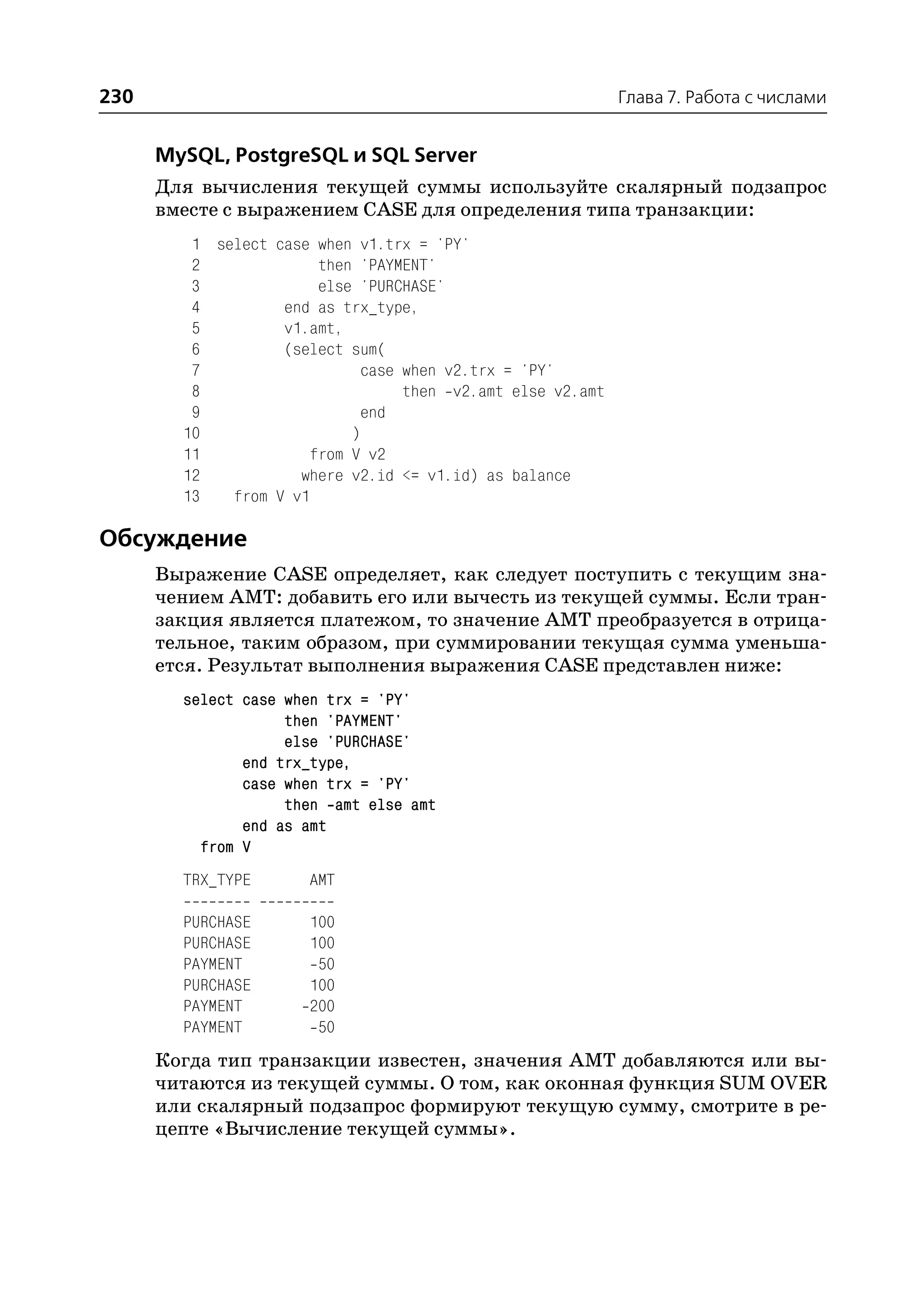230                                                         Глава 7. Работа с числами


      MySQL, PostgreSQL и SQL Server
      Для вычисления текущей суммы используйте скалярный подзапрос
      вместе с выражением CASE для определения типа транзакции:
         1 select case when v1.trx = 'PY'
         2             then 'PAYMENT'
         3             else 'PURCHASE'
         4         end as trx_type,
         5         v1.amt,
         6         (select sum(
         7                   case when v2.trx = 'PY'
         8                        then v2.amt else v2.amt
         9                   end
        10                 )
        11            from V v2
        12           where v2.id <= v1.id) as balance
        13   from V v1

Обсуждение
      Выражение CASE определяет, как следует поступить с текущим зна
      чением AMT: добавить его или вычесть из текущей суммы. Если тран
      закция является платежом, то значение AMT преобразуется в отрица
      тельное, таким образом, при суммировании текущая сумма уменьша
      ется. Результат выполнения выражения CASE представлен ниже:
        select case when trx = 'PY'
                    then 'PAYMENT'
                    else 'PURCHASE'
               end trx_type,
               case when trx = 'PY'
                    then amt else amt
               end as amt
          from V
        TRX_TYPE      AMT

        PURCHASE      100
        PURCHASE      100
        PAYMENT        50
        PURCHASE      100
        PAYMENT       200
        PAYMENT        50
      Когда тип транзакции известен, значения AMT добавляются или вы
      читаются из текущей суммы. О том, как оконная функция SUM OVER
      или скалярный подзапрос формируют текущую сумму, смотрите в ре
      цепте «Вычисление текущей суммы».
 
