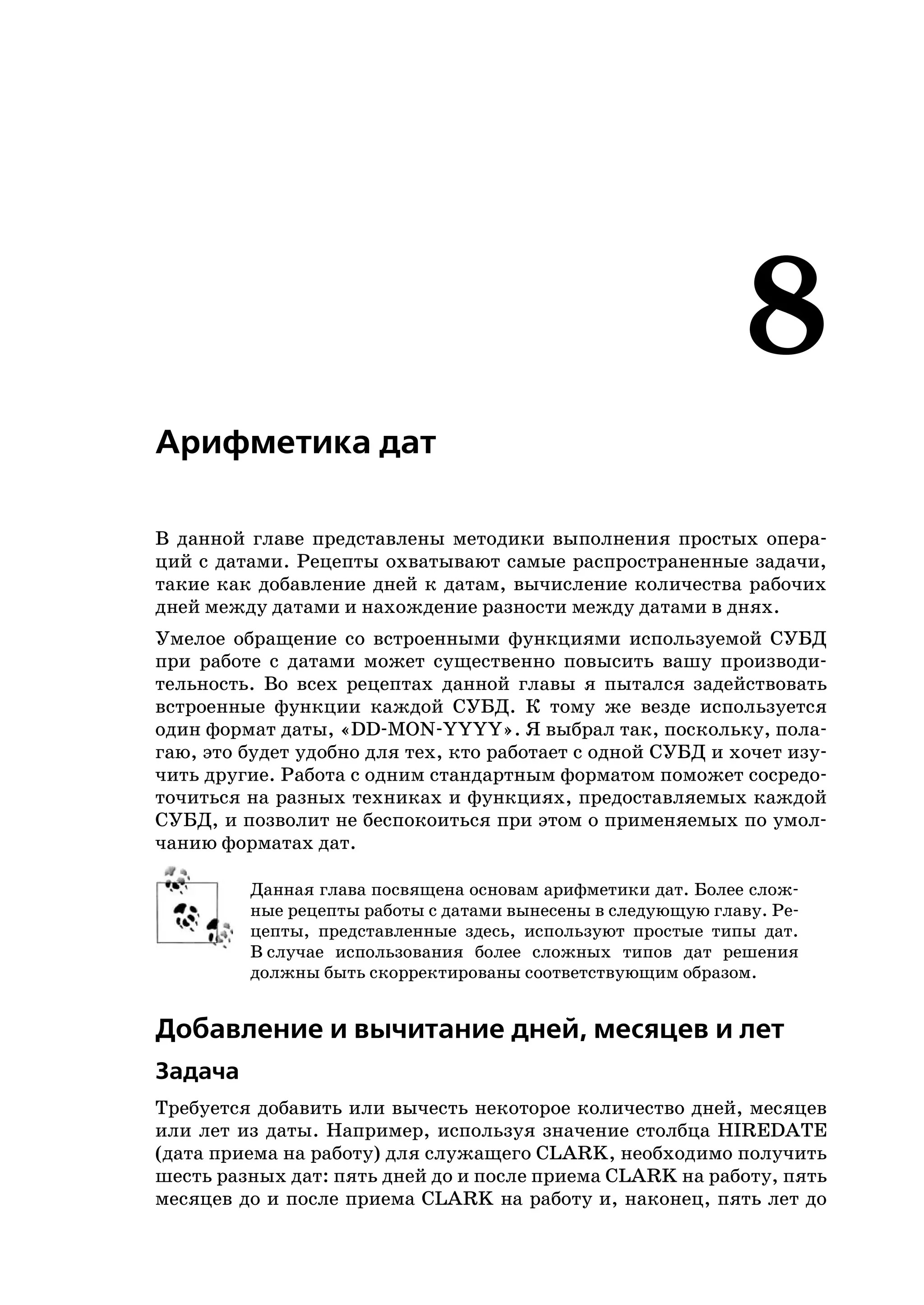 8
Арифметика дат

В данной главе представлены методики выполнения простых опера
ций с датами. Рецепты охватывают самые распространенные задачи,
такие как добавление дней к датам, вычисление количества рабочих
дней между датами и нахождение разности между датами в днях.
Умелое обращение со встроенными функциями используемой СУБД
при работе с датами может существенно повысить вашу производи
тельность. Во всех рецептах данной главы я пытался задействовать
встроенные функции каждой СУБД. К тому же везде используется
один формат даты, «DD MON YYYY». Я выбрал так, поскольку, пола
гаю, это будет удобно для тех, кто работает с одной СУБД и хочет изу
чить другие. Работа с одним стандартным форматом поможет сосредо
точиться на разных техниках и функциях, предоставляемых каждой
СУБД, и позволит не беспокоиться при этом о применяемых по умол
чанию форматах дат.

         Данная глава посвящена основам арифметики дат. Более слож
         ные рецепты работы с датами вынесены в следующую главу. Ре
         цепты, представленные здесь, используют простые типы дат.
         В случае использования более сложных типов дат решения
         должны быть скорректированы соответствующим образом.


Добавление и вычитание дней, месяцев и лет
Задача
Требуется добавить или вычесть некоторое количество дней, месяцев
или лет из даты. Например, используя значение столбца HIREDATE
(дата приема на работу) для служащего CLARK, необходимо получить
шесть разных дат: пять дней до и после приема CLARK на работу, пять
месяцев до и после приема CLARK на работу и, наконец, пять лет до
 