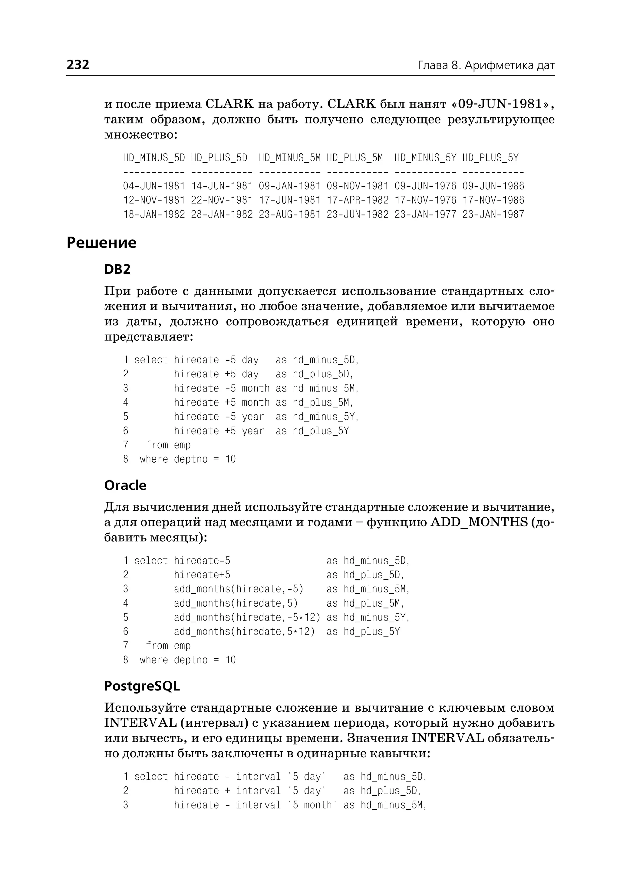232                                                               Глава 8. Арифметика дат


      и после приема CLARK на работу. CLARK был нанят «09 JUN 1981»,
      таким образом, должно быть получено следующее результирующее
      множество:
        HD_MINUS_5D HD_PLUS_5D HD_MINUS_5M HD_PLUS_5M HD_MINUS_5Y HD_PLUS_5Y

        04 JUN 1981 14 JUN 1981 09 JAN 1981 09 NOV 1981 09 JUN 1976 09 JUN 1986
        12 NOV 1981 22 NOV 1981 17 JUN 1981 17 APR 1982 17 NOV 1976 17 NOV 1986
        18 JAN 1982 28 JAN 1982 23 AUG 1981 23 JUN 1982 23 JAN 1977 23 JAN 1987

Решение
      DB2
      При работе с данными допускается использование стандартных сло
      жения и вычитания, но любое значение, добавляемое или вычитаемое
      из даты, должно сопровождаться единицей времени, которую оно
      представляет:
        1 select hiredate 5 day as hd_minus_5D,
        2        hiredate +5 day as hd_plus_5D,
        3        hiredate 5 month as hd_minus_5M,
        4        hiredate +5 month as hd_plus_5M,
        5        hiredate 5 year as hd_minus_5Y,
        6        hiredate +5 year as hd_plus_5Y
        7 from emp
        8 where deptno = 10

      Oracle
      Для вычисления дней используйте стандартные сложение и вычитание,
      а для операций над месяцами и годами – функцию ADD_MONTHS (до
      бавить месяцы):
        1 select hiredate 5                   as   hd_minus_5D,
        2        hiredate+5                   as   hd_plus_5D,
        3        add_months(hiredate, 5)      as   hd_minus_5M,
        4        add_months(hiredate,5)       as   hd_plus_5M,
        5        add_months(hiredate, 5*12)   as   hd_minus_5Y,
        6        add_months(hiredate,5*12)    as   hd_plus_5Y
        7 from emp
        8 where deptno = 10

      PostgreSQL
      Используйте стандартные сложение и вычитание с ключевым словом
      INTERVAL (интервал) с указанием периода, который нужно добавить
      или вычесть, и его единицы времени. Значения INTERVAL обязатель
      но должны быть заключены в одинарные кавычки:
        1 select hiredate interval '5 day' as hd_minus_5D,
        2        hiredate + interval '5 day' as hd_plus_5D,
        3        hiredate interval '5 month' as hd_minus_5M,
 