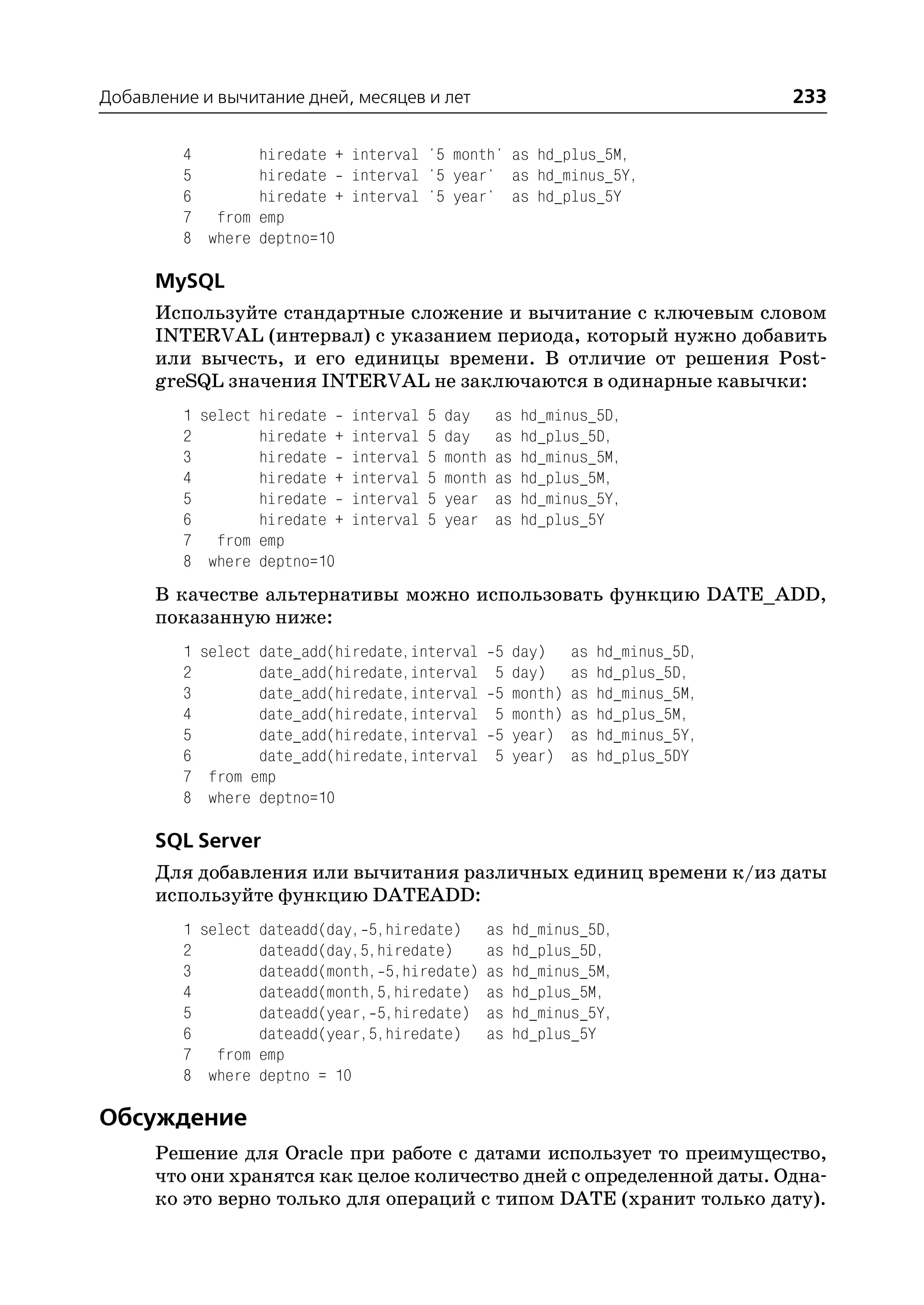 Добавление и вычитание дней, месяцев и лет                              233

         4         hiredate + interval '5 month' as hd_plus_5M,
         5         hiredate interval '5 year' as hd_minus_5Y,
         6         hiredate + interval '5 year' as hd_plus_5Y
         7 from    emp
         8 where   deptno=10

      MySQL
      Используйте стандартные сложение и вычитание с ключевым словом
      INTERVAL (интервал) с указанием периода, который нужно добавить
      или вычесть, и его единицы времени. В отличие от решения Post
      greSQL значения INTERVAL не заключаются в одинарные кавычки:
         1 select hiredate interval 5     day     as    hd_minus_5D,
         2        hiredate + interval 5   day     as    hd_plus_5D,
         3        hiredate interval 5     month   as    hd_minus_5M,
         4        hiredate + interval 5   month   as    hd_plus_5M,
         5        hiredate interval 5     year    as    hd_minus_5Y,
         6        hiredate + interval 5   year    as    hd_plus_5Y
         7 from emp
         8 where deptno=10
      В качестве альтернативы можно использовать функцию DATE_ADD,
      показанную ниже:
         1 select date_add(hiredate,interval 5 day) as hd_minus_5D,
         2        date_add(hiredate,interval 5 day) as hd_plus_5D,
         3        date_add(hiredate,interval 5 month) as hd_minus_5M,
         4        date_add(hiredate,interval 5 month) as hd_plus_5M,
         5        date_add(hiredate,interval 5 year) as hd_minus_5Y,
         6        date_add(hiredate,interval 5 year) as hd_plus_5DY
         7 from emp
         8 where deptno=10

      SQL Server
      Для добавления или вычитания различных единиц времени к/из даты
      используйте функцию DATEADD:
         1 select dateadd(day, 5,hiredate)     as      hd_minus_5D,
         2        dateadd(day,5,hiredate)      as      hd_plus_5D,
         3        dateadd(month, 5,hiredate)   as      hd_minus_5M,
         4        dateadd(month,5,hiredate)    as      hd_plus_5M,
         5        dateadd(year, 5,hiredate)    as      hd_minus_5Y,
         6        dateadd(year,5,hiredate)     as      hd_plus_5Y
         7 from emp
         8 where deptno = 10

Обсуждение
      Решение для Oracle при работе с датами использует то преимущество,
      что они хранятся как целое количество дней с определенной даты. Одна
      ко это верно только для операций с типом DATE (хранит только дату).
 