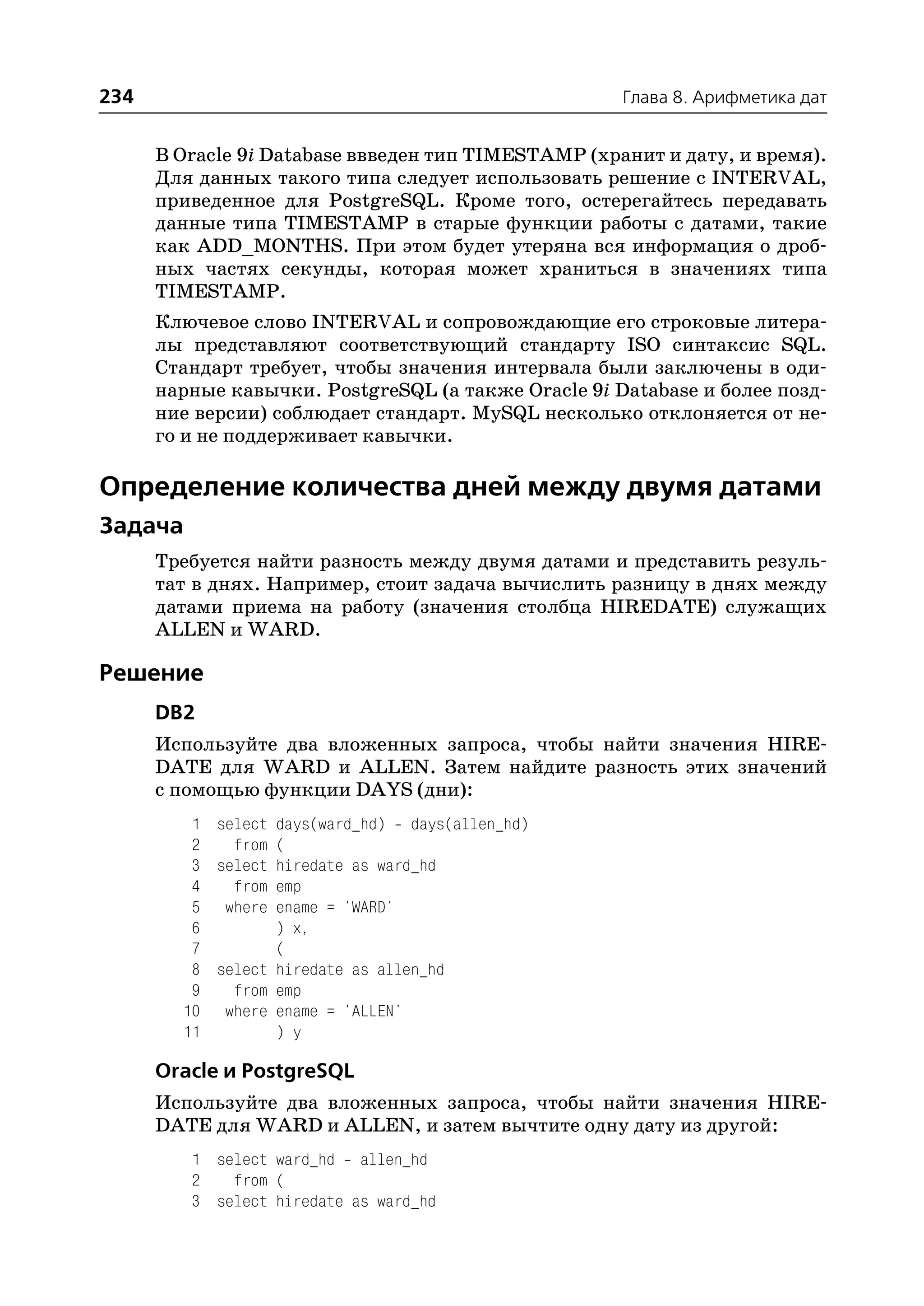 234                                                  Глава 8. Арифметика дат


      В Oracle 9i Database ввведен тип TIMESTAMP (хранит и дату, и время).
      Для данных такого типа следует использовать решение с INTERVAL,
      приведенное для PostgreSQL. Кроме того, остерегайтесь передавать
      данные типа TIMESTAMP в старые функции работы с датами, такие
      как ADD_MONTHS. При этом будет утеряна вся информация о дроб
      ных частях секунды, которая может храниться в значениях типа
      TIMESTAMP.
      Ключевое слово INTERVAL и сопровождающие его строковые литера
      лы представляют соответствующий стандарту ISO синтаксис SQL.
      Стандарт требует, чтобы значения интервала были заключены в оди
      нарные кавычки. PostgreSQL (а также Oracle 9i Database и более позд
      ние версии) соблюдает стандарт. MySQL несколько отклоняется от не
      го и не поддерживает кавычки.

Определение количества дней между двумя датами
Задача
      Требуется найти разность между двумя датами и представить резуль
      тат в днях. Например, стоит задача вычислить разницу в днях между
      датами приема на работу (значения столбца HIREDATE) служащих
      ALLEN и WARD.

Решение
      DB2
      Используйте два вложенных запроса, чтобы найти значения HIRE
      DATE для WARD и ALLEN. Затем найдите разность этих значений
      с помощью функции DAYS (дни):
         1 select days(ward_hd) days(allen_hd)
         2   from (
         3 select hiredate as ward_hd
         4   from emp
         5 where ename = 'WARD'
         6        ) x,
         7        (
         8 select hiredate as allen_hd
         9   from emp
        10 where ename = 'ALLEN'
        11        ) y

      Oracle и PostgreSQL
      Используйте два вложенных запроса, чтобы найти значения HIRE
      DATE для WARD и ALLEN, и затем вычтите одну дату из другой:
         1 select ward_hd allen_hd
         2   from (
         3 select hiredate as ward_hd
 