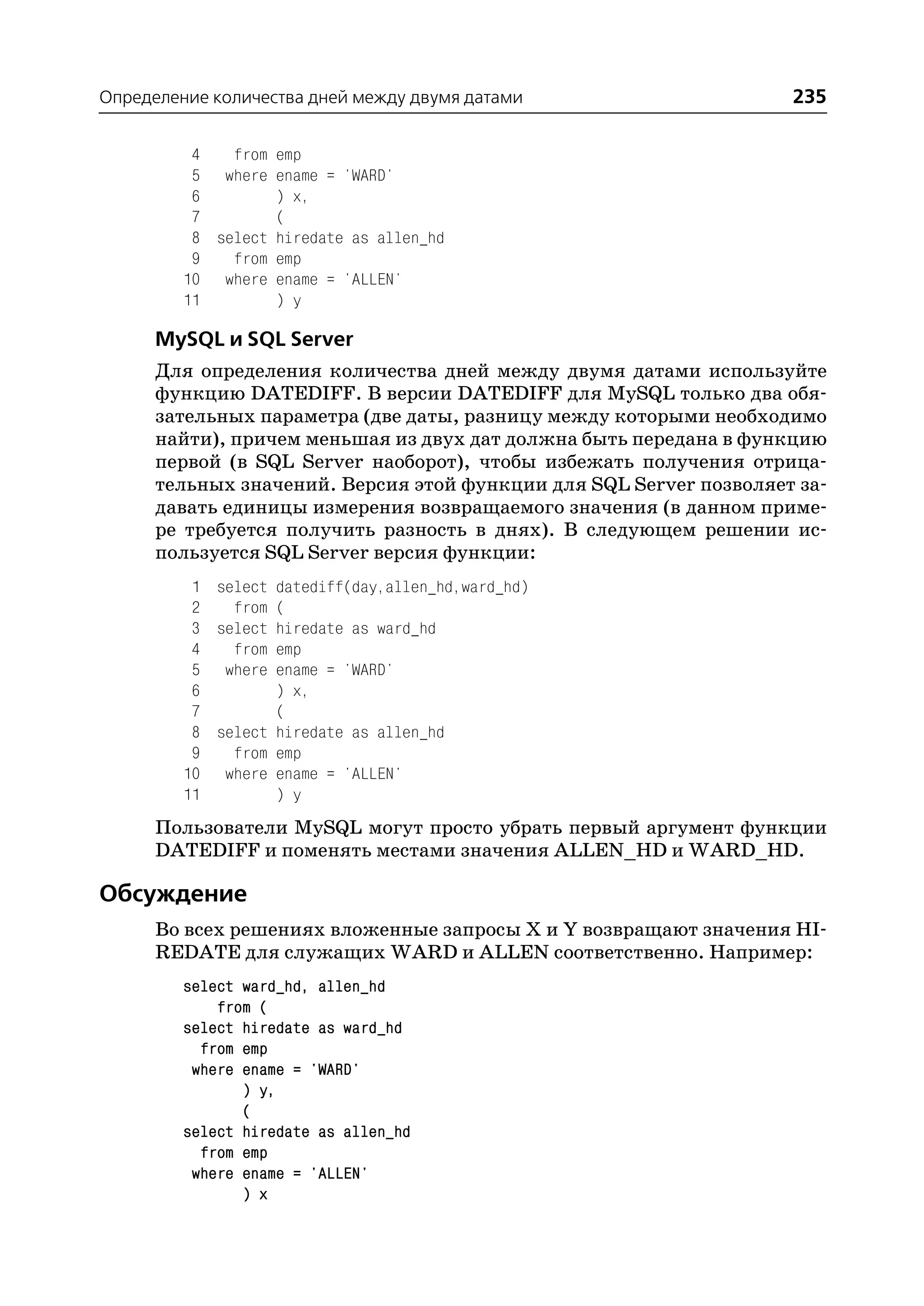 Определение количества дней между двумя датами                     235

          4   from emp
          5 where ename = 'WARD'
          6        ) x,
          7        (
          8 select hiredate as allen_hd
          9   from emp
         10 where ename = 'ALLEN'
         11        ) y

      MySQL и SQL Server
      Для определения количества дней между двумя датами используйте
      функцию DATEDIFF. В версии DATEDIFF для MySQL только два обя
      зательных параметра (две даты, разницу между которыми необходимо
      найти), причем меньшая из двух дат должна быть передана в функцию
      первой (в SQL Server наоборот), чтобы избежать получения отрица
      тельных значений. Версия этой функции для SQL Server позволяет за
      давать единицы измерения возвращаемого значения (в данном приме
      ре требуется получить разность в днях). В следующем решении ис
      пользуется SQL Server версия функции:
          1 select datediff(day,allen_hd,ward_hd)
          2   from (
          3 select hiredate as ward_hd
          4   from emp
          5 where ename = 'WARD'
          6        ) x,
          7        (
          8 select hiredate as allen_hd
          9   from emp
         10 where ename = 'ALLEN'
         11        ) y
      Пользователи MySQL могут просто убрать первый аргумент функции
      DATEDIFF и поменять местами значения ALLEN_HD и WARD_HD.

Обсуждение
      Во всех решениях вложенные запросы X и Y возвращают значения HI
      REDATE для служащих WARD и ALLEN соответственно. Например:
         select ward_hd, allen_hd
             from (
         select hiredate as ward_hd
           from emp
          where ename = 'WARD'
                ) y,
                (
         select hiredate as allen_hd
           from emp
          where ename = 'ALLEN'
                ) x
 