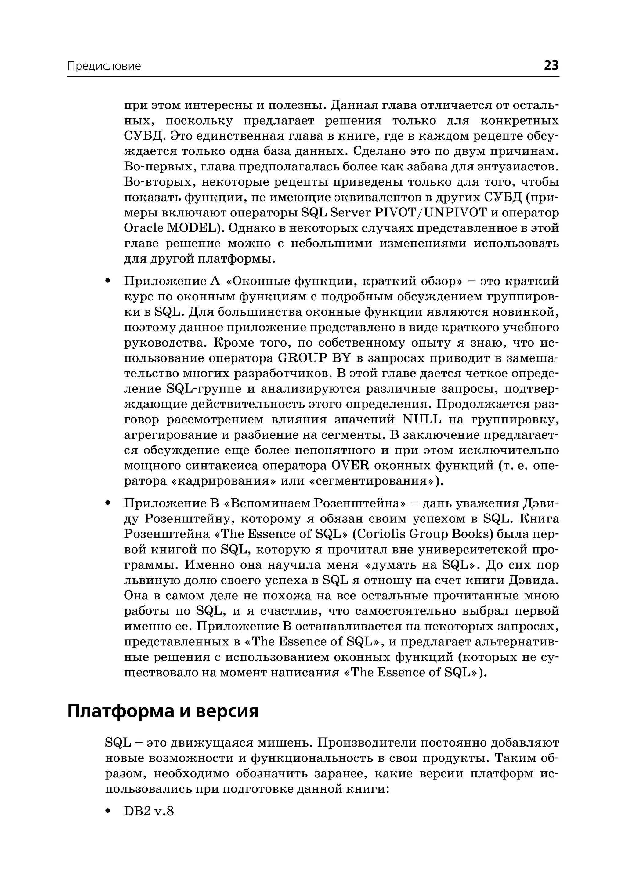 Предисловие                                                            23

         при этом интересны и полезны. Данная глава отличается от осталь
         ных, поскольку предлагает решения только для конкретных
         СУБД. Это единственная глава в книге, где в каждом рецепте обсу
         ждается только одна база данных. Сделано это по двум причинам.
         Во первых, глава предполагалась более как забава для энтузиастов.
         Во вторых, некоторые рецепты приведены только для того, чтобы
         показать функции, не имеющие эквивалентов в других СУБД (при
         меры включают операторы SQL Server PIVOT/UNPIVOT и оператор
         Oracle MODEL). Однако в некоторых случаях представленное в этой
         главе решение можно с небольшими изменениями использовать
         для другой платформы.
     •   Приложение A «Оконные функции, краткий обзор» – это краткий
         курс по оконным функциям с подробным обсуждением группиров
         ки в SQL. Для большинства оконные функции являются новинкой,
         поэтому данное приложение представлено в виде краткого учебного
         руководства. Кроме того, по собственному опыту я знаю, что ис
         пользование оператора GROUP BY в запросах приводит в замеша
         тельство многих разработчиков. В этой главе дается четкое опреде
         ление SQL группе и анализируются различные запросы, подтвер
         ждающие действительность этого определения. Продолжается раз
         говор рассмотрением влияния значений NULL на группировку,
         агрегирование и разбиение на сегменты. В заключение предлагает
         ся обсуждение еще более непонятного и при этом исключительно
         мощного синтаксиса оператора OVER оконных функций (т. е. опе
         ратора «кадрирования» или «сегментирования»).
     •   Приложение B «Вспоминаем Розенштейна» – дань уважения Дэви
         ду Розенштейну, которому я обязан своим успехом в SQL. Книга
         Розенштейна «The Essence of SQL» (Coriolis Group Books) была пер
         вой книгой по SQL, которую я прочитал вне университетской про
         граммы. Именно она научила меня «думать на SQL». До сих пор
         львиную долю своего успеха в SQL я отношу на счет книги Дэвида.
         Она в самом деле не похожа на все остальные прочитанные мною
         работы по SQL, и я счастлив, что самостоятельно выбрал первой
         именно ее. Приложение В останавливается на некоторых запросах,
         представленных в «The Essence of SQL», и предлагает альтернатив
         ные решения с использованием оконных функций (которых не су
         ществовало на момент написания «The Essence of SQL»).


Платформа и версия
     SQL – это движущаяся мишень. Производители постоянно добавляют
     новые возможности и функциональность в свои продукты. Таким об
     разом, необходимо обозначить заранее, какие версии платформ ис
     пользовались при подготовке данной книги:
     •   DB2 v.8
 