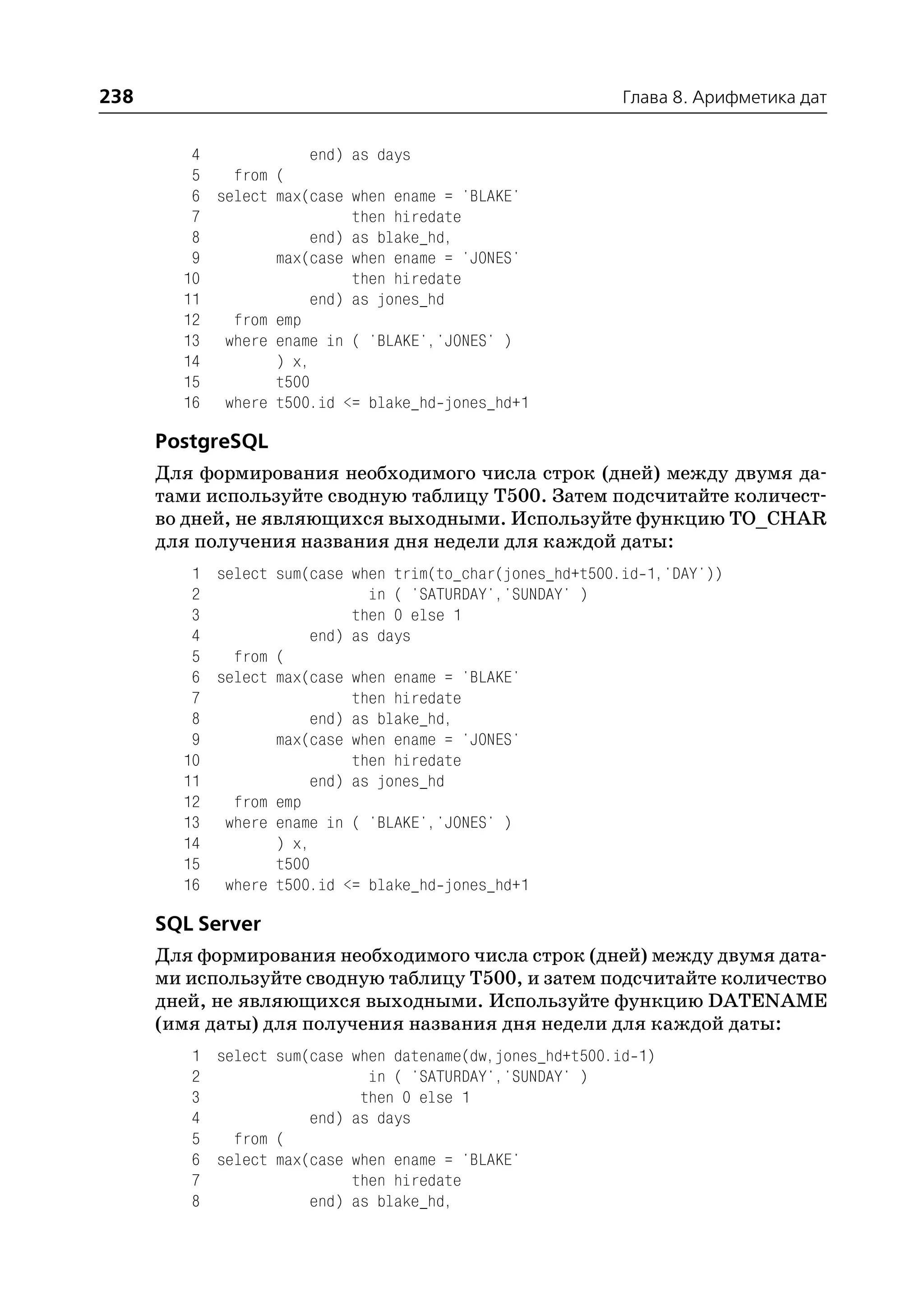 238                                                          Глава 8. Арифметика дат


         4            end) as days
         5   from (
         6 select max(case when ename = 'BLAKE'
         7                 then hiredate
         8            end) as blake_hd,
         9        max(case when ename = 'JONES'
        10                 then hiredate
        11            end) as jones_hd
        12   from emp
        13 where ename in ( 'BLAKE','JONES' )
        14        ) x,
        15        t500
        16 where t500.id <= blake_hd jones_hd+1

      PostgreSQL
      Для формирования необходимого числа строк (дней) между двумя да
      тами используйте сводную таблицу T500. Затем подсчитайте количест
      во дней, не являющихся выходными. Используйте функцию TO_CHAR
      для получения названия дня недели для каждой даты:
         1 select sum(case when trim(to_char(jones_hd+t500.id 1,'DAY'))
         2                   in ( 'SATURDAY','SUNDAY' )
         3                 then 0 else 1
         4            end) as days
         5   from (
         6 select max(case when ename = 'BLAKE'
         7                 then hiredate
         8            end) as blake_hd,
         9        max(case when ename = 'JONES'
        10                 then hiredate
        11            end) as jones_hd
        12   from emp
        13 where ename in ( 'BLAKE','JONES' )
        14        ) x,
        15        t500
        16 where t500.id <= blake_hd jones_hd+1

      SQL Server
      Для формирования необходимого числа строк (дней) между двумя дата
      ми используйте сводную таблицу T500, и затем подсчитайте количество
      дней, не являющихся выходными. Используйте функцию DATENAME
      (имя даты) для получения названия дня недели для каждой даты:
         1 select sum(case   when datename(dw,jones_hd+t500.id 1)
         2                     in ( 'SATURDAY','SUNDAY' )
         3                    then 0 else 1
         4            end)   as days
         5   from (
         6 select max(case   when ename = 'BLAKE'
         7                   then hiredate
         8            end)   as blake_hd,
 