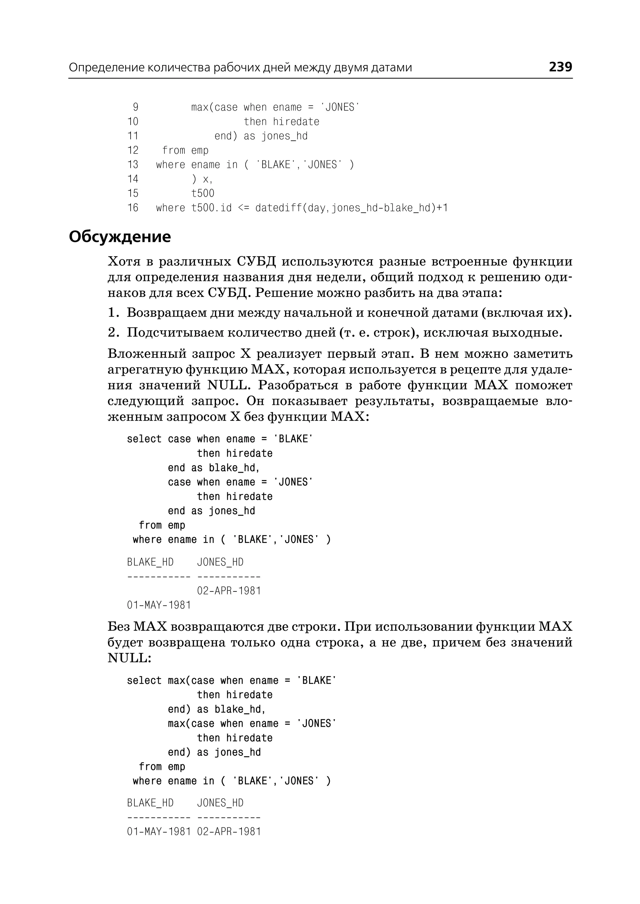 Определение количества рабочих дней между двумя датами              239

          9         max(case when ename = 'JONES'
         10                  then hiredate
         11             end) as jones_hd
         12    from emp
         13   where ename in ( 'BLAKE','JONES' )
         14         ) x,
         15         t500
         16   where t500.id <= datediff(day,jones_hd blake_hd)+1

Обсуждение
      Хотя в различных СУБД используются разные встроенные функции
      для определения названия дня недели, общий подход к решению оди
      наков для всех СУБД. Решение можно разбить на два этапа:
      1. Возвращаем дни между начальной и конечной датами (включая их).
      2. Подсчитываем количество дней (т. е. строк), исключая выходные.
      Вложенный запрос Х реализует первый этап. В нем можно заметить
      агрегатную функцию MAX, которая используется в рецепте для удале
      ния значений NULL. Разобраться в работе функции MAX поможет
      следующий запрос. Он показывает результаты, возвращаемые вло
      женным запросом Х без функции MAX:
         select case when ename = 'BLAKE'
                     then hiredate
                end as blake_hd,
                case when ename = 'JONES'
                     then hiredate
                end as jones_hd
           from emp
          where ename in ( 'BLAKE','JONES' )
         BLAKE_HD      JONES_HD

                       02 APR 1981
         01 MAY 1981
      Без MAX возвращаются две строки. При использовании функции MAX
      будет возвращена только одна строка, а не две, причем без значений
      NULL:
         select max(case when ename = 'BLAKE'
                     then hiredate
                end) as blake_hd,
                max(case when ename = 'JONES'
                     then hiredate
                end) as jones_hd
           from emp
          where ename in ( 'BLAKE','JONES' )
         BLAKE_HD      JONES_HD

         01 MAY 1981 02 APR 1981
 