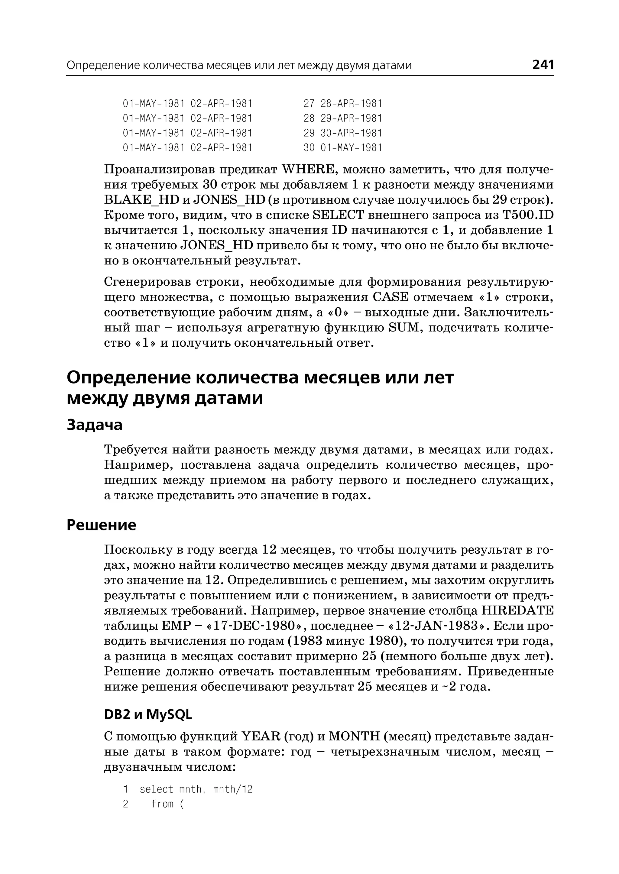 Определение количества месяцев или лет между двумя датами             241

         01   MAY   1981   02   APR   1981   27   28   APR   1981
         01   MAY   1981   02   APR   1981   28   29   APR   1981
         01   MAY   1981   02   APR   1981   29   30   APR   1981
         01   MAY   1981   02   APR   1981   30   01   MAY   1981
      Проанализировав предикат WHERE, можно заметить, что для получе
      ния требуемых 30 строк мы добавляем 1 к разности между значениями
      BLAKE_HD и JONES_HD (в противном случае получилось бы 29 строк).
      Кроме того, видим, что в списке SELECT внешнего запроса из T500.ID
      вычитается 1, поскольку значения ID начинаются с 1, и добавление 1
      к значению JONES_HD привело бы к тому, что оно не было бы включе
      но в окончательный результат.
      Сгенерировав строки, необходимые для формирования результирую
      щего множества, с помощью выражения CASE отмечаем «1» строки,
      соответствующие рабочим дням, а «0» – выходные дни. Заключитель
      ный шаг – используя агрегатную функцию SUM, подсчитать количе
      ство «1» и получить окончательный ответ.

Определение количества месяцев или лет
между двумя датами
Задача
      Требуется найти разность между двумя датами, в месяцах или годах.
      Например, поставлена задача определить количество месяцев, про
      шедших между приемом на работу первого и последнего служащих,
      а также представить это значение в годах.

Решение
      Поскольку в году всегда 12 месяцев, то чтобы получить результат в го
      дах, можно найти количество месяцев между двумя датами и разделить
      это значение на 12. Определившись с решением, мы захотим округлить
      результаты с повышением или с понижением, в зависимости от предъ
      являемых требований. Например, первое значение столбца HIREDATE
      таблицы EMP – «17 DEC 1980», последнее – «12 JAN 1983». Если про
      водить вычисления по годам (1983 минус 1980), то получится три года,
      а разница в месяцах составит примерно 25 (немного больше двух лет).
      Решение должно отвечать поставленным требованиям. Приведенные
      ниже решения обеспечивают результат 25 месяцев и ~2 года.

      DB2 и MySQL
      С помощью функций YEAR (год) и MONTH (месяц) представьте задан
      ные даты в таком формате: год – четырехзначным числом, месяц –
      двузначным числом:
         1 select mnth, mnth/12
         2   from (
 