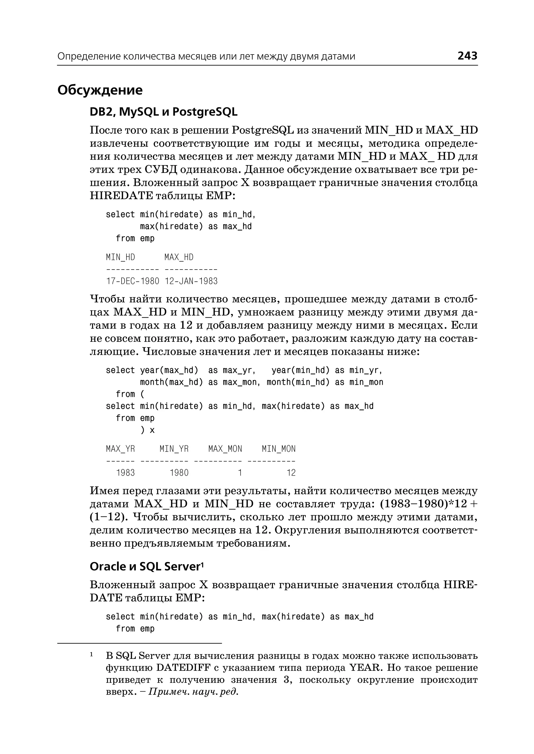 Определение количества месяцев или лет между двумя датами                 243


Обсуждение
      DB2, MySQL и PostgreSQL
      После того как в решении PostgreSQL из значений MIN_HD и MAX_HD
      извлечены соответствующие им годы и месяцы, методика определе
      ния количества месяцев и лет между датами MIN_HD и MAX_ HD для
      этих трех СУБД одинакова. Данное обсуждение охватывает все три ре
      шения. Вложенный запрос Х возвращает граничные значения столбца
      HIREDATE таблицы EMP:
          select min(hiredate) as min_hd,
                 max(hiredate) as max_hd
            from emp
          MIN_HD     MAX_HD

          17 DEC 1980 12 JAN 1983
      Чтобы найти количество месяцев, прошедшее между датами в столб
      цах MAX_HD и MIN_HD, умножаем разницу между этими двумя да
      тами в годах на 12 и добавляем разницу между ними в месяцах. Если
      не совсем понятно, как это работает, разложим каждую дату на состав
      ляющие. Числовые значения лет и месяцев показаны ниже:
          select year(max_hd) as max_yr, year(min_hd) as min_yr,
                 month(max_hd) as max_mon, month(min_hd) as min_mon
            from (
          select min(hiredate) as min_hd, max(hiredate) as max_hd
            from emp
                 ) x
          MAX_YR     MIN_YR    MAX_MON      MIN_MON

            1983       1980          1           12
      Имея перед глазами эти результаты, найти количество месяцев между
      датами MAX_HD и MIN_HD не составляет труда: (1983–1980)*12 +
      (1–12). Чтобы вычислить, сколько лет прошло между этими датами,
      делим количество месяцев на 12. Округления выполняются соответст
      венно предъявляемым требованиям.

      Oracle и SQL Server1
      Вложенный запрос Х возвращает граничные значения столбца HIRE
      DATE таблицы EMP:
          select min(hiredate) as min_hd, max(hiredate) as max_hd
            from emp

      1   В SQL Server для вычисления разницы в годах можно также использовать
          функцию DATEDIFF с указанием типа периода YEAR. Но такое решение
          приведет к получению значения 3, поскольку округление происходит
          вверх. – Примеч. науч. ред.
 