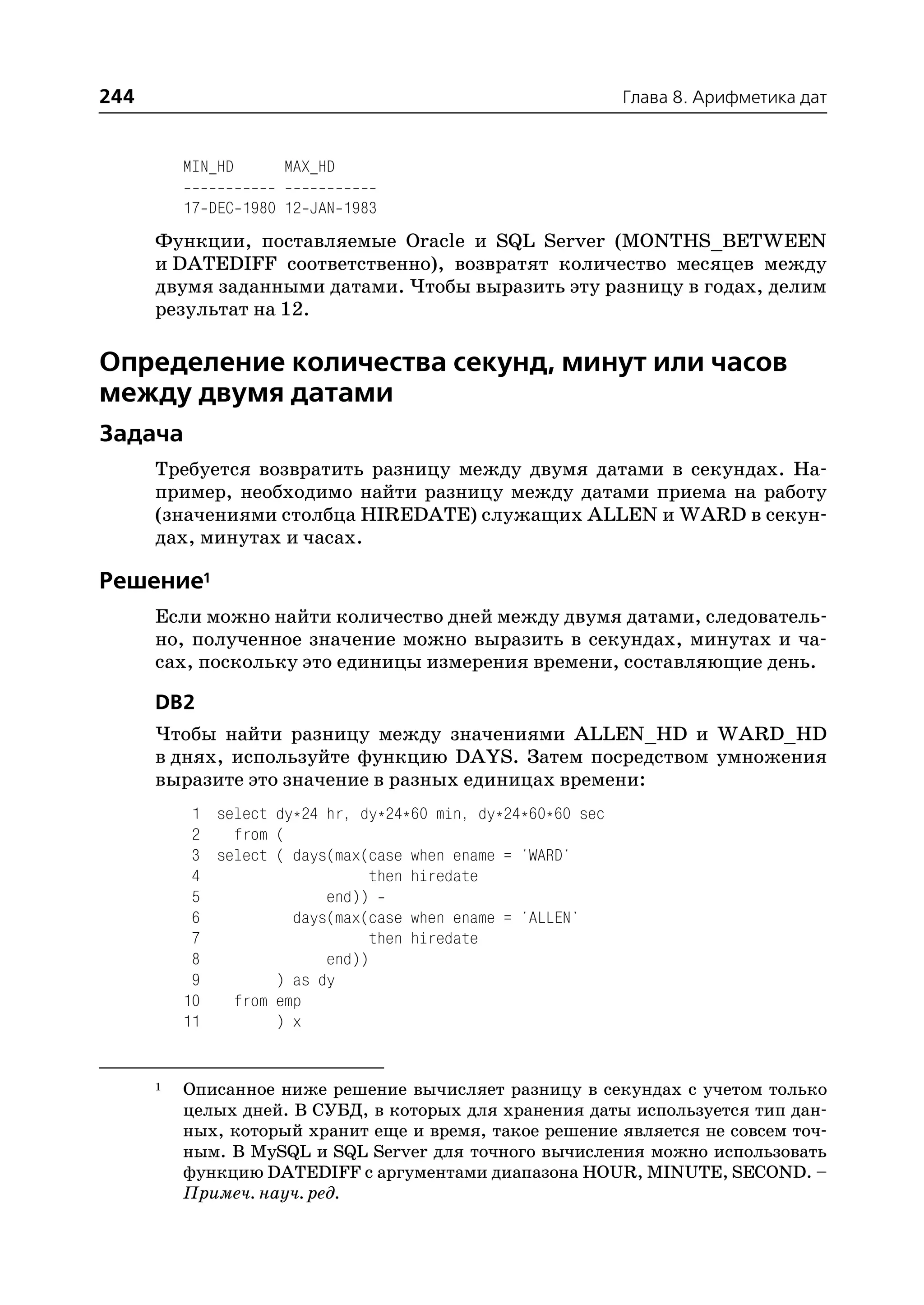 244                                                           Глава 8. Арифметика дат


          MIN_HD     MAX_HD

          17 DEC 1980 12 JAN 1983
      Функции, поставляемые Oracle и SQL Server (MONTHS_BETWEEN
      и DATEDIFF соответственно), возвратят количество месяцев между
      двумя заданными датами. Чтобы выразить эту разницу в годах, делим
      результат на 12.

Определение количества секунд, минут или часов
между двумя датами
Задача
      Требуется возвратить разницу между двумя датами в секундах. На
      пример, необходимо найти разницу между датами приема на работу
      (значениями столбца HIREDATE) служащих ALLEN и WARD в секун
      дах, минутах и часах.

Решение1
      Если можно найти количество дней между двумя датами, следователь
      но, полученное значение можно выразить в секундах, минутах и ча
      сах, поскольку это единицы измерения времени, составляющие день.

      DB2
      Чтобы найти разницу между значениями ALLEN_HD и WARD_HD
      в днях, используйте функцию DAYS. Затем посредством умножения
      выразите это значение в разных единицах времени:
           1 select dy*24 hr, dy*24*60 min, dy*24*60*60 sec
           2   from (
           3 select ( days(max(case when ename = 'WARD'
           4                   then hiredate
           5              end))
           6          days(max(case when ename = 'ALLEN'
           7                   then hiredate
           8              end))
           9        ) as dy
          10   from emp
          11        ) x


      1   Описанное ниже решение вычисляет разницу в секундах с учетом только
          целых дней. В СУБД, в которых для хранения даты используется тип дан
          ных, который хранит еще и время, такое решение является не совсем точ
          ным. В MySQL и SQL Server для точного вычисления можно использовать
          функцию DATEDIFF с аргументами диапазона HOUR, MINUTE, SECOND. –
          Примеч. науч. ред.
 