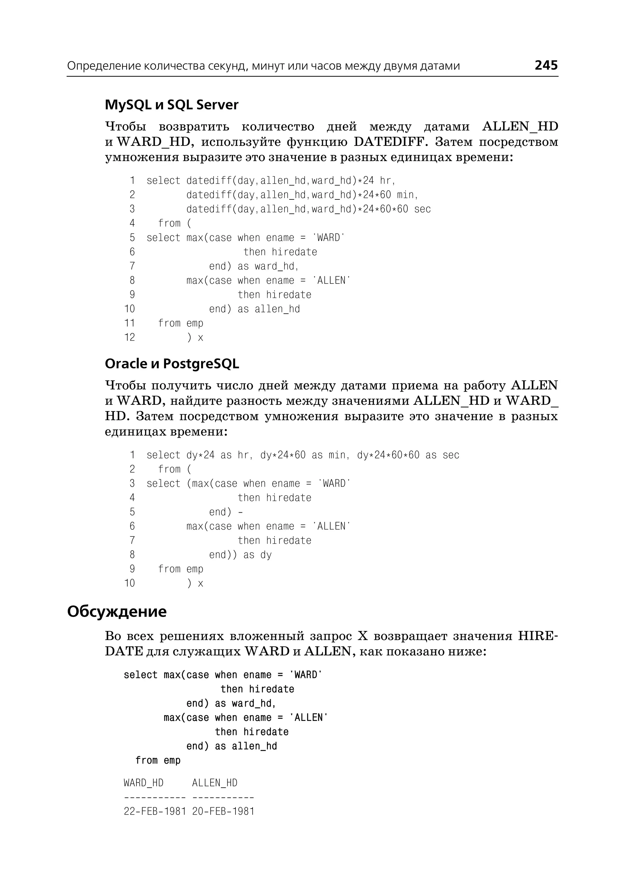 Определение количества секунд, минут или часов между двумя датами     245

      MySQL и SQL Server
      Чтобы возвратить количество дней между датами ALLEN_HD
      и WARD_HD, используйте функцию DATEDIFF. Затем посредством
      умножения выразите это значение в разных единицах времени:
          1 select datediff(day,allen_hd,ward_hd)*24 hr,
          2        datediff(day,allen_hd,ward_hd)*24*60 min,
          3        datediff(day,allen_hd,ward_hd)*24*60*60 sec
          4   from (
          5 select max(case when ename = 'WARD'
          6                  then hiredate
          7            end) as ward_hd,
          8        max(case when ename = 'ALLEN'
          9                 then hiredate
         10            end) as allen_hd
         11   from emp
         12        ) x

      Oracle и PostgreSQL
      Чтобы получить число дней между датами приема на работу ALLEN
      и WARD, найдите разность между значениями ALLEN_HD и WARD_
      HD. Затем посредством умножения выразите это значение в разных
      единицах времени:
          1 select dy*24 as hr, dy*24*60 as min, dy*24*60*60 as sec
          2   from (
          3 select (max(case when ename = 'WARD'
          4                 then hiredate
          5            end)
          6        max(case when ename = 'ALLEN'
          7                 then hiredate
          8            end)) as dy
          9   from emp
         10        ) x

Обсуждение
      Во всех решениях вложенный запрос Х возвращает значения HIRE
      DATE для служащих WARD и ALLEN, как показано ниже:
         select max(case when ename = 'WARD'
                          then hiredate
                    end) as ward_hd,
                max(case when ename = 'ALLEN'
                         then hiredate
                    end) as allen_hd
           from emp
         WARD_HD    ALLEN_HD

         22 FEB 1981 20 FEB 1981
 
