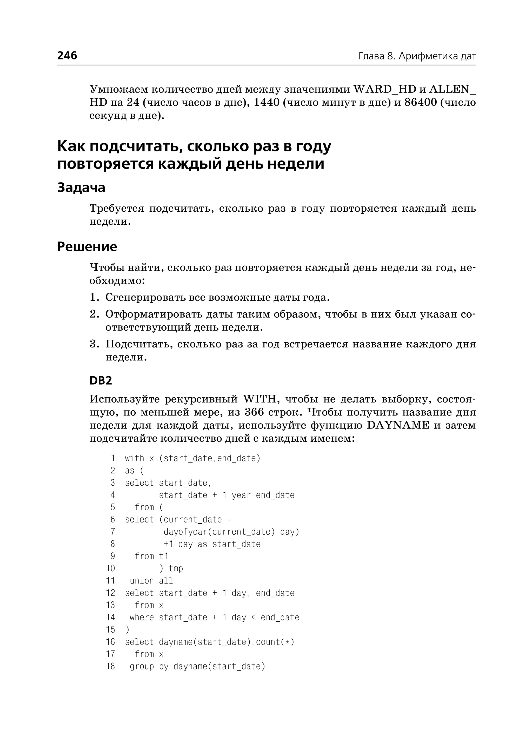 246                                                  Глава 8. Арифметика дат


      Умножаем количество дней между значениями WARD_HD и ALLEN_
      HD на 24 (число часов в дне), 1440 (число минут в дне) и 86400 (число
      секунд в дне).

Как подсчитать, сколько раз в году
повторяется каждый день недели
Задача
      Требуется подсчитать, сколько раз в году повторяется каждый день
      недели.

Решение
      Чтобы найти, сколько раз повторяется каждый день недели за год, не
      обходимо:
      1. Сгенерировать все возможные даты года.
      2. Отформатировать даты таким образом, чтобы в них был указан со
         ответствующий день недели.
      3. Подсчитать, сколько раз за год встречается название каждого дня
         недели.

      DB2
      Используйте рекурсивный WITH, чтобы не делать выборку, состоя
      щую, по меньшей мере, из 366 строк. Чтобы получить название дня
      недели для каждой даты, используйте функцию DAYNAME и затем
      подсчитайте количество дней с каждым именем:
         1   with x (start_date,end_date)
         2   as (
         3   select start_date,
         4          start_date + 1 year end_date
         5     from (
         6   select (current_date
         7           dayofyear(current_date) day)
         8           +1 day as start_date
         9     from t1
        10          ) tmp
        11    union all
        12   select start_date + 1 day, end_date
        13     from x
        14    where start_date + 1 day < end_date
        15   )
        16   select dayname(start_date),count(*)
        17     from x
        18    group by dayname(start_date)
 