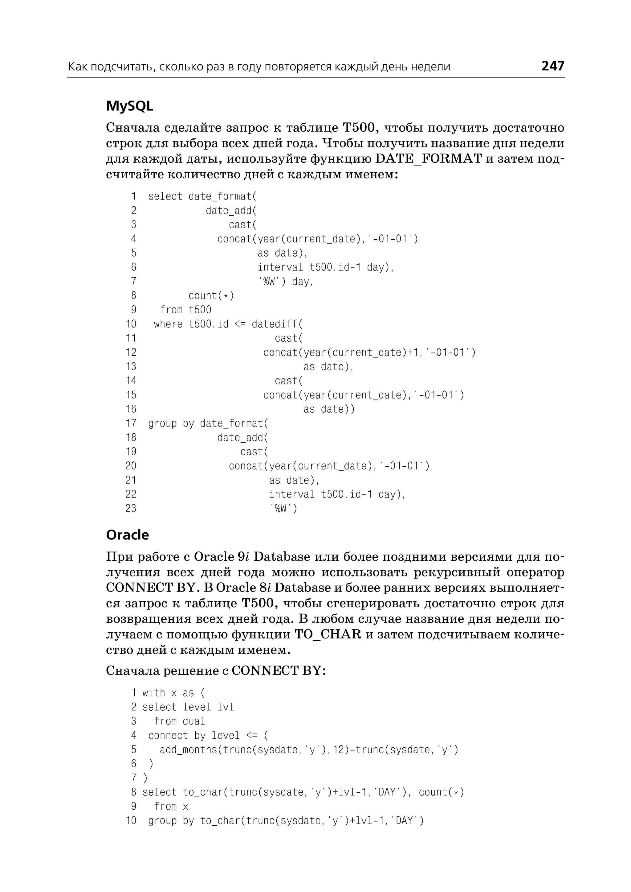 Как подсчитать, сколько раз в году повторяется каждый день недели        247

      MySQL
      Сначала сделайте запрос к таблице T500, чтобы получить достаточно
      строк для выбора всех дней года. Чтобы получить название дня недели
      для каждой даты, используйте функцию DATE_FORMAT и затем под
      считайте количество дней с каждым именем:
          1 select date_format(
          2           date_add(
          3               cast(
          4             concat(year(current_date),' 01 01')
          5                     as date),
          6                     interval t500.id 1 day),
          7                     '%W') day,
          8        count(*)
          9   from t500
         10 where t500.id <= datediff(
         11                        cast(
         12                      concat(year(current_date)+1,' 01 01')
         13                             as date),
         14                        cast(
         15                      concat(year(current_date),' 01 01')
         16                             as date))
         17 group by date_format(
         18             date_add(
         19                 cast(
         20               concat(year(current_date),' 01 01')
         21                       as date),
         22                       interval t500.id 1 day),
         23                       '%W')

      Oracle
      При работе с Oracle 9i Database или более поздними версиями для по
      лучения всех дней года можно использовать рекурсивный оператор
      CONNECT BY. В Oracle 8i Database и более ранних версиях выполняет
      ся запрос к таблице T500, чтобы сгенерировать достаточно строк для
      возвращения всех дней года. В любом случае название дня недели по
      лучаем с помощью функции TO_CHAR и затем подсчитываем количе
      ство дней с каждым именем.
      Сначала решение с CONNECT BY:
          1   with x as (
          2   select level lvl
          3      from dual
          4     connect by level <= (
          5       add_months(trunc(sysdate,'y'),12) trunc(sysdate,'y')
          6     )
          7   )
          8   select to_char(trunc(sysdate,'y')+lvl 1,'DAY'), count(*)
          9      from x
         10     group by to_char(trunc(sysdate,'y')+lvl 1,'DAY')
 