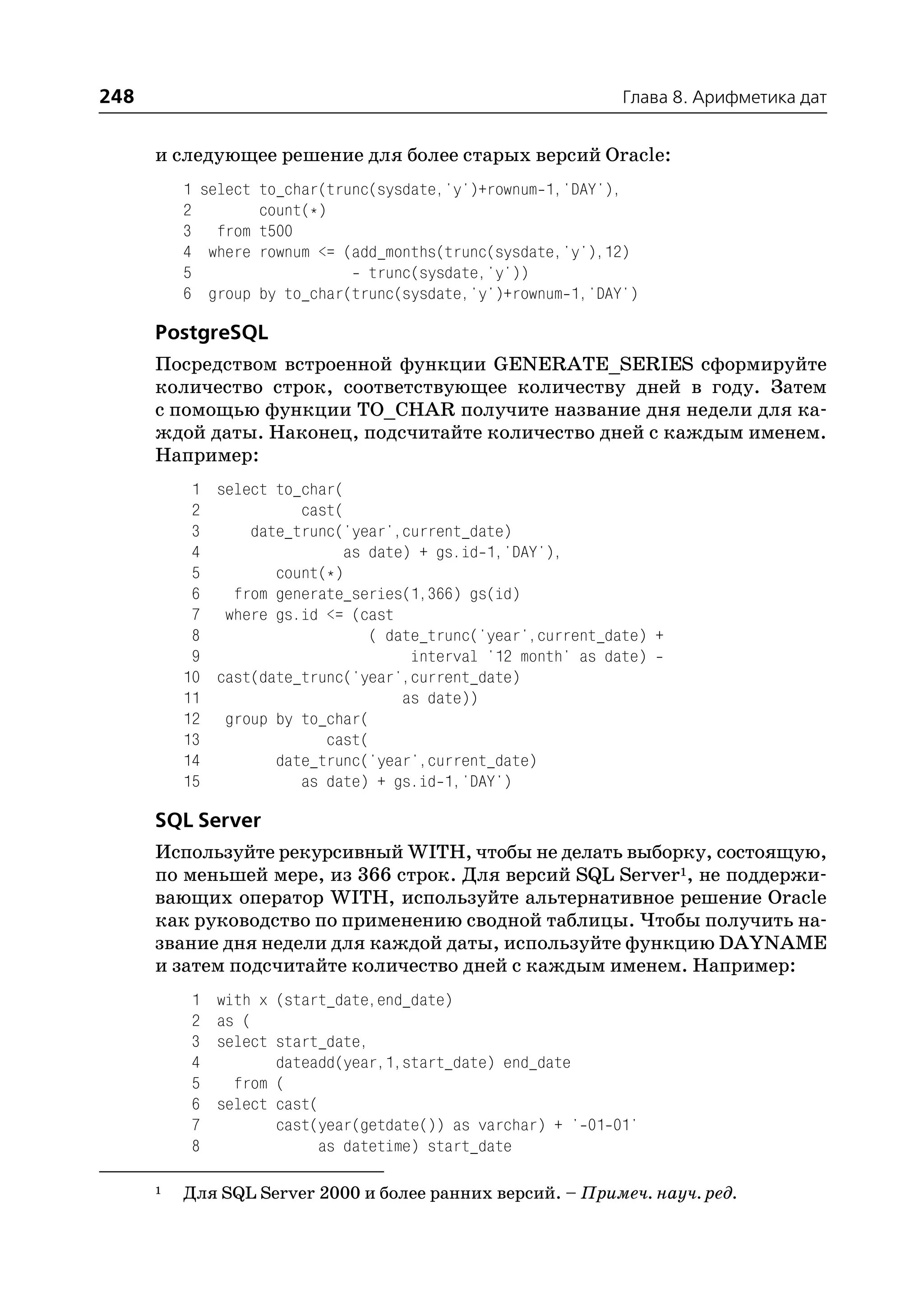 248                                                           Глава 8. Арифметика дат


      и следующее решение для более старых версий Oracle:
          1 select to_char(trunc(sysdate,'y')+rownum 1,'DAY'),
          2        count(*)
          3 from t500
          4 where rownum <= (add_months(trunc(sysdate,'y'),12)
          5                     trunc(sysdate,'y'))
          6 group by to_char(trunc(sysdate,'y')+rownum 1,'DAY')

      PostgreSQL
      Посредством встроенной функции GENERATE_SERIES сформируйте
      количество строк, соответствующее количеству дней в году. Затем
      с помощью функции TO_CHAR получите название дня недели для ка
      ждой даты. Наконец, подсчитайте количество дней с каждым именем.
      Например:
           1 select to_char(
           2           cast(
           3     date_trunc('year',current_date)
           4                as date) + gs.id 1,'DAY'),
           5        count(*)
           6   from generate_series(1,366) gs(id)
           7 where gs.id <= (cast
           8                   ( date_trunc('year',current_date) +
           9                        interval '12 month' as date)
          10 cast(date_trunc('year',current_date)
          11                       as date))
          12 group by to_char(
          13              cast(
          14        date_trunc('year',current_date)
          15           as date) + gs.id 1,'DAY')

      SQL Server
      Используйте рекурсивный WITH, чтобы не делать выборку, состоящую,
      по меньшей мере, из 366 строк. Для версий SQL Server1, не поддержи
      вающих оператор WITH, используйте альтернативное решение Oracle
      как руководство по применению сводной таблицы. Чтобы получить на
      звание дня недели для каждой даты, используйте функцию DAYNAME
      и затем подсчитайте количество дней с каждым именем. Например:
          1   with x (start_date,end_date)
          2   as (
          3   select start_date,
          4          dateadd(year,1,start_date) end_date
          5     from (
          6   select cast(
          7          cast(year(getdate()) as varchar) + ' 01 01'
          8                as datetime) start_date

      1   Для SQL Server 2000 и более ранних версий. – Примеч. науч. ред.
 