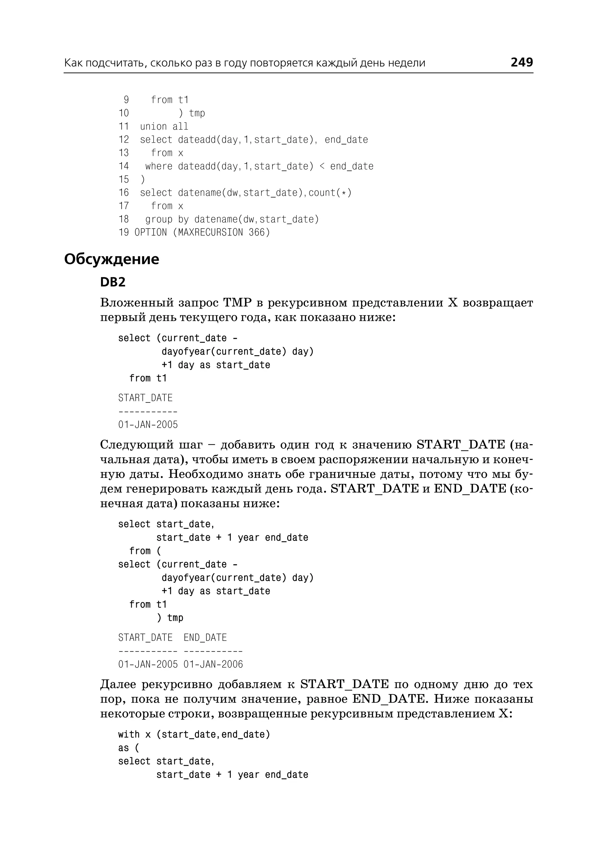 Как подсчитать, сколько раз в году повторяется каждый день недели   249

          9      from t1
         10           ) tmp
         11    union all
         12    select dateadd(day,1,start_date), end_date
         13      from x
         14     where dateadd(day,1,start_date) < end_date
         15    )
         16    select datename(dw,start_date),count(*)
         17      from x
         18     group by datename(dw,start_date)
         19   OPTION (MAXRECURSION 366)

Обсуждение
      DB2
      Вложенный запрос TMP в рекурсивном представлении X возвращает
      первый день текущего года, как показано ниже:
         select (current_date
                 dayofyear(current_date) day)
                 +1 day as start_date
           from t1
         START_DATE

         01 JAN 2005
      Следующий шаг – добавить один год к значению START_DATE (на
      чальная дата), чтобы иметь в своем распоряжении начальную и конеч
      ную даты. Необходимо знать обе граничные даты, потому что мы бу
      дем генерировать каждый день года. START_DATE и END_DATE (ко
      нечная дата) показаны ниже:
         select start_date,
                start_date + 1 year end_date
           from (
         select (current_date
                 dayofyear(current_date) day)
                 +1 day as start_date
           from t1
                ) tmp
         START_DATE END_DATE

         01 JAN 2005 01 JAN 2006
      Далее рекурсивно добавляем к START_DATE по одному дню до тех
      пор, пока не получим значение, равное END_DATE. Ниже показаны
      некоторые строки, возвращенные рекурсивным представлением Х:
         with x (start_date,end_date)
         as (
         select start_date,
                start_date + 1 year end_date
 