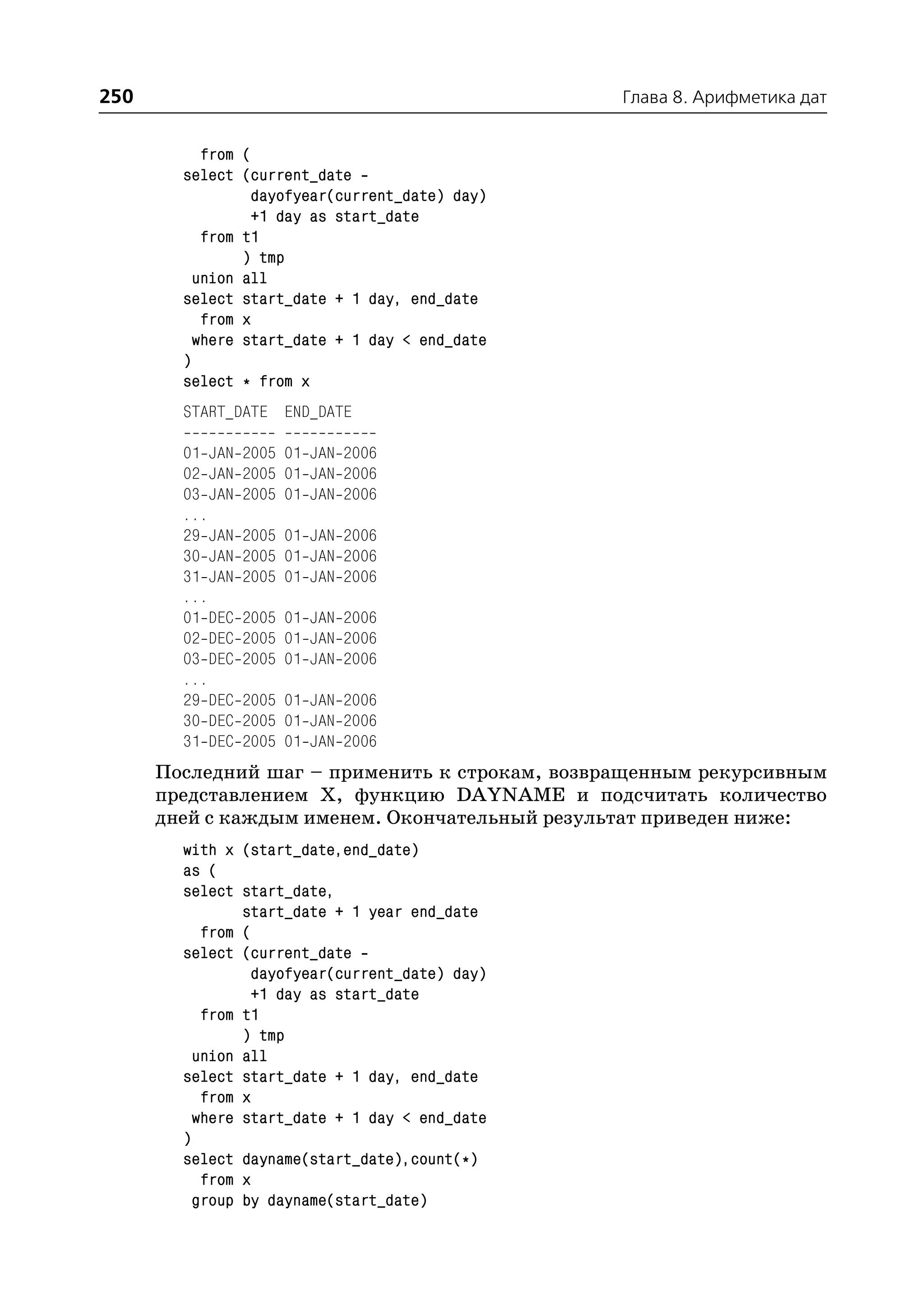 250                                             Глава 8. Арифметика дат


           from (
        select (current_date
                 dayofyear(current_date) day)
                 +1 day as start_date
           from t1
                ) tmp
          union all
        select start_date + 1 day, end_date
           from x
          where start_date + 1 day < end_date
        )
        select * from x
        START_DATE END_DATE

        01 JAN   2005 01 JAN 2006
        02 JAN   2005 01 JAN 2006
        03 JAN   2005 01 JAN 2006
        ...
        29 JAN   2005 01 JAN 2006
        30 JAN   2005 01 JAN 2006
        31 JAN   2005 01 JAN 2006
        ...
        01 DEC   2005 01 JAN 2006
        02 DEC   2005 01 JAN 2006
        03 DEC   2005 01 JAN 2006
        ...
        29 DEC   2005 01 JAN 2006
        30 DEC   2005 01 JAN 2006
        31 DEC   2005 01 JAN 2006
      Последний шаг – применить к строкам, возвращенным рекурсивным
      представлением Х, функцию DAYNAME и подсчитать количество
      дней с каждым именем. Окончательный результат приведен ниже:
        with x (start_date,end_date)
        as (
        select start_date,
                start_date + 1 year end_date
           from (
        select (current_date
                 dayofyear(current_date) day)
                 +1 day as start_date
           from t1
                ) tmp
          union all
        select start_date + 1 day, end_date
           from x
          where start_date + 1 day < end_date
        )
        select dayname(start_date),count(*)
           from x
          group by dayname(start_date)
 