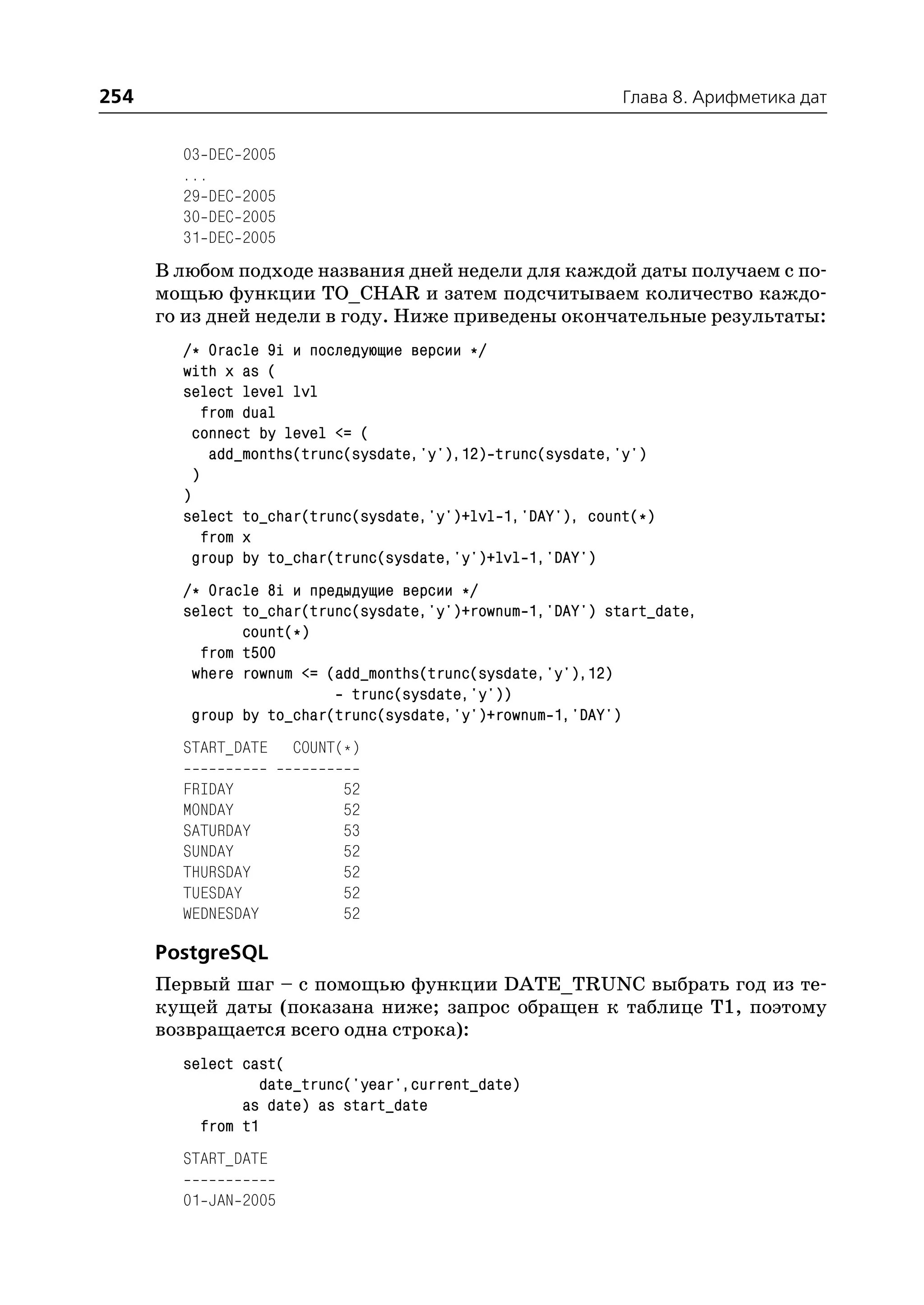 254                                                          Глава 8. Арифметика дат


        03 DEC   2005
        ...
        29 DEC   2005
        30 DEC   2005
        31 DEC   2005
      В любом подходе названия дней недели для каждой даты получаем с по
      мощью функции TO_CHAR и затем подсчитываем количество каждо
      го из дней недели в году. Ниже приведены окончательные результаты:
        /* Oracle 9i и последующие версии */
        with x as (
        select level lvl
            from dual
          connect by level <= (
             add_months(trunc(sysdate,'y'),12) trunc(sysdate,'y')
          )
        )
        select to_char(trunc(sysdate,'y')+lvl 1,'DAY'), count(*)
            from x
          group by to_char(trunc(sysdate,'y')+lvl 1,'DAY')
        /* Oracle 8i и предыдущие версии */
        select to_char(trunc(sysdate,'y')+rownum 1,'DAY') start_date,
               count(*)
          from t500
         where rownum <= (add_months(trunc(sysdate,'y'),12)
                            trunc(sysdate,'y'))
         group by to_char(trunc(sysdate,'y')+rownum 1,'DAY')
        START_DATE      COUNT(*)

        FRIDAY               52
        MONDAY               52
        SATURDAY             53
        SUNDAY               52
        THURSDAY             52
        TUESDAY              52
        WEDNESDAY            52

      PostgreSQL
      Первый шаг – с помощью функции DATE_TRUNC выбрать год из те
      кущей даты (показана ниже; запрос обращен к таблице T1, поэтому
      возвращается всего одна строка):
        select cast(
                  date_trunc('year',current_date)
               as date) as start_date
          from t1
        START_DATE

        01 JAN 2005
 