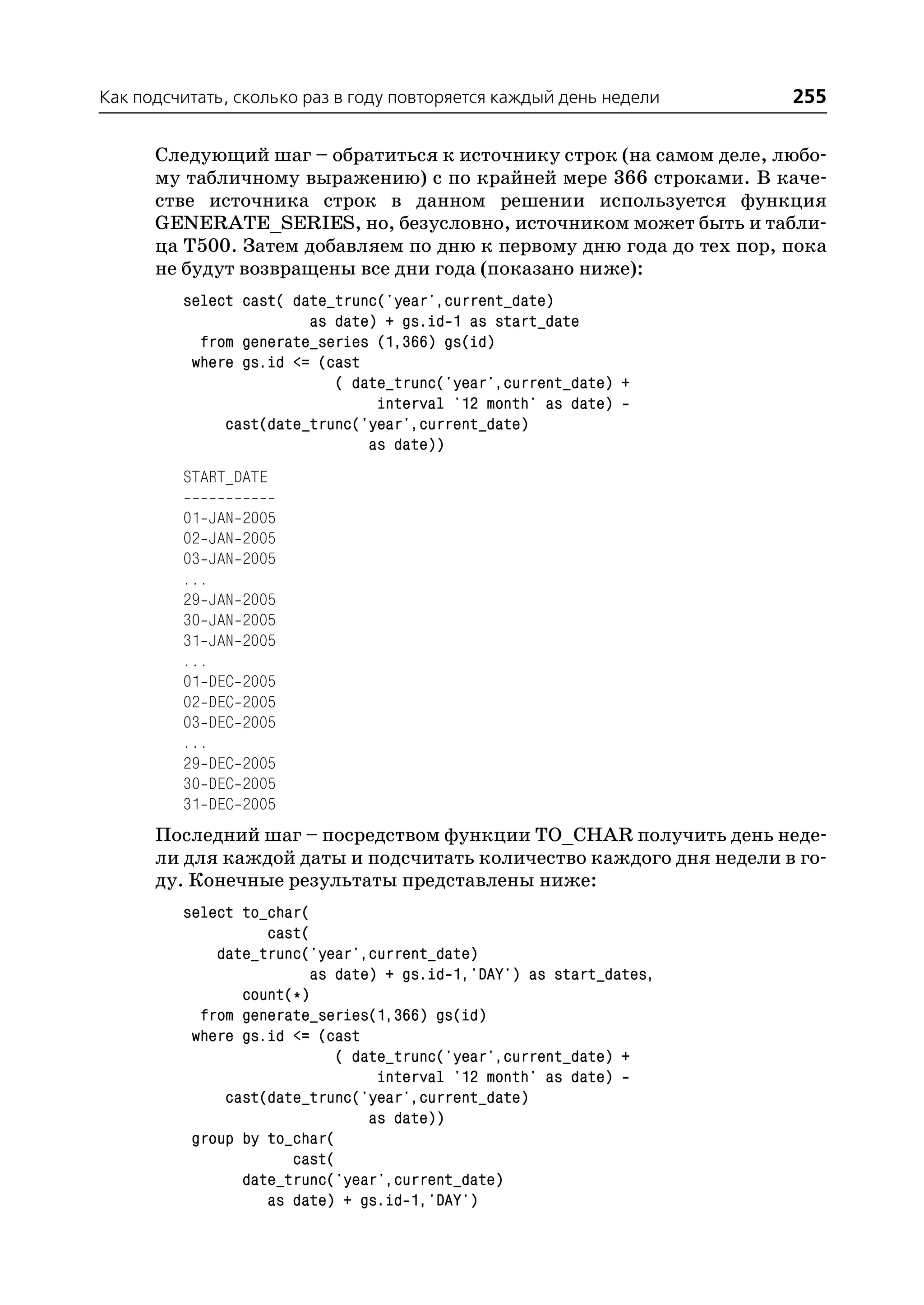 Как подсчитать, сколько раз в году повторяется каждый день недели    255

      Следующий шаг – обратиться к источнику строк (на самом деле, любо
      му табличному выражению) с по крайней мере 366 строками. В каче
      стве источника строк в данном решении используется функция
      GENERATE_SERIES, но, безусловно, источником может быть и табли
      ца T500. Затем добавляем по дню к первому дню года до тех пор, пока
      не будут возвращены все дни года (показано ниже):
         select cast( date_trunc('year',current_date)
                        as date) + gs.id 1 as start_date
           from generate_series (1,366) gs(id)
          where gs.id <= (cast
                           ( date_trunc('year',current_date) +
                                interval '12 month' as date)
              cast(date_trunc('year',current_date)
                               as date))
         START_DATE

         01 JAN   2005
         02 JAN   2005
         03 JAN   2005
         ...
         29 JAN   2005
         30 JAN   2005
         31 JAN   2005
         ...
         01 DEC   2005
         02 DEC   2005
         03 DEC   2005
         ...
         29 DEC   2005
         30 DEC   2005
         31 DEC   2005
      Последний шаг – посредством функции TO_CHAR получить день неде
      ли для каждой даты и подсчитать количество каждого дня недели в го
      ду. Конечные результаты представлены ниже:
         select to_char(
                   cast(
             date_trunc('year',current_date)
                        as date) + gs.id 1,'DAY') as start_dates,
                count(*)
           from generate_series(1,366) gs(id)
          where gs.id <= (cast
                            ( date_trunc('year',current_date) +
                                 interval '12 month' as date)
              cast(date_trunc('year',current_date)
                                as date))
          group by to_char(
                      cast(
                date_trunc('year',current_date)
                   as date) + gs.id 1,'DAY')
 