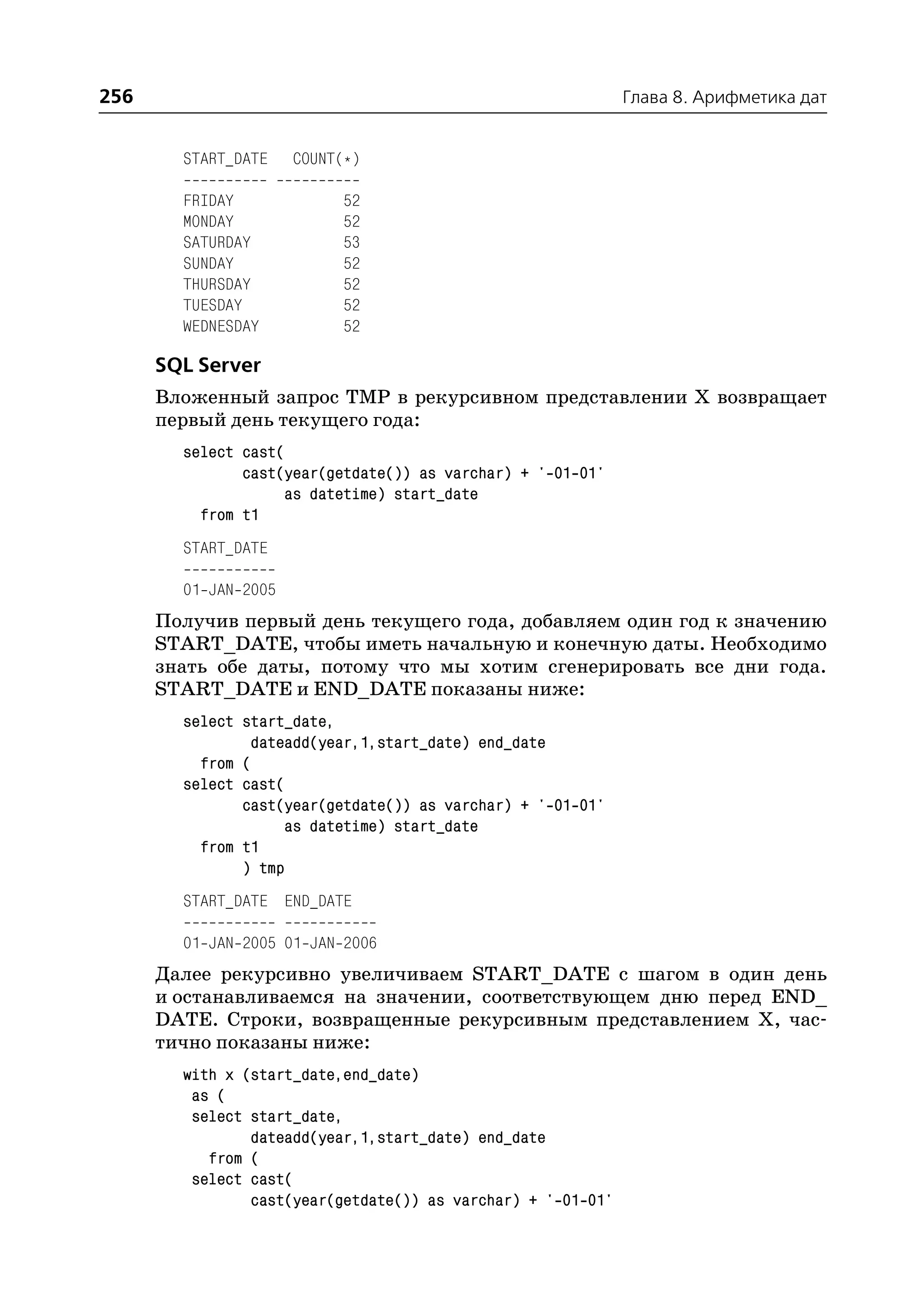 256                                                           Глава 8. Арифметика дат


        START_DATE    COUNT(*)

        FRIDAY             52
        MONDAY             52
        SATURDAY           53
        SUNDAY             52
        THURSDAY           52
        TUESDAY            52
        WEDNESDAY          52

      SQL Server
      Вложенный запрос TMP в рекурсивном представлении Х возвращает
      первый день текущего года:
        select cast(
               cast(year(getdate()) as varchar) + ' 01 01'
                    as datetime) start_date
          from t1
        START_DATE

        01 JAN 2005
      Получив первый день текущего года, добавляем один год к значению
      START_DATE, чтобы иметь начальную и конечную даты. Необходимо
      знать обе даты, потому что мы хотим сгенерировать все дни года.
      START_DATE и END_DATE показаны ниже:
        select start_date,
                dateadd(year,1,start_date) end_date
          from (
        select cast(
               cast(year(getdate()) as varchar) + ' 01 01'
                    as datetime) start_date
          from t1
               ) tmp
        START_DATE END_DATE

        01 JAN 2005 01 JAN 2006
      Далее рекурсивно увеличиваем START_DATE с шагом в один день
      и останавливаемся на значении, соответствующем дню перед END_
      DATE. Строки, возвращенные рекурсивным представлением Х, час
      тично показаны ниже:
        with x (start_date,end_date)
         as (
         select start_date,
                dateadd(year,1,start_date) end_date
           from (
         select cast(
                cast(year(getdate()) as varchar) + ' 01 01'
 