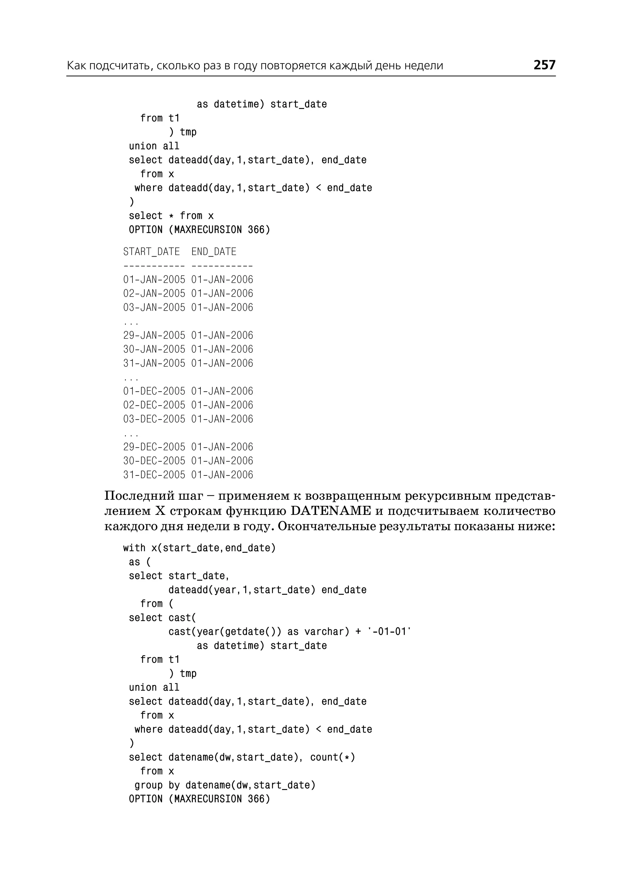 Как подсчитать, сколько раз в году повторяется каждый день недели   257

                        as datetime) start_date
             from t1
                  ) tmp
          union all
          select dateadd(day,1,start_date), end_date
             from x
            where dateadd(day,1,start_date) < end_date
          )
          select * from x
          OPTION (MAXRECURSION 366)
         START_DATE END_DATE

         01 JAN   2005 01 JAN 2006
         02 JAN   2005 01 JAN 2006
         03 JAN   2005 01 JAN 2006
         ...
         29 JAN   2005 01 JAN 2006
         30 JAN   2005 01 JAN 2006
         31 JAN   2005 01 JAN 2006
         ...
         01 DEC   2005 01 JAN 2006
         02 DEC   2005 01 JAN 2006
         03 DEC   2005 01 JAN 2006
         ...
         29 DEC   2005 01 JAN 2006
         30 DEC   2005 01 JAN 2006
         31 DEC   2005 01 JAN 2006
      Последний шаг – применяем к возвращенным рекурсивным представ
      лением Х строкам функцию DATENAME и подсчитываем количество
      каждого дня недели в году. Окончательные результаты показаны ниже:
         with x(start_date,end_date)
          as (
          select start_date,
                  dateadd(year,1,start_date) end_date
             from (
          select cast(
                  cast(year(getdate()) as varchar) + ' 01 01'
                        as datetime) start_date
             from t1
                  ) tmp
          union all
          select dateadd(day,1,start_date), end_date
             from x
            where dateadd(day,1,start_date) < end_date
          )
          select datename(dw,start_date), count(*)
             from x
            group by datename(dw,start_date)
          OPTION (MAXRECURSION 366)
 