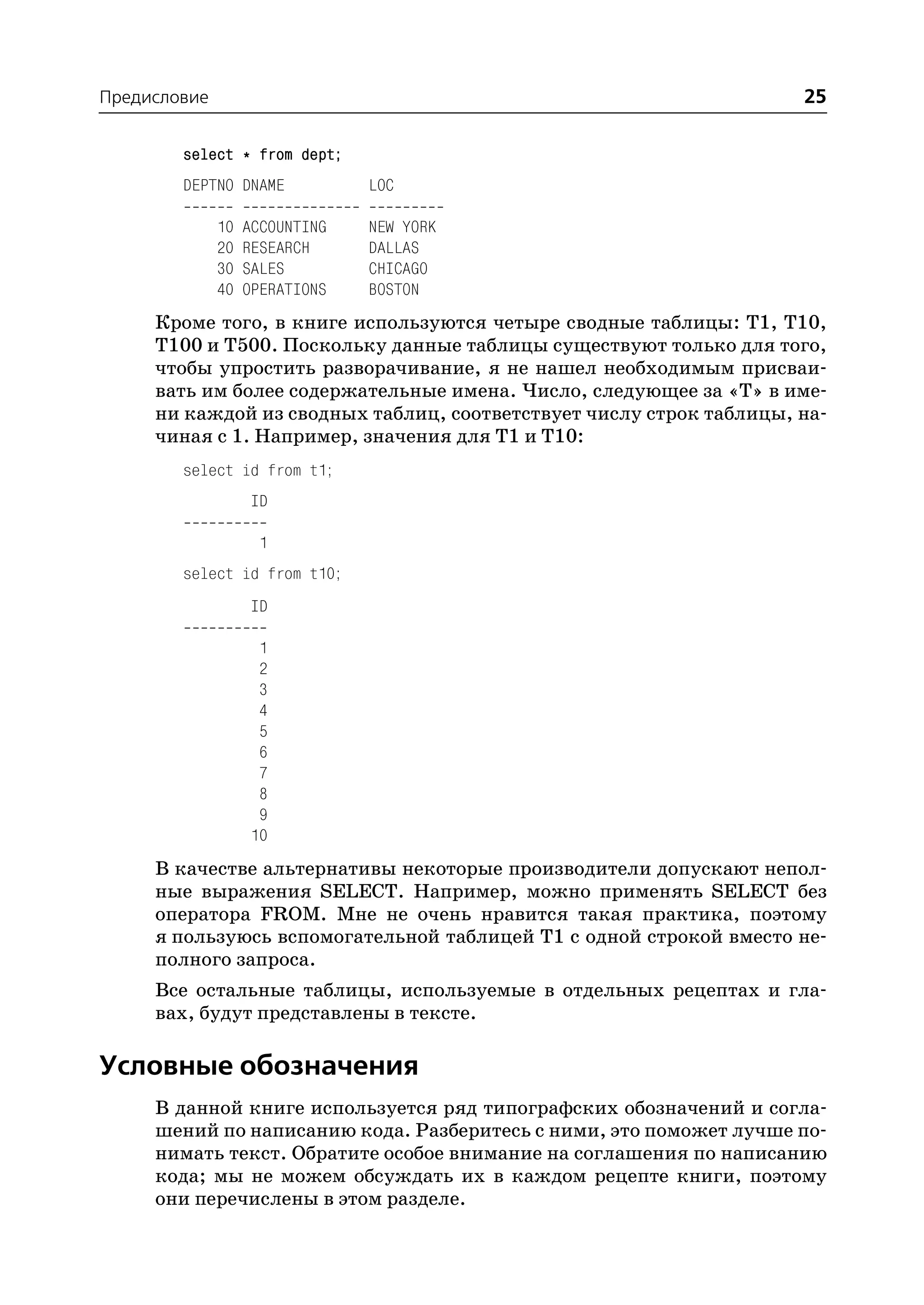 Предисловие                                                         25

        select * from dept;
        DEPTNO DNAME            LOC

              10   ACCOUNTING   NEW YORK
              20   RESEARCH     DALLAS
              30   SALES        CHICAGO
              40   OPERATIONS   BOSTON
     Кроме того, в книге используются четыре сводные таблицы: T1, T10,
     T100 и T500. Поскольку данные таблицы существуют только для того,
     чтобы упростить разворачивание, я не нашел необходимым присваи
     вать им более содержательные имена. Число, следующее за «Т» в име
     ни каждой из сводных таблиц, соответствует числу строк таблицы, на
     чиная с 1. Например, значения для T1 и T10:
        select id from t1;
                   ID

                    1
        select id from t10;
                   ID

                    1
                    2
                    3
                    4
                    5
                    6
                    7
                    8
                    9
                   10
     В качестве альтернативы некоторые производители допускают непол
     ные выражения SELECT. Например, можно применять SELECT без
     оператора FROM. Мне не очень нравится такая практика, поэтому
     я пользуюсь вспомогательной таблицей T1 с одной строкой вместо не
     полного запроса.
     Все остальные таблицы, используемые в отдельных рецептах и гла
     вах, будут представлены в тексте.

Условные обозначения
     В данной книге используется ряд типографских обозначений и согла
     шений по написанию кода. Разберитесь с ними, это поможет лучше по
     нимать текст. Обратите особое внимание на соглашения по написанию
     кода; мы не можем обсуждать их в каждом рецепте книги, поэтому
     они перечислены в этом разделе.
 