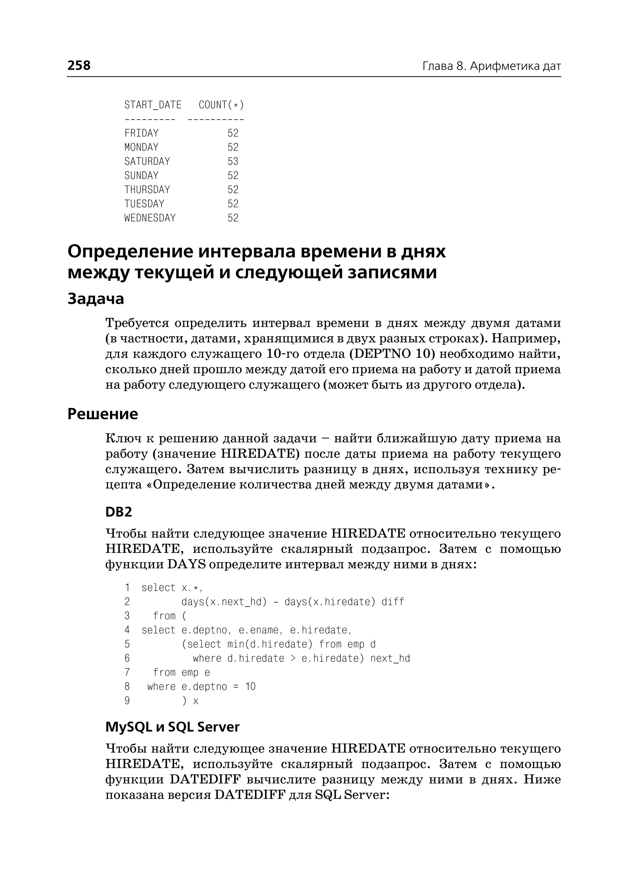 258                                                         Глава 8. Арифметика дат


        START_DATE   COUNT(*)

        FRIDAY            52
        MONDAY            52
        SATURDAY          53
        SUNDAY            52
        THURSDAY          52
        TUESDAY           52
        WEDNESDAY         52

Определение интервала времени в днях
между текущей и следующей записями
Задача
      Требуется определить интервал времени в днях между двумя датами
      (в частности, датами, хранящимися в двух разных строках). Например,
      для каждого служащего 10 го отдела (DEPTNO 10) необходимо найти,
      сколько дней прошло между датой его приема на работу и датой приема
      на работу следующего служащего (может быть из другого отдела).

Решение
      Ключ к решению данной задачи – найти ближайшую дату приема на
      работу (значение HIREDATE) после даты приема на работу текущего
      служащего. Затем вычислить разницу в днях, используя технику ре
      цепта «Определение количества дней между двумя датами».

      DB2
      Чтобы найти следующее значение HIREDATE относительно текущего
      HIREDATE, используйте скалярный подзапрос. Затем с помощью
      функции DAYS определите интервал между ними в днях:
        1 select x.*,
        2        days(x.next_hd) days(x.hiredate) diff
        3   from (
        4 select e.deptno, e.ename, e.hiredate,
        5        (select min(d.hiredate) from emp d
        6          where d.hiredate > e.hiredate) next_hd
        7   from emp e
        8 where e.deptno = 10
        9        ) x

      MySQL и SQL Server
      Чтобы найти следующее значение HIREDATE относительно текущего
      HIREDATE, используйте скалярный подзапрос. Затем с помощью
      функции DATEDIFF вычислите разницу между ними в днях. Ниже
      показана версия DATEDIFF для SQL Server:
 