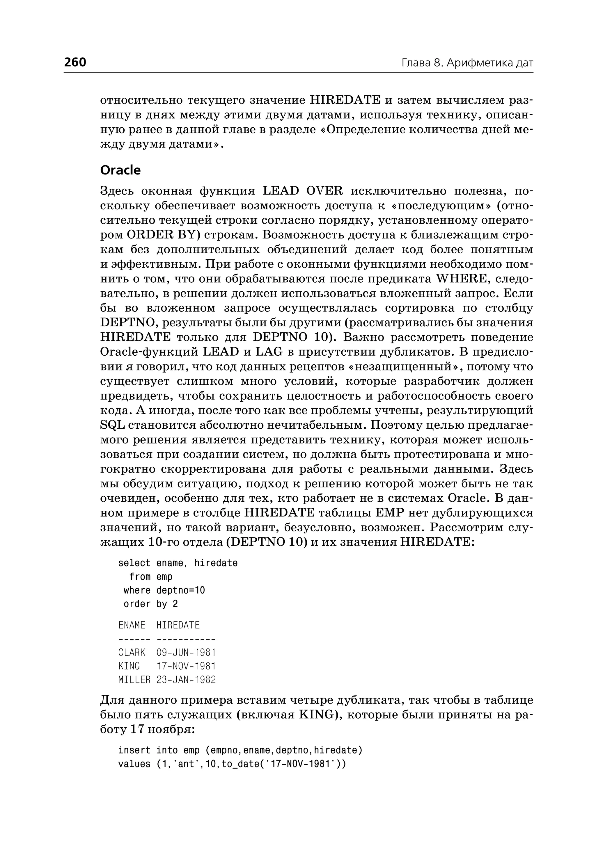 260                                                     Глава 8. Арифметика дат


      относительно текущего значение HIREDATE и затем вычисляем раз
      ницу в днях между этими двумя датами, используя технику, описан
      ную ранее в данной главе в разделе «Определение количества дней ме
      жду двумя датами».

      Oracle
      Здесь оконная функция LEAD OVER исключительно полезна, по
      скольку обеспечивает возможность доступа к «последующим» (отно
      сительно текущей строки согласно порядку, установленному операто
      ром ORDER BY) строкам. Возможность доступа к близлежащим стро
      кам без дополнительных объединений делает код более понятным
      и эффективным. При работе с оконными функциями необходимо пом
      нить о том, что они обрабатываются после предиката WHERE, следо
      вательно, в решении должен использоваться вложенный запрос. Если
      бы во вложенном запросе осуществлялась сортировка по столбцу
      DEPTNO, результаты были бы другими (рассматривались бы значения
      HIREDATE только для DEPTNO 10). Важно рассмотреть поведение
      Oracle функций LEAD и LAG в присутствии дубликатов. В предисло
      вии я говорил, что код данных рецептов «незащищенный», потому что
      существует слишком много условий, которые разработчик должен
      предвидеть, чтобы сохранить целостность и работоспособность своего
      кода. А иногда, после того как все проблемы учтены, результирующий
      SQL становится абсолютно нечитабельным. Поэтому целью предлагае
      мого решения является представить технику, которая может исполь
      зоваться при создании систем, но должна быть протестирована и мно
      гократно скорректирована для работы с реальными данными. Здесь
      мы обсудим ситуацию, подход к решению которой может быть не так
      очевиден, особенно для тех, кто работает не в системах Oracle. В дан
      ном примере в столбце HIREDATE таблицы EMP нет дублирующихся
      значений, но такой вариант, безусловно, возможен. Рассмотрим слу
      жащих 10 го отдела (DEPTNO 10) и их значения HIREDATE:
        select   ename, hiredate
          from   emp
         where   deptno=10
         order   by 2
        ENAME HIREDATE

        CLARK 09 JUN 1981
        KING 17 NOV 1981
        MILLER 23 JAN 1982
      Для данного примера вставим четыре дубликата, так чтобы в таблице
      было пять служащих (включая KING), которые были приняты на ра
      боту 17 ноября:
        insert into emp (empno,ename,deptno,hiredate)
        values (1,'ant',10,to_date('17 NOV 1981'))
 