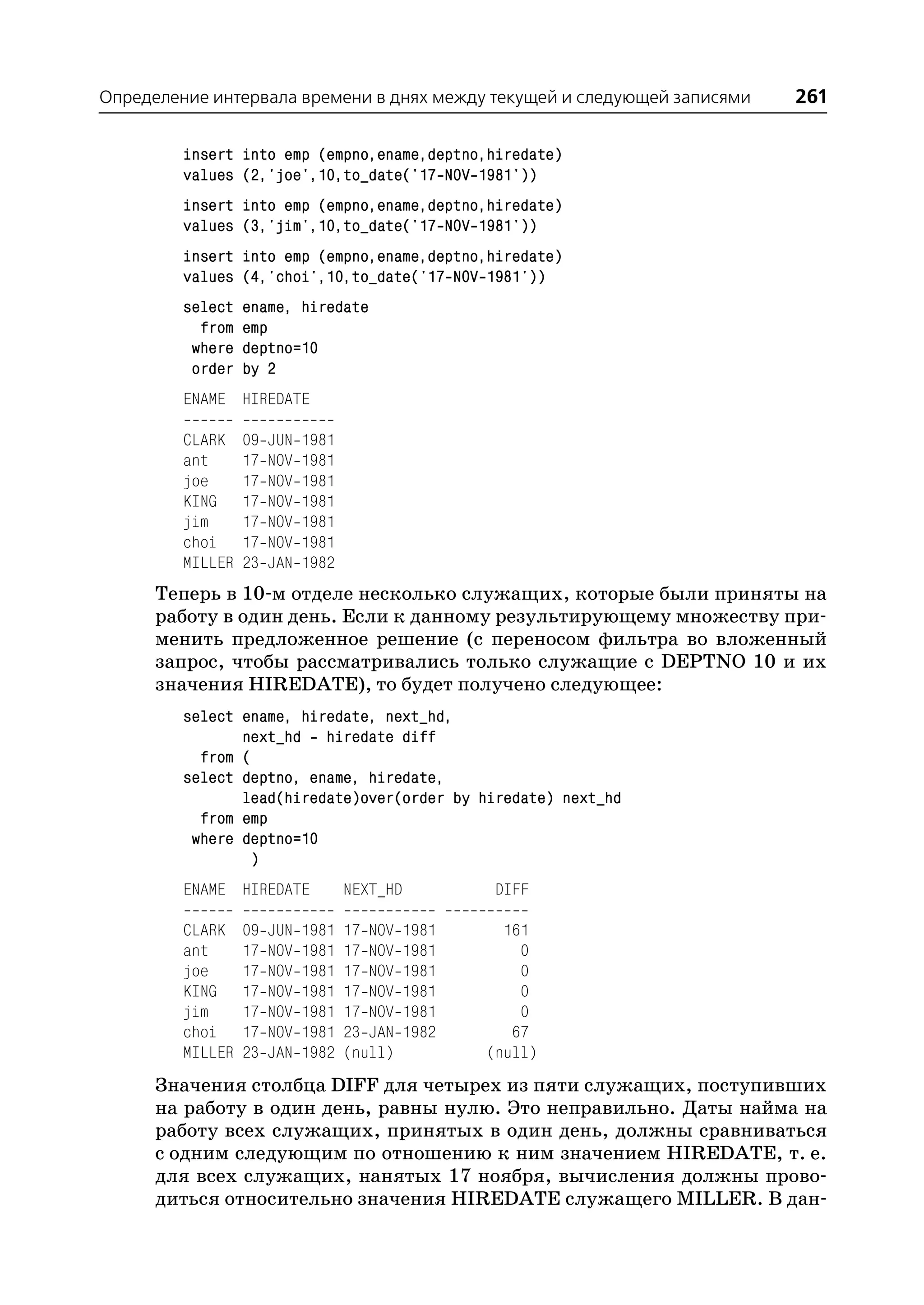 Определение интервала времени в днях между текущей и следующей записями   261

         insert into emp (empno,ename,deptno,hiredate)
         values (2,'joe',10,to_date('17 NOV 1981'))
         insert into emp (empno,ename,deptno,hiredate)
         values (3,'jim',10,to_date('17 NOV 1981'))
         insert into emp (empno,ename,deptno,hiredate)
         values (4,'choi',10,to_date('17 NOV 1981'))
         select   ename, hiredate
           from   emp
          where   deptno=10
          order   by 2
         ENAME HIREDATE

         CLARK    09   JUN   1981
         ant      17   NOV   1981
         joe      17   NOV   1981
         KING     17   NOV   1981
         jim      17   NOV   1981
         choi     17   NOV   1981
         MILLER   23   JAN   1982
      Теперь в 10 м отделе несколько служащих, которые были приняты на
      работу в один день. Если к данному результирующему множеству при
      менить предложенное решение (с переносом фильтра во вложенный
      запрос, чтобы рассматривались только служащие с DEPTNO 10 и их
      значения HIREDATE), то будет получено следующее:
         select ename, hiredate, next_hd,
                next_hd hiredate diff
           from (
         select deptno, ename, hiredate,
                lead(hiredate)over(order by hiredate) next_hd
           from emp
          where deptno=10
                 )
         ENAME HIREDATE             NEXT_HD          DIFF

         CLARK    09   JUN   1981   17 NOV   1981     161
         ant      17   NOV   1981   17 NOV   1981       0
         joe      17   NOV   1981   17 NOV   1981       0
         KING     17   NOV   1981   17 NOV   1981       0
         jim      17   NOV   1981   17 NOV   1981       0
         choi     17   NOV   1981   23 JAN   1982      67
         MILLER   23   JAN   1982   (null)          (null)
      Значения столбца DIFF для четырех из пяти служащих, поступивших
      на работу в один день, равны нулю. Это неправильно. Даты найма на
      работу всех служащих, принятых в один день, должны сравниваться
      с одним следующим по отношению к ним значением HIREDATE, т. е.
      для всех служащих, нанятых 17 ноября, вычисления должны прово
      диться относительно значения HIREDATE служащего MILLER. В дан
 