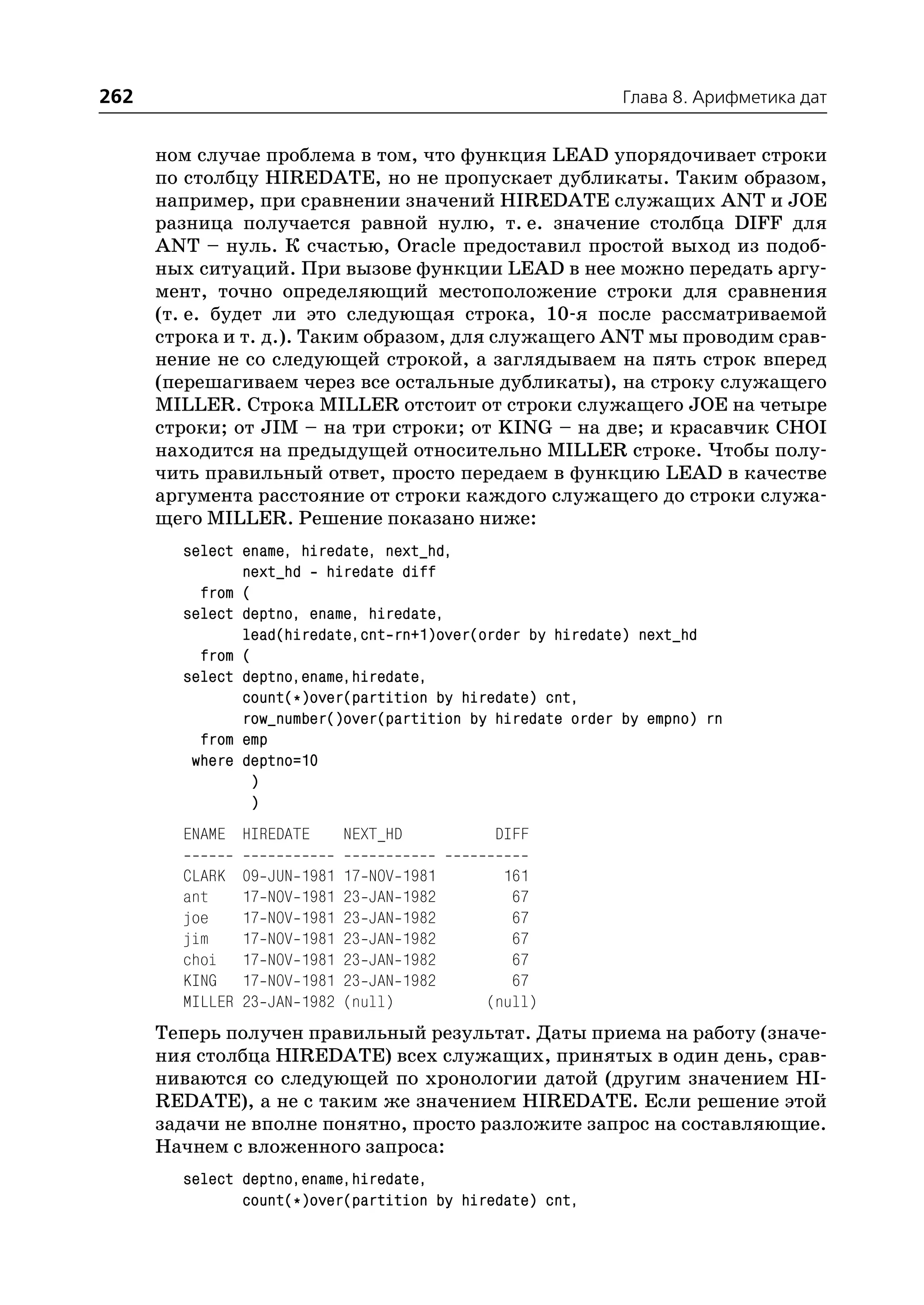 262                                                         Глава 8. Арифметика дат


      ном случае проблема в том, что функция LEAD упорядочивает строки
      по столбцу HIREDATE, но не пропускает дубликаты. Таким образом,
      например, при сравнении значений HIREDATE служащих ANT и JOE
      разница получается равной нулю, т. е. значение столбца DIFF для
      ANT – нуль. К счастью, Oracle предоставил простой выход из подоб
      ных ситуаций. При вызове функции LEAD в нее можно передать аргу
      мент, точно определяющий местоположение строки для сравнения
      (т. е. будет ли это следующая строка, 10 я после рассматриваемой
      строка и т. д.). Таким образом, для служащего ANT мы проводим срав
      нение не со следующей строкой, а заглядываем на пять строк вперед
      (перешагиваем через все остальные дубликаты), на строку служащего
      MILLER. Строка MILLER отстоит от строки служащего JOE на четыре
      строки; от JIM – на три строки; от KING – на две; и красавчик CHOI
      находится на предыдущей относительно MILLER строке. Чтобы полу
      чить правильный ответ, просто передаем в функцию LEAD в качестве
      аргумента расстояние от строки каждого служащего до строки служа
      щего MILLER. Решение показано ниже:
        select ename, hiredate, next_hd,
               next_hd hiredate diff
          from (
        select deptno, ename, hiredate,
               lead(hiredate,cnt rn+1)over(order by hiredate) next_hd
          from (
        select deptno,ename,hiredate,
               count(*)over(partition by hiredate) cnt,
               row_number()over(partition by hiredate order by empno) rn
          from emp
         where deptno=10
                )
                )
        ENAME HIREDATE             NEXT_HD          DIFF

        CLARK    09   JUN   1981   17 NOV   1981     161
        ant      17   NOV   1981   23 JAN   1982      67
        joe      17   NOV   1981   23 JAN   1982      67
        jim      17   NOV   1981   23 JAN   1982      67
        choi     17   NOV   1981   23 JAN   1982      67
        KING     17   NOV   1981   23 JAN   1982      67
        MILLER   23   JAN   1982   (null)          (null)
      Теперь получен правильный результат. Даты приема на работу (значе
      ния столбца HIREDATE) всех служащих, принятых в один день, срав
      ниваются со следующей по хронологии датой (другим значением HI
      REDATE), а не с таким же значением HIREDATE. Если решение этой
      задачи не вполне понятно, просто разложите запрос на составляющие.
      Начнем с вложенного запроса:
        select deptno,ename,hiredate,
               count(*)over(partition by hiredate) cnt,
 