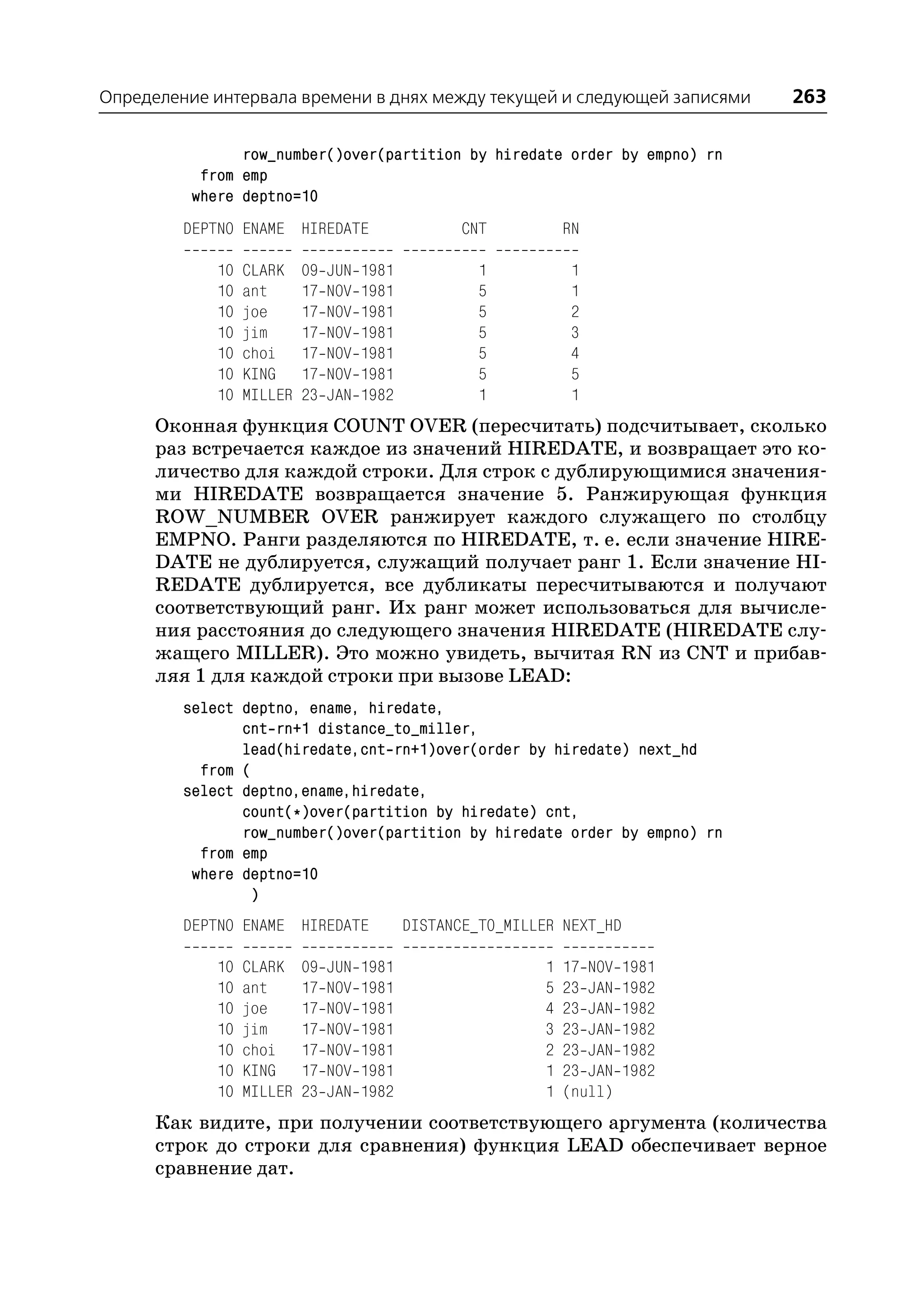 Определение интервала времени в днях между текущей и следующей записями          263

                row_number()over(partition by hiredate order by empno) rn
           from emp
          where deptno=10
         DEPTNO ENAME HIREDATE                      CNT          RN

             10   CLARK    09   JUN   1981            1           1
             10   ant      17   NOV   1981            5           1
             10   joe      17   NOV   1981            5           2
             10   jim      17   NOV   1981            5           3
             10   choi     17   NOV   1981            5           4
             10   KING     17   NOV   1981            5           5
             10   MILLER   23   JAN   1982            1           1
      Оконная функция COUNT OVER (пересчитать) подсчитывает, сколько
      раз встречается каждое из значений HIREDATE, и возвращает это ко
      личество для каждой строки. Для строк с дублирующимися значения
      ми HIREDATE возвращается значение 5. Ранжирующая функция
      ROW_NUMBER OVER ранжирует каждого служащего по столбцу
      EMPNO. Ранги разделяются по HIREDATE, т. е. если значение HIRE
      DATE не дублируется, служащий получает ранг 1. Если значение HI
      REDATE дублируется, все дубликаты пересчитываются и получают
      соответствующий ранг. Их ранг может использоваться для вычисле
      ния расстояния до следующего значения HIREDATE (HIREDATE слу
      жащего MILLER). Это можно увидеть, вычитая RN из CNT и прибав
      ляя 1 для каждой строки при вызове LEAD:
         select deptno, ename, hiredate,
                cnt rn+1 distance_to_miller,
                lead(hiredate,cnt rn+1)over(order by hiredate) next_hd
           from (
         select deptno,ename,hiredate,
                count(*)over(partition by hiredate) cnt,
                row_number()over(partition by hiredate order by empno) rn
           from emp
          where deptno=10
                 )
         DEPTNO ENAME HIREDATE               DISTANCE_TO_MILLER NEXT_HD

             10   CLARK    09   JUN   1981                   1   17 NOV   1981
             10   ant      17   NOV   1981                   5   23 JAN   1982
             10   joe      17   NOV   1981                   4   23 JAN   1982
             10   jim      17   NOV   1981                   3   23 JAN   1982
             10   choi     17   NOV   1981                   2   23 JAN   1982
             10   KING     17   NOV   1981                   1   23 JAN   1982
             10   MILLER   23   JAN   1982                   1   (null)
      Как видите, при получении соответствующего аргумента (количества
      строк до строки для сравнения) функция LEAD обеспечивает верное
      сравнение дат.
 