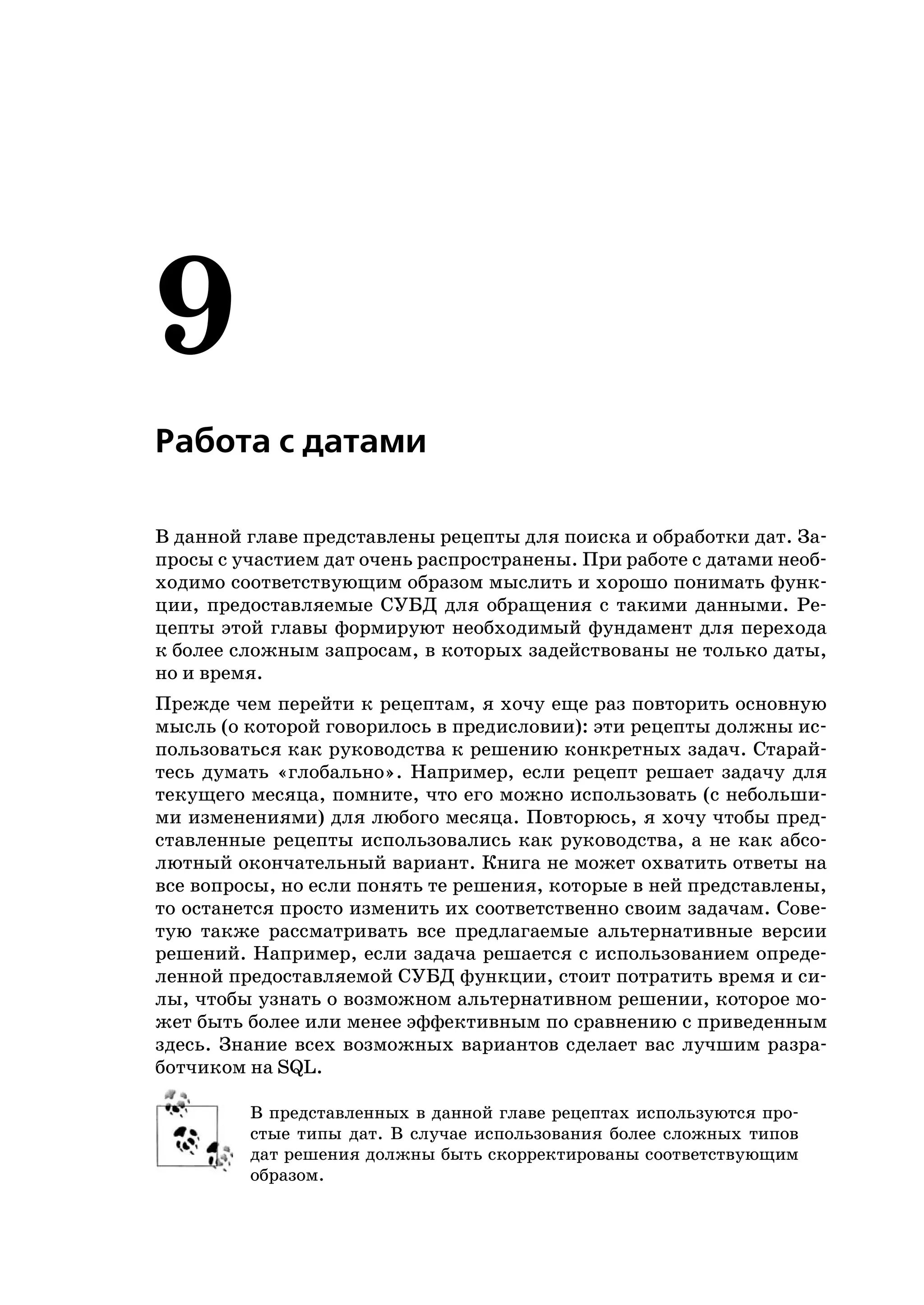 9
Работа с датами

В данной главе представлены рецепты для поиска и обработки дат. За
просы с участием дат очень распространены. При работе с датами необ
ходимо соответствующим образом мыслить и хорошо понимать функ
ции, предоставляемые СУБД для обращения с такими данными. Ре
цепты этой главы формируют необходимый фундамент для перехода
к более сложным запросам, в которых задействованы не только даты,
но и время.
Прежде чем перейти к рецептам, я хочу еще раз повторить основную
мысль (о которой говорилось в предисловии): эти рецепты должны ис
пользоваться как руководства к решению конкретных задач. Старай
тесь думать «глобально». Например, если рецепт решает задачу для
текущего месяца, помните, что его можно использовать (с небольши
ми изменениями) для любого месяца. Повторюсь, я хочу чтобы пред
ставленные рецепты использовались как руководства, а не как абсо
лютный окончательный вариант. Книга не может охватить ответы на
все вопросы, но если понять те решения, которые в ней представлены,
то останется просто изменить их соответственно своим задачам. Сове
тую также рассматривать все предлагаемые альтернативные версии
решений. Например, если задача решается с использованием опреде
ленной предоставляемой СУБД функции, стоит потратить время и си
лы, чтобы узнать о возможном альтернативном решении, которое мо
жет быть более или менее эффективным по сравнению с приведенным
здесь. Знание всех возможных вариантов сделает вас лучшим разра
ботчиком на SQL.

         В представленных в данной главе рецептах используются про
         стые типы дат. В случае использования более сложных типов
         дат решения должны быть скорректированы соответствующим
         образом.
 