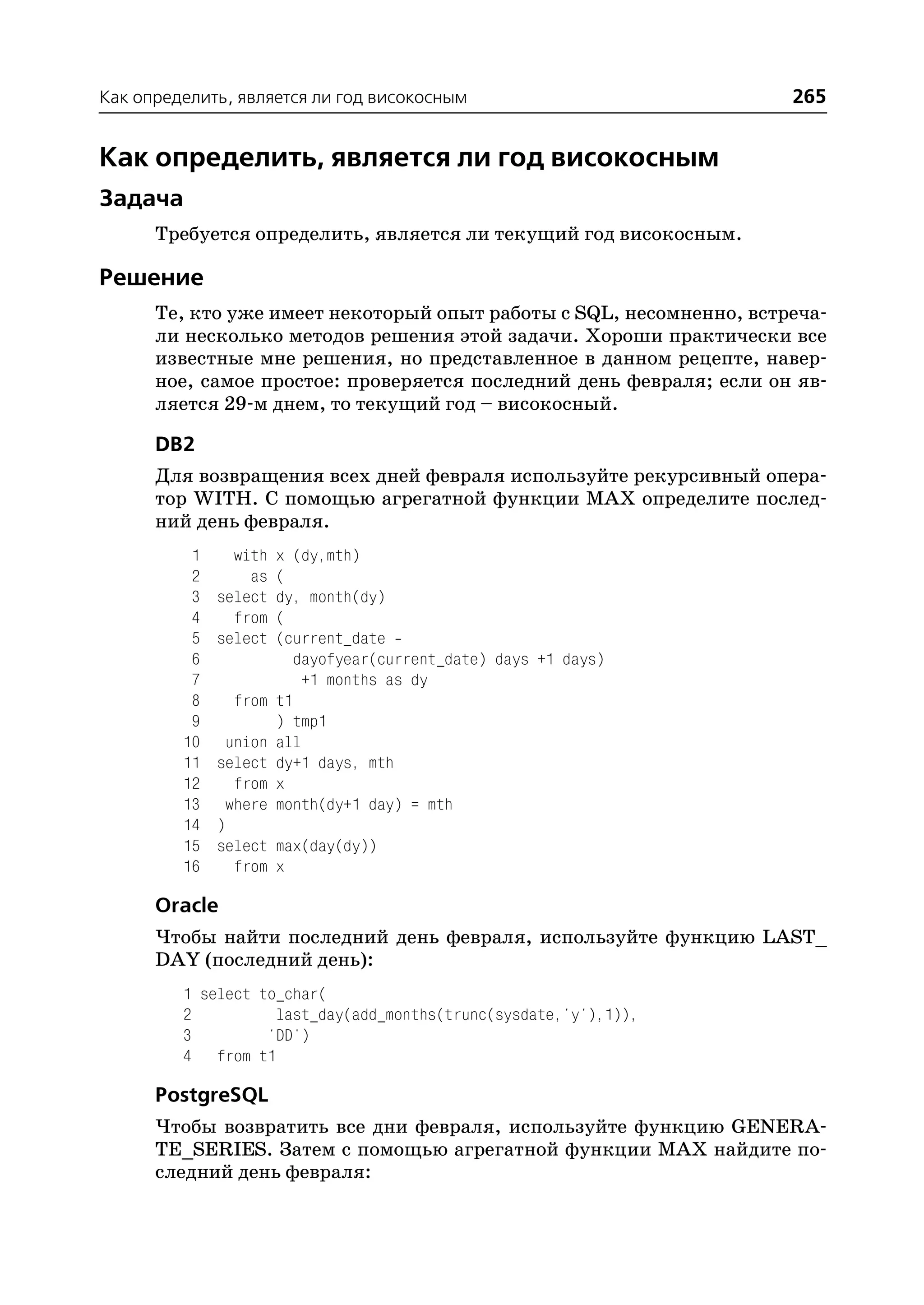 Как определить, является ли год високосным                          265


Как определить, является ли год високосным
Задача
      Требуется определить, является ли текущий год високосным.

Решение
      Те, кто уже имеет некоторый опыт работы с SQL, несомненно, встреча
      ли несколько методов решения этой задачи. Хороши практически все
      известные мне решения, но представленное в данном рецепте, навер
      ное, самое простое: проверяется последний день февраля; если он яв
      ляется 29 м днем, то текущий год – високосный.

      DB2
      Для возвращения всех дней февраля используйте рекурсивный опера
      тор WITH. С помощью агрегатной функции MAX определите послед
      ний день февраля.
          1     with   x (dy,mth)
          2       as   (
          3   select   dy, month(dy)
          4     from   (
          5   select   (current_date
          6               dayofyear(current_date) days +1 days)
          7                +1 months as dy
          8    from    t1
          9            ) tmp1
         10    union   all
         11   select   dy+1 days, mth
         12     from   x
         13    where   month(dy+1 day) = mth
         14   )
         15   select max(day(dy))
         16     from x

      Oracle
      Чтобы найти последний день февраля, используйте функцию LAST_
      DAY (последний день):
         1 select to_char(
         2          last_day(add_months(trunc(sysdate,'y'),1)),
         3         'DD')
         4 from t1

      PostgreSQL
      Чтобы возвратить все дни февраля, используйте функцию GENERA
      TE_SERIES. Затем с помощью агрегатной функции MAX найдите по
      следний день февраля:
 