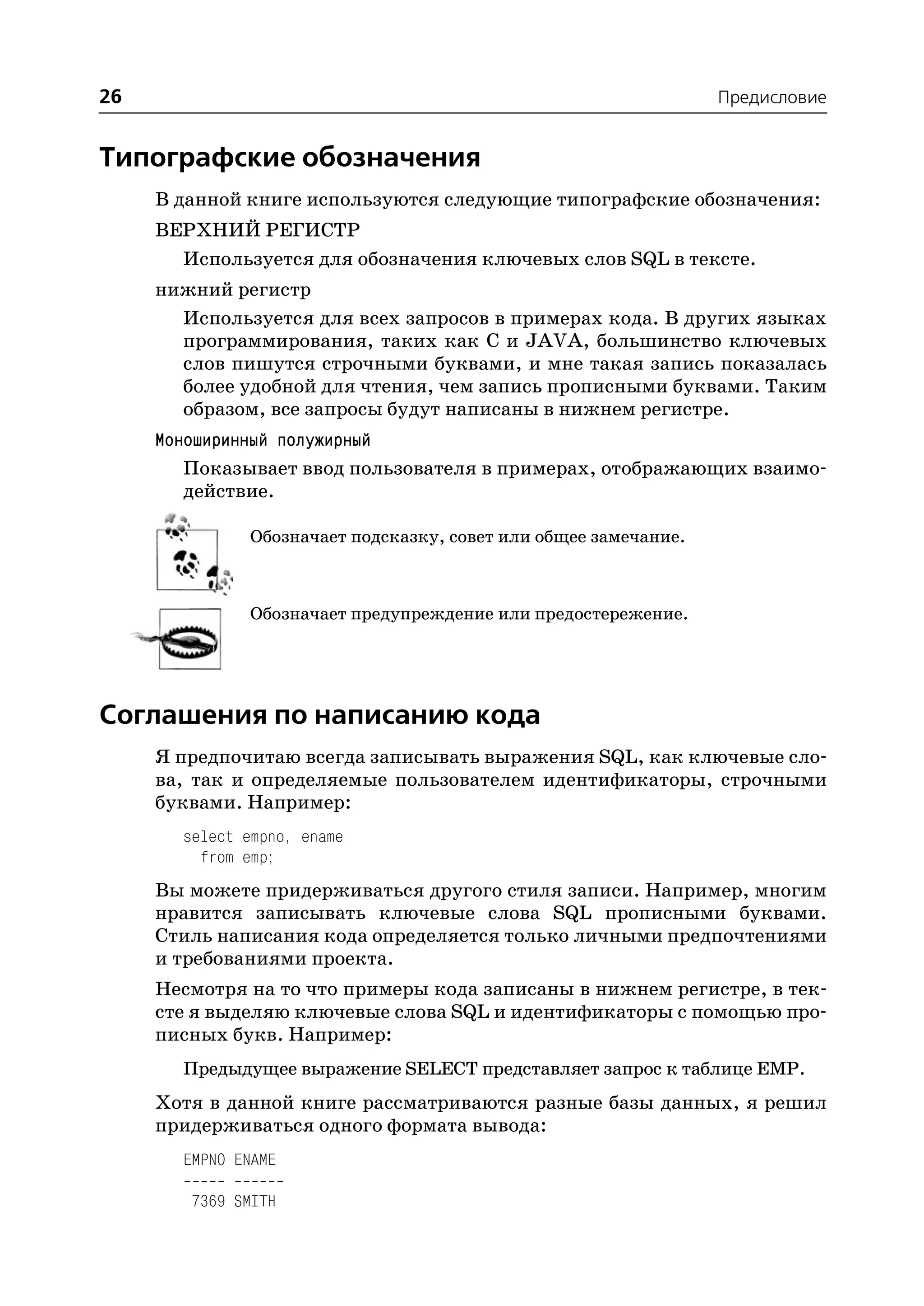 26                                                               Предисловие


Типографские обозначения
     В данной книге используются следующие типографские обозначения:
     ВЕРХНИЙ РЕГИСТР
       Используется для обозначения ключевых слов SQL в тексте.
     нижний регистр
       Используется для всех запросов в примерах кода. В других языках
       программирования, таких как C и JAVA, большинство ключевых
       слов пишутся строчными буквами, и мне такая запись показалась
       более удобной для чтения, чем запись прописными буквами. Таким
       образом, все запросы будут написаны в нижнем регистре.
     Моноширинный полужирный
        Показывает ввод пользователя в примерах, отображающих взаимо
        действие.

              Обозначает подсказку, совет или общее замечание.



              Обозначает предупреждение или предостережение.




Соглашения по написанию кода
     Я предпочитаю всегда записывать выражения SQL, как ключевые сло
     ва, так и определяемые пользователем идентификаторы, строчными
     буквами. Например:
       select empno, ename
         from emp;
     Вы можете придерживаться другого стиля записи. Например, многим
     нравится записывать ключевые слова SQL прописными буквами.
     Стиль написания кода определяется только личными предпочтениями
     и требованиями проекта.
     Несмотря на то что примеры кода записаны в нижнем регистре, в тек
     сте я выделяю ключевые слова SQL и идентификаторы с помощью про
     писных букв. Например:
       Предыдущее выражение SELECT представляет запрос к таблице EMP.
     Хотя в данной книге рассматриваются разные базы данных, я решил
     придерживаться одного формата вывода:
       EMPNO ENAME

        7369 SMITH
 