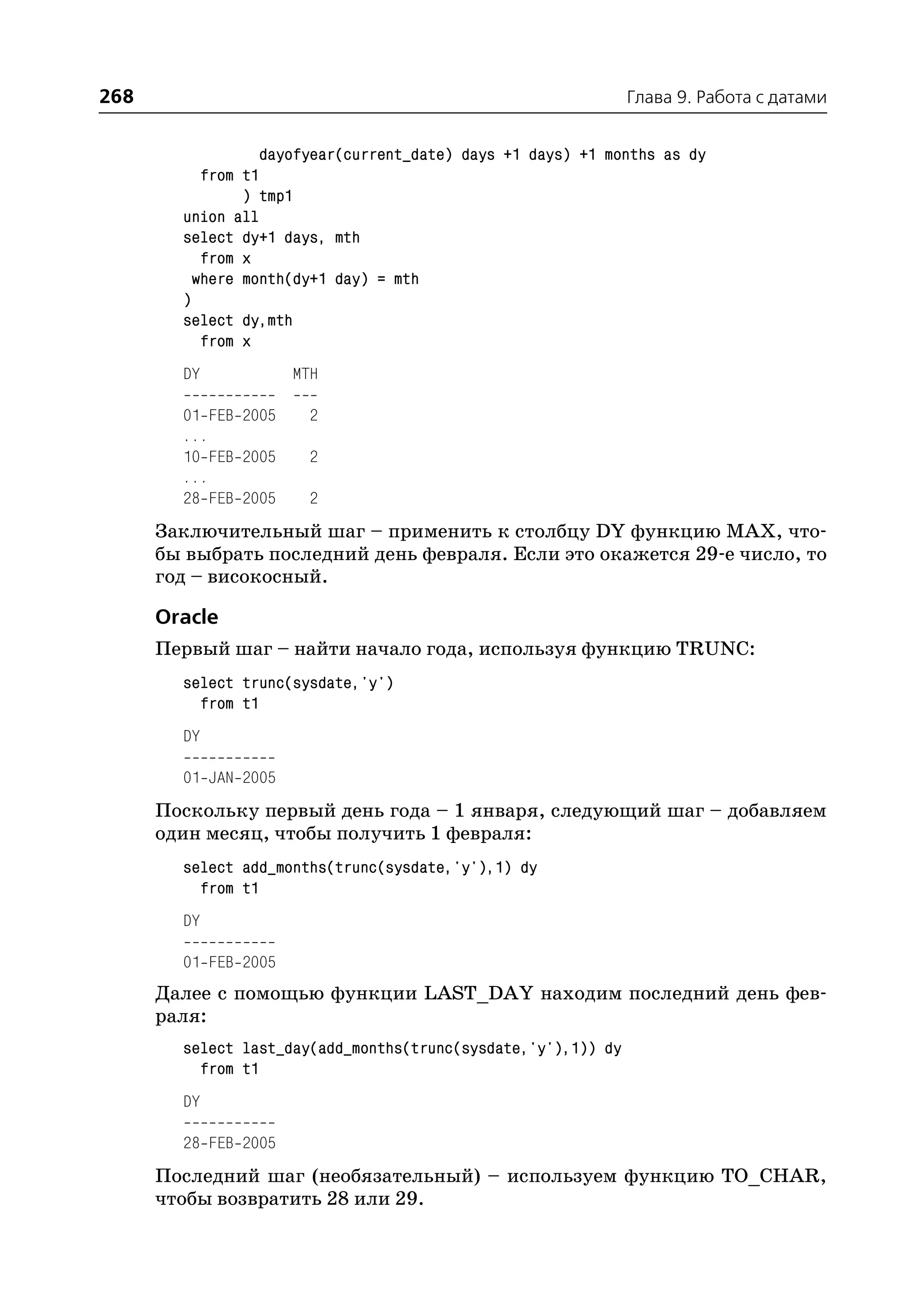268                                                            Глава 9. Работа с датами


                   dayofyear(current_date) days +1 days) +1 months as dy
           from t1
                ) tmp1
        union all
        select dy+1 days, mth
           from x
          where month(dy+1 day) = mth
        )
        select dy,mth
           from x
        DY            MTH

        01 FEB 2005    2
        ...
        10 FEB 2005    2
        ...
        28 FEB 2005    2
      Заключительный шаг – применить к столбцу DY функцию MAX, что
      бы выбрать последний день февраля. Если это окажется 29 е число, то
      год – високосный.

      Oracle
      Первый шаг – найти начало года, используя функцию TRUNC:
        select trunc(sysdate,'y')
          from t1
        DY

        01 JAN 2005
      Поскольку первый день года – 1 января, следующий шаг – добавляем
      один месяц, чтобы получить 1 февраля:
        select add_months(trunc(sysdate,'y'),1) dy
          from t1
        DY

        01 FEB 2005
      Далее с помощью функции LAST_DAY находим последний день фев
      раля:
        select last_day(add_months(trunc(sysdate,'y'),1)) dy
          from t1
        DY

        28 FEB 2005
      Последний шаг (необязательный) – используем функцию TO_CHAR,
      чтобы возвратить 28 или 29.
 