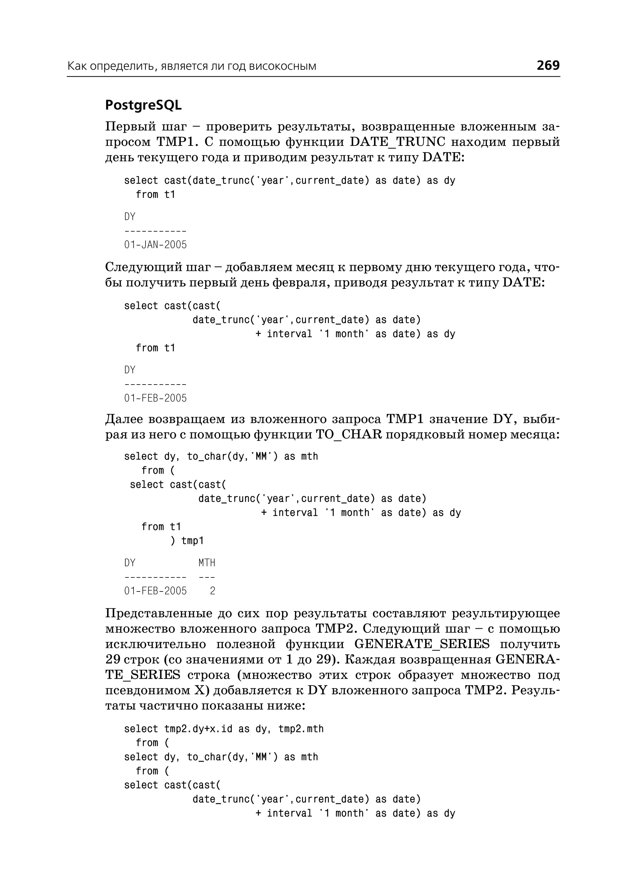 Как определить, является ли год високосным                              269

      PostgreSQL
      Первый шаг – проверить результаты, возвращенные вложенным за
      просом TMP1. С помощью функции DATE_TRUNC находим первый
      день текущего года и приводим результат к типу DATE:
         select cast(date_trunc('year',current_date) as date) as dy
           from t1
         DY

         01 JAN 2005
      Следующий шаг – добавляем месяц к первому дню текущего года, что
      бы получить первый день февраля, приводя результат к типу DATE:
         select cast(cast(
                     date_trunc('year',current_date) as date)
                                + interval '1 month' as date) as dy
           from t1
         DY

         01 FEB 2005
      Далее возвращаем из вложенного запроса TMP1 значение DY, выби
      рая из него с помощью функции TO_CHAR порядковый номер месяца:
         select dy, to_char(dy,'MM') as mth
            from (
          select cast(cast(
                      date_trunc('year',current_date) as date)
                                 + interval '1 month' as date) as dy
            from t1
                 ) tmp1
         DY            MTH

         01 FEB 2005     2
      Представленные до сих пор результаты составляют результирующее
      множество вложенного запроса TMP2. Следующий шаг – с помощью
      исключительно полезной функции GENERATE_SERIES получить
      29 строк (со значениями от 1 до 29). Каждая возвращенная GENERA
      TE_SERIES строка (множество этих строк образует множество под
      псевдонимом Х) добавляется к DY вложенного запроса TMP2. Резуль
      таты частично показаны ниже:
         select   tmp2.dy+x.id as dy, tmp2.mth
           from   (
         select   dy, to_char(dy,'MM') as mth
           from   (
         select   cast(cast(
                       date_trunc('year',current_date) as date)
                                  + interval '1 month' as date) as dy
 