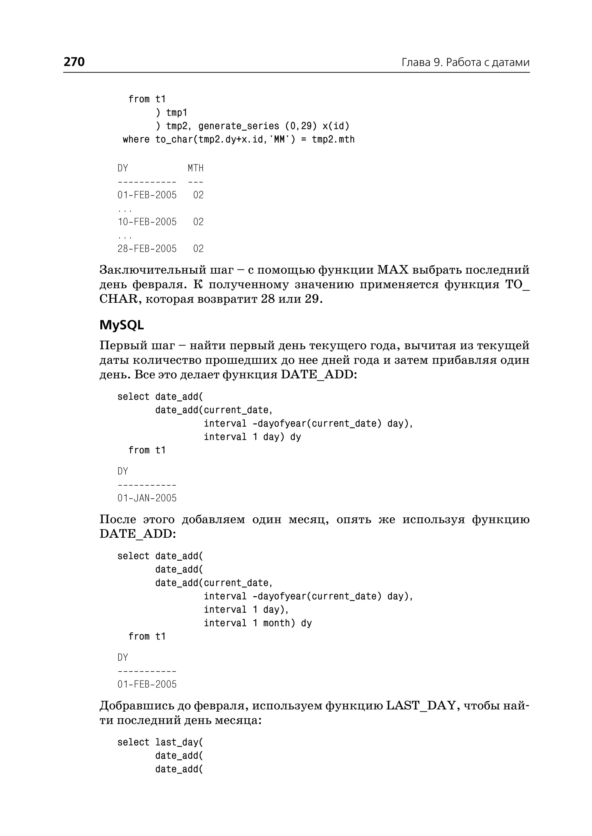 270                                                         Глава 9. Работа с датами


          from t1
               ) tmp1
               ) tmp2, generate_series (0,29) x(id)
         where to_char(tmp2.dy+x.id,'MM') = tmp2.mth

        DY            MTH

        01 FEB 2005    02
        ...
        10 FEB 2005    02
        ...
        28 FEB 2005    02
      Заключительный шаг – с помощью функции MAX выбрать последний
      день февраля. К полученному значению применяется функция TO_
      CHAR, которая возвратит 28 или 29.

      MySQL
      Первый шаг – найти первый день текущего года, вычитая из текущей
      даты количество прошедших до нее дней года и затем прибавляя один
      день. Все это делает функция DATE_ADD:
        select date_add(
               date_add(current_date,
                         interval dayofyear(current_date) day),
                         interval 1 day) dy
          from t1
        DY

        01 JAN 2005
      После этого добавляем один месяц, опять же используя функцию
      DATE_ADD:
        select date_add(
               date_add(
               date_add(current_date,
                         interval dayofyear(current_date) day),
                         interval 1 day),
                         interval 1 month) dy
          from t1
        DY

        01 FEB 2005
      Добравшись до февраля, используем функцию LAST_DAY, чтобы най
      ти последний день месяца:
        select last_day(
               date_add(
               date_add(
 