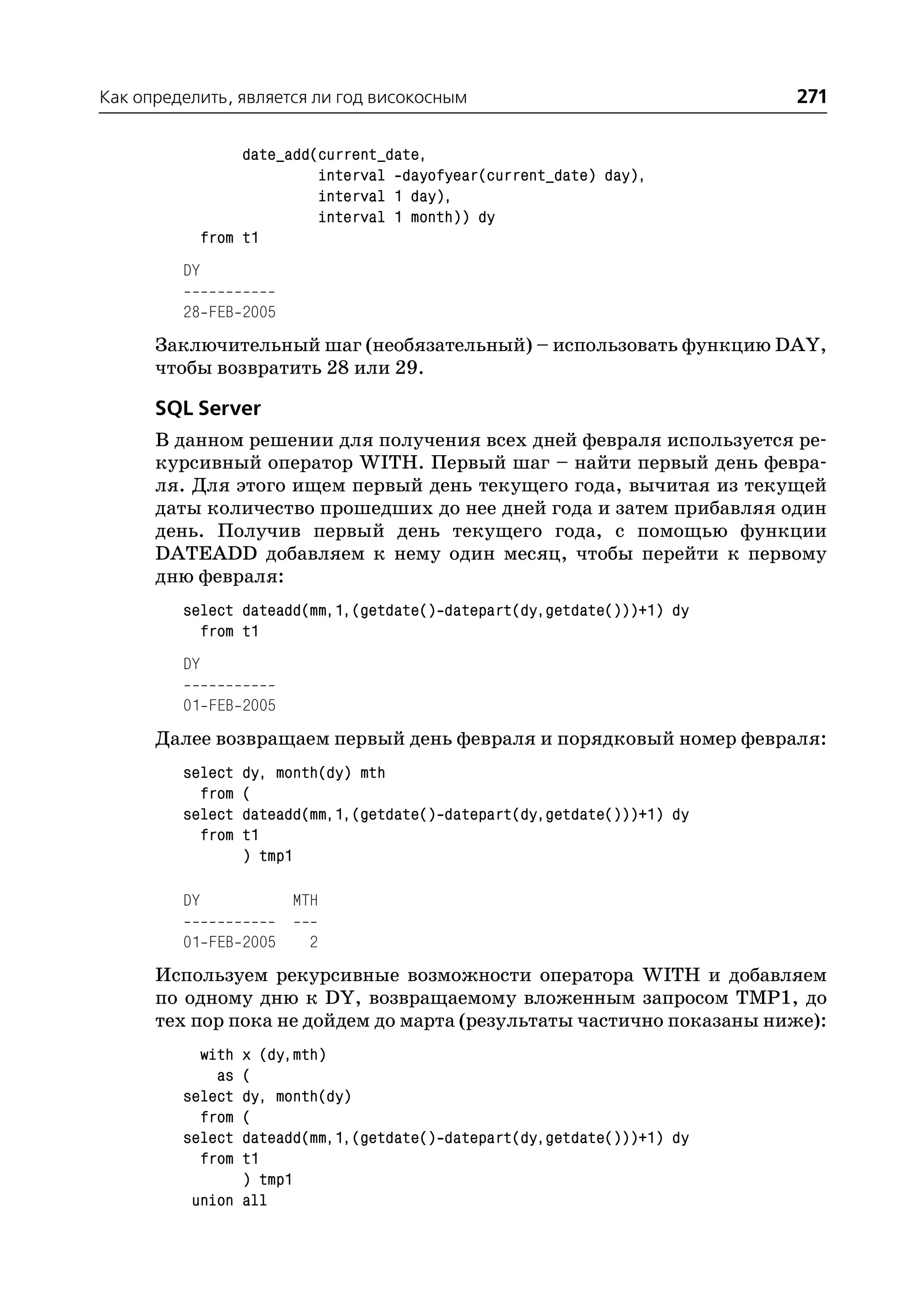 Как определить, является ли год високосным                                271

                   date_add(current_date,
                            interval dayofyear(current_date) day),
                            interval 1 day),
                            interval 1 month)) dy
              from t1
         DY

         28 FEB 2005
      Заключительный шаг (необязательный) – использовать функцию DAY,
      чтобы возвратить 28 или 29.

      SQL Server
      В данном решении для получения всех дней февраля используется ре
      курсивный оператор WITH. Первый шаг – найти первый день февра
      ля. Для этого ищем первый день текущего года, вычитая из текущей
      даты количество прошедших до нее дней года и затем прибавляя один
      день. Получив первый день текущего года, с помощью функции
      DATEADD добавляем к нему один месяц, чтобы перейти к первому
      дню февраля:
         select dateadd(mm,1,(getdate() datepart(dy,getdate()))+1) dy
           from t1
         DY

         01 FEB 2005
      Далее возвращаем первый день февраля и порядковый номер февраля:
         select   dy, month(dy) mth
           from   (
         select   dateadd(mm,1,(getdate() datepart(dy,getdate()))+1) dy
           from   t1
                  ) tmp1

         DY             MTH

         01 FEB 2005      2
      Используем рекурсивные возможности оператора WITH и добавляем
      по одному дню к DY, возвращаемому вложенным запросом TMP1, до
      тех пор пока не дойдем до марта (результаты частично показаны ниже):
           with x (dy,mth)
             as (
         select dy, month(dy)
           from (
         select dateadd(mm,1,(getdate() datepart(dy,getdate()))+1) dy
           from t1
                ) tmp1
          union all
 