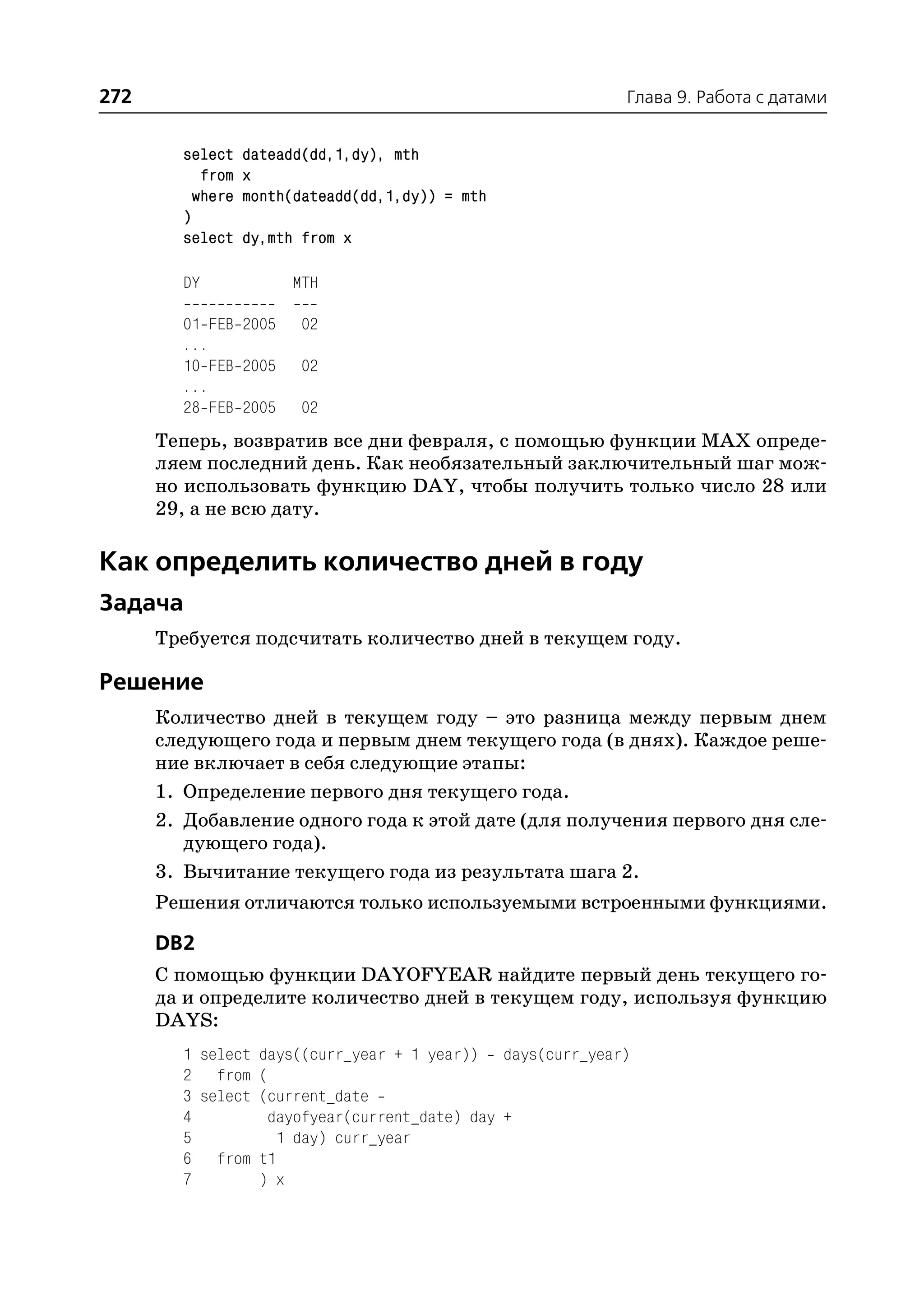 272                                                       Глава 9. Работа с датами


        select    dateadd(dd,1,dy), mth
           from   x
          where   month(dateadd(dd,1,dy)) = mth
        )
        select    dy,mth from x

        DY             MTH

        01 FEB 2005      02
        ...
        10 FEB 2005      02
        ...
        28 FEB 2005      02
      Теперь, возвратив все дни февраля, с помощью функции MAX опреде
      ляем последний день. Как необязательный заключительный шаг мож
      но использовать функцию DAY, чтобы получить только число 28 или
      29, а не всю дату.

Как определить количество дней в году
Задача
      Требуется подсчитать количество дней в текущем году.

Решение
      Количество дней в текущем году – это разница между первым днем
      следующего года и первым днем текущего года (в днях). Каждое реше
      ние включает в себя следующие этапы:
      1. Определение первого дня текущего года.
      2. Добавление одного года к этой дате (для получения первого дня сле
         дующего года).
      3. Вычитание текущего года из результата шага 2.
      Решения отличаются только используемыми встроенными функциями.

      DB2
      С помощью функции DAYOFYEAR найдите первый день текущего го
      да и определите количество дней в текущем году, используя функцию
      DAYS:
        1 select days((curr_year + 1 year)) days(curr_year)
        2 from (
        3 select (current_date
        4         dayofyear(current_date) day +
        5          1 day) curr_year
        6 from t1
        7        ) x
 