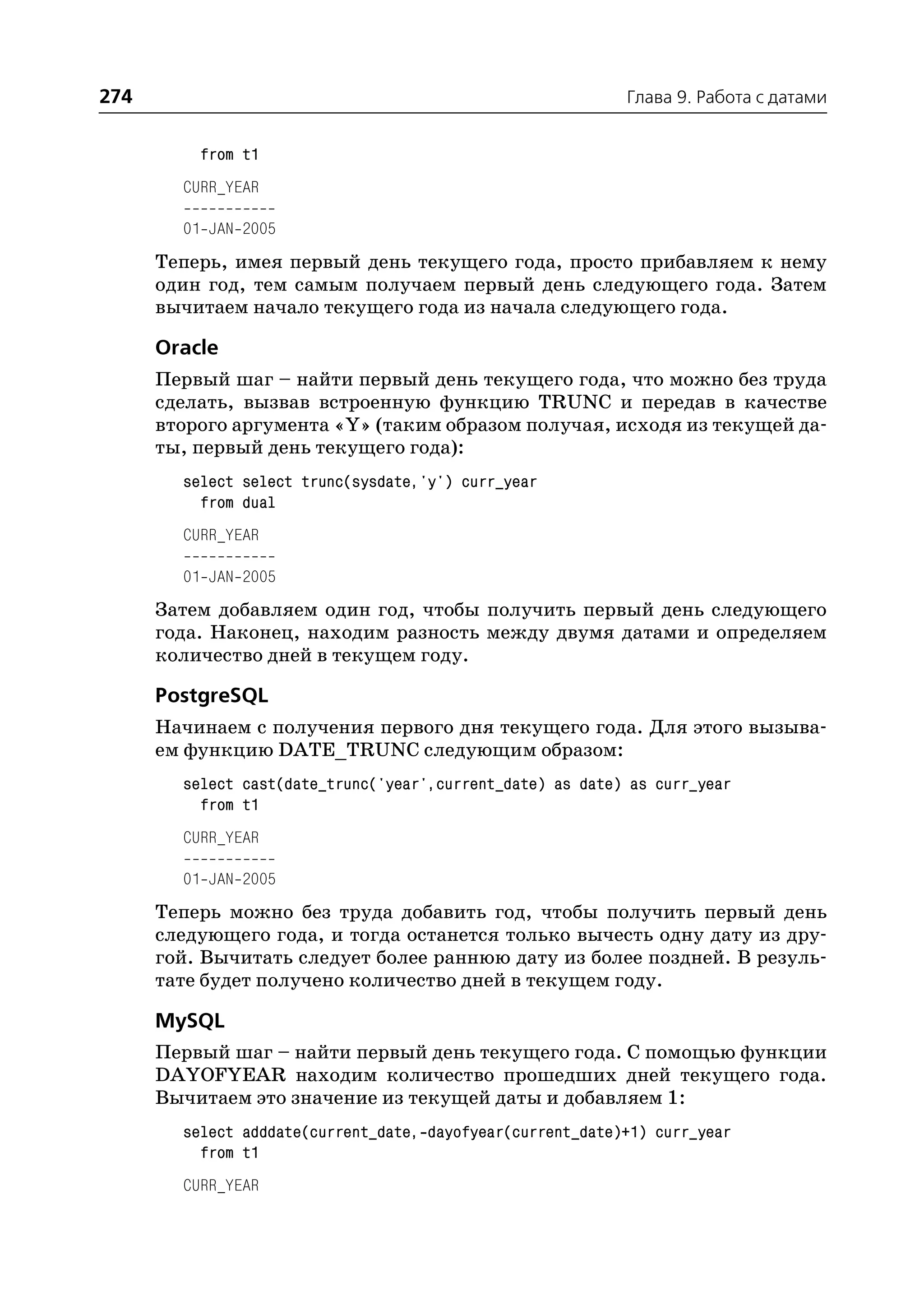 274                                                         Глава 9. Работа с датами


          from t1
        CURR_YEAR

        01 JAN 2005
      Теперь, имея первый день текущего года, просто прибавляем к нему
      один год, тем самым получаем первый день следующего года. Затем
      вычитаем начало текущего года из начала следующего года.

      Oracle
      Первый шаг – найти первый день текущего года, что можно без труда
      сделать, вызвав встроенную функцию TRUNC и передав в качестве
      второго аргумента «Y» (таким образом получая, исходя из текущей да
      ты, первый день текущего года):
        select select trunc(sysdate,'y') curr_year
          from dual
        CURR_YEAR

        01 JAN 2005
      Затем добавляем один год, чтобы получить первый день следующего
      года. Наконец, находим разность между двумя датами и определяем
      количество дней в текущем году.

      PostgreSQL
      Начинаем с получения первого дня текущего года. Для этого вызыва
      ем функцию DATE_TRUNC следующим образом:
        select cast(date_trunc('year',current_date) as date) as curr_year
          from t1
        CURR_YEAR

        01 JAN 2005
      Теперь можно без труда добавить год, чтобы получить первый день
      следующего года, и тогда останется только вычесть одну дату из дру
      гой. Вычитать следует более раннюю дату из более поздней. В резуль
      тате будет получено количество дней в текущем году.

      MySQL
      Первый шаг – найти первый день текущего года. С помощью функции
      DAYOFYEAR находим количество прошедших дней текущего года.
      Вычитаем это значение из текущей даты и добавляем 1:
        select adddate(current_date, dayofyear(current_date)+1) curr_year
          from t1
        CURR_YEAR
 