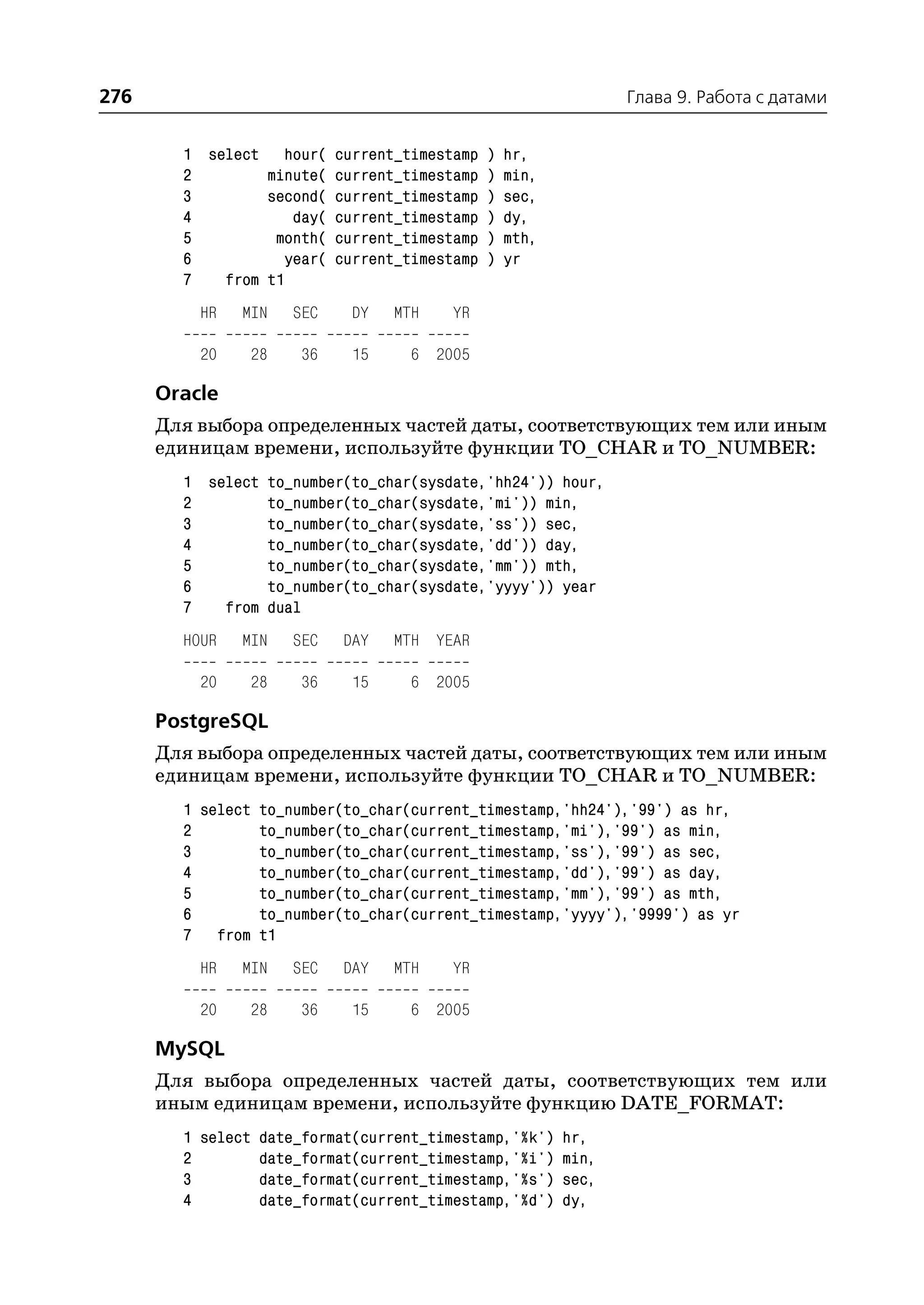 276                                                         Глава 9. Работа с датами


        1 select hour( current_timestamp ) hr,
        2        minute( current_timestamp ) min,
        3        second( current_timestamp ) sec,
        4           day( current_timestamp ) dy,
        5         month( current_timestamp ) mth,
        6          year( current_timestamp ) yr
        7   from t1
          HR   MIN   SEC    DY   MTH    YR

          20    28    36    15     6 2005

      Oracle
      Для выбора определенных частей даты, соответствующих тем или иным
      единицам времени, используйте функции TO_CHAR и TO_NUMBER:
        1 select to_number(to_char(sysdate,'hh24')) hour,
        2        to_number(to_char(sysdate,'mi')) min,
        3        to_number(to_char(sysdate,'ss')) sec,
        4        to_number(to_char(sysdate,'dd')) day,
        5        to_number(to_char(sysdate,'mm')) mth,
        6        to_number(to_char(sysdate,'yyyy')) year
        7   from dual
        HOUR   MIN   SEC   DAY   MTH YEAR

          20    28    36    15     6 2005

      PostgreSQL
      Для выбора определенных частей даты, соответствующих тем или иным
      единицам времени, используйте функции TO_CHAR и TO_NUMBER:
        1 select to_number(to_char(current_timestamp,'hh24'),'99') as hr,
        2        to_number(to_char(current_timestamp,'mi'),'99') as min,
        3        to_number(to_char(current_timestamp,'ss'),'99') as sec,
        4        to_number(to_char(current_timestamp,'dd'),'99') as day,
        5        to_number(to_char(current_timestamp,'mm'),'99') as mth,
        6        to_number(to_char(current_timestamp,'yyyy'),'9999') as yr
        7 from t1
          HR   MIN   SEC   DAY   MTH    YR

          20    28    36    15     6 2005

      MySQL
      Для выбора определенных частей даты, соответствующих тем или
      иным единицам времени, используйте функцию DATE_FORMAT:
        1 select date_format(current_timestamp,'%k') hr,
        2        date_format(current_timestamp,'%i') min,
        3        date_format(current_timestamp,'%s') sec,
        4        date_format(current_timestamp,'%d') dy,
 