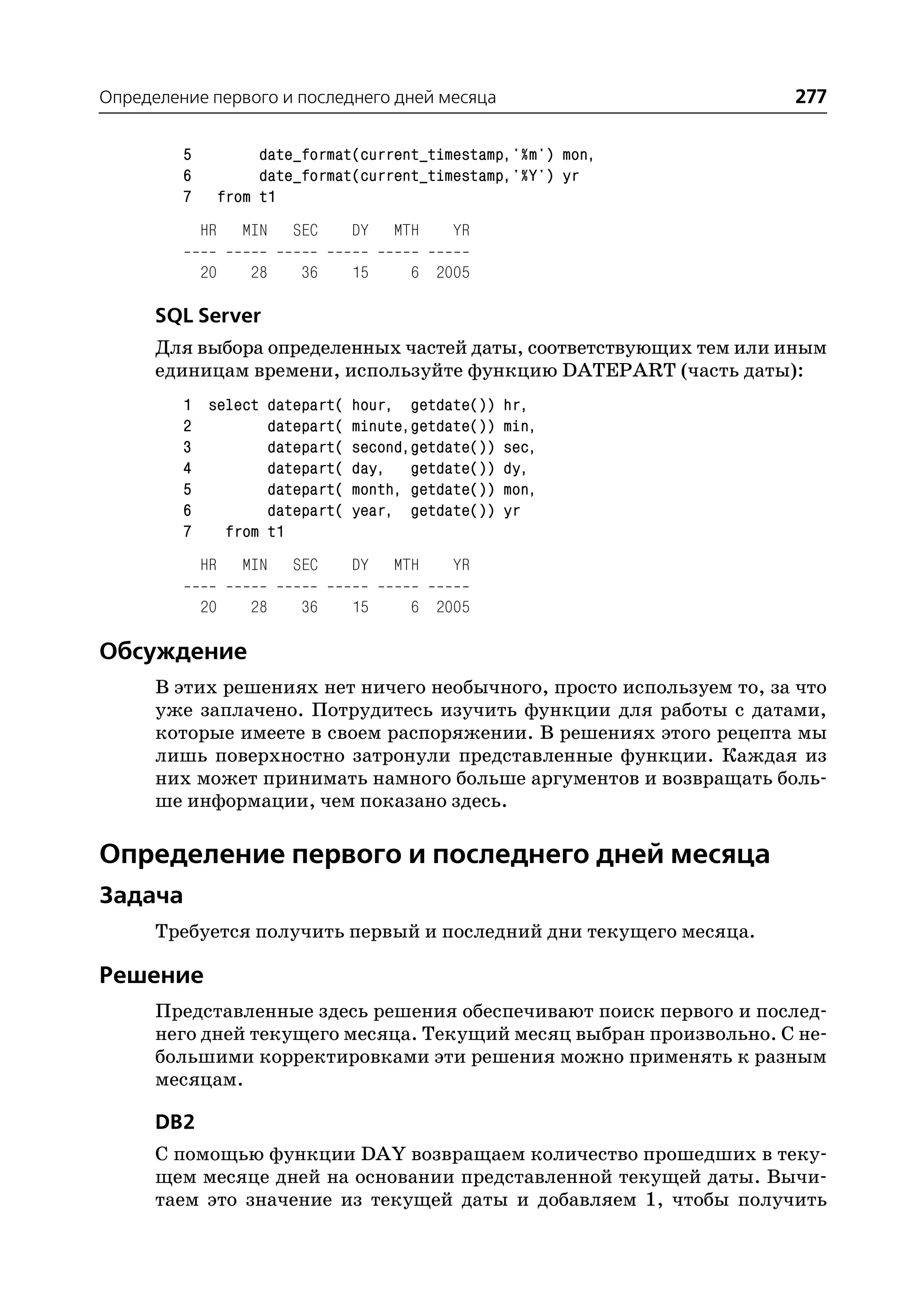 Определение первого и последнего дней месяца                         277

         5             date_format(current_timestamp,'%m') mon,
         6             date_format(current_timestamp,'%Y') yr
         7        from t1
             HR      MIN   SEC   DY    MTH    YR

             20      28     36   15     6 2005

      SQL Server
      Для выбора определенных частей даты, соответствующих тем или иным
      единицам времени, используйте функцию DATEPART (часть даты):
         1 select datepart( hour, getdate()) hr,
         2        datepart( minute,getdate()) min,
         3        datepart( second,getdate()) sec,
         4        datepart( day, getdate()) dy,
         5        datepart( month, getdate()) mon,
         6        datepart( year, getdate()) yr
         7   from t1
             HR      MIN   SEC   DY    MTH    YR

             20      28     36   15     6 2005

Обсуждение
      В этих решениях нет ничего необычного, просто используем то, за что
      уже заплачено. Потрудитесь изучить функции для работы с датами,
      которые имеете в своем распоряжении. В решениях этого рецепта мы
      лишь поверхностно затронули представленные функции. Каждая из
      них может принимать намного больше аргументов и возвращать боль
      ше информации, чем показано здесь.

Определение первого и последнего дней месяца
Задача
      Требуется получить первый и последний дни текущего месяца.

Решение
      Представленные здесь решения обеспечивают поиск первого и послед
      него дней текущего месяца. Текущий месяц выбран произвольно. С не
      большими корректировками эти решения можно применять к разным
      месяцам.

      DB2
      С помощью функции DAY возвращаем количество прошедших в теку
      щем месяце дней на основании представленной текущей даты. Вычи
      таем это значение из текущей даты и добавляем 1, чтобы получить
 