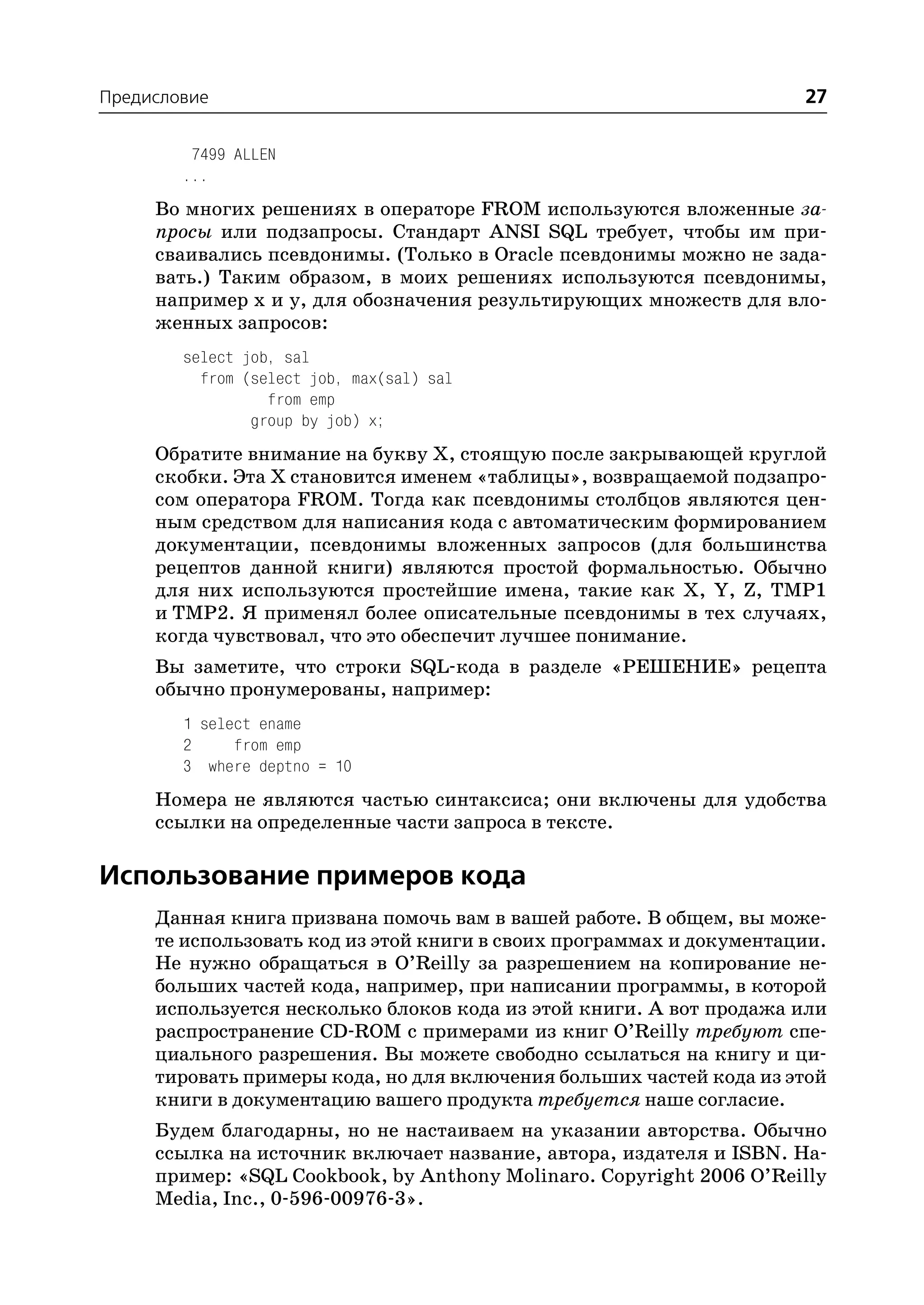 Предисловие                                                           27

         7499 ALLEN
        ...
     Во многих решениях в операторе FROM используются вложенные за
     просы или подзапросы. Стандарт ANSI SQL требует, чтобы им при
     сваивались псевдонимы. (Только в Oracle псевдонимы можно не зада
     вать.) Таким образом, в моих решениях используются псевдонимы,
     например x и y, для обозначения результирующих множеств для вло
     женных запросов:
        select job, sal
          from (select job, max(sal) sal
                  from emp
                group by job) x;
     Обратите внимание на букву Х, стоящую после закрывающей круглой
     скобки. Эта Х становится именем «таблицы», возвращаемой подзапро
     сом оператора FROM. Тогда как псевдонимы столбцов являются цен
     ным средством для написания кода с автоматическим формированием
     документации, псевдонимы вложенных запросов (для большинства
     рецептов данной книги) являются простой формальностью. Обычно
     для них используются простейшие имена, такие как X, Y, Z, TMP1
     и TMP2. Я применял более описательные псевдонимы в тех случаях,
     когда чувствовал, что это обеспечит лучшее понимание.
     Вы заметите, что строки SQL кода в разделе «РЕШЕНИЕ» рецепта
     обычно пронумерованы, например:
        1 select ename
        2     from emp
        3 where deptno = 10
     Номера не являются частью синтаксиса; они включены для удобства
     ссылки на определенные части запроса в тексте.

Использование примеров кода
     Данная книга призвана помочь вам в вашей работе. В общем, вы може
     те использовать код из этой книги в своих программах и документации.
     Не нужно обращаться в O’Reilly за разрешением на копирование не
     больших частей кода, например, при написании программы, в которой
     используется несколько блоков кода из этой книги. А вот продажа или
     распространение CD ROM с примерами из книг O’Reilly требуют спе
     циального разрешения. Вы можете свободно ссылаться на книгу и ци
     тировать примеры кода, но для включения больших частей кода из этой
     книги в документацию вашего продукта требуется наше согласие.
     Будем благодарны, но не настаиваем на указании авторства. Обычно
     ссылка на источник включает название, автора, издателя и ISBN. На
     пример: «SQL Cookbook, by Anthony Molinaro. Copyright 2006 O’Reilly
     Media, Inc., 0 596 00976 3».
 