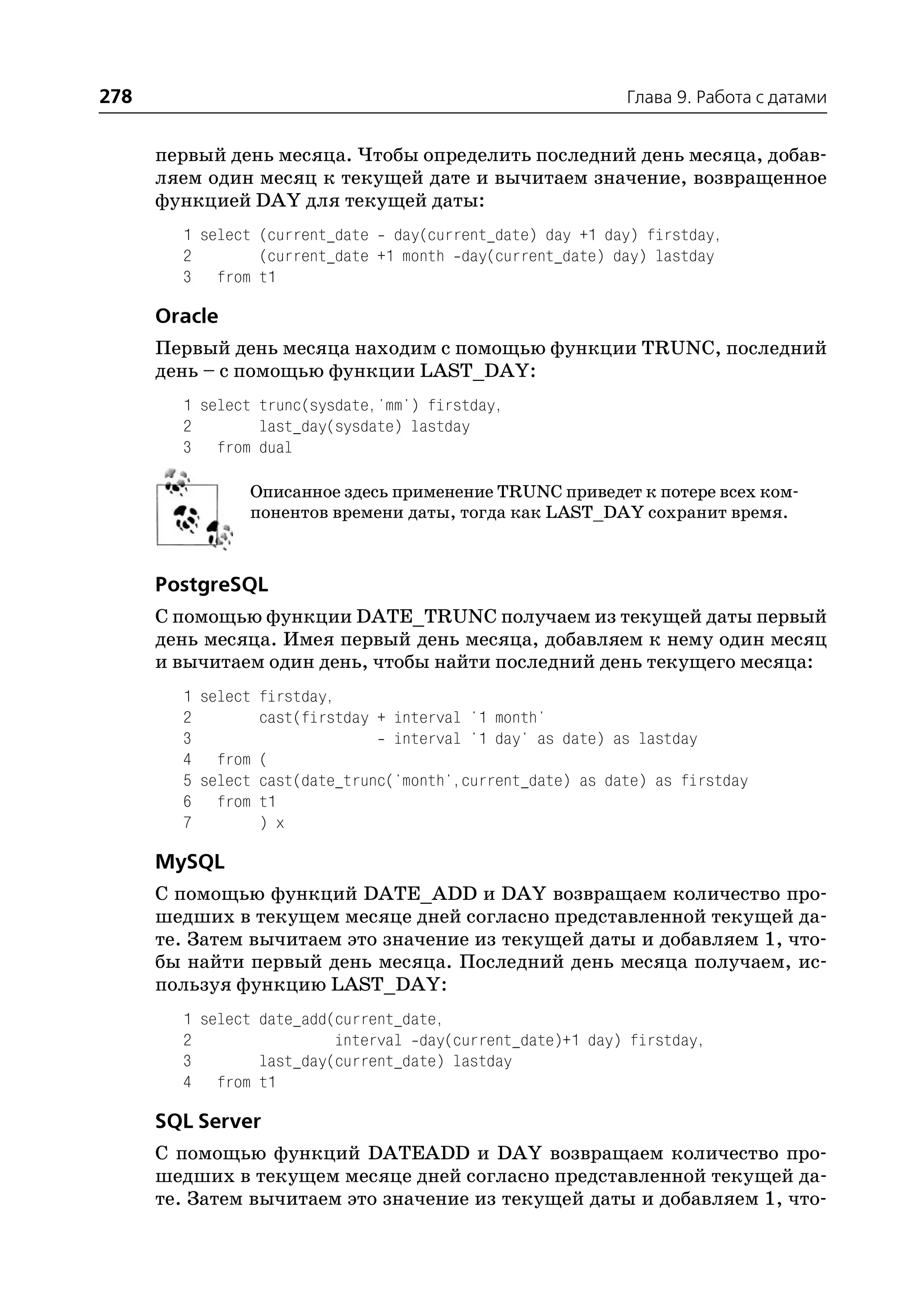 278                                                         Глава 9. Работа с датами


      первый день месяца. Чтобы определить последний день месяца, добав
      ляем один месяц к текущей дате и вычитаем значение, возвращенное
      функцией DAY для текущей даты:
        1 select (current_date day(current_date) day +1 day) firstday,
        2        (current_date +1 month day(current_date) day) lastday
        3 from t1

      Oracle
      Первый день месяца находим с помощью функции TRUNC, последний
      день – с помощью функции LAST_DAY:
        1 select trunc(sysdate,'mm') firstday,
        2        last_day(sysdate) lastday
        3 from dual

               Описанное здесь применение TRUNC приведет к потере всех ком
               понентов времени даты, тогда как LAST_DAY сохранит время.



      PostgreSQL
      С помощью функции DATE_TRUNC получаем из текущей даты первый
      день месяца. Имея первый день месяца, добавляем к нему один месяц
      и вычитаем один день, чтобы найти последний день текущего месяца:
        1 select firstday,
        2        cast(firstday + interval '1 month'
        3                        interval '1 day' as date) as lastday
        4 from (
        5 select cast(date_trunc('month',current_date) as date) as firstday
        6 from t1
        7        ) x

      MySQL
      С помощью функций DATE_ADD и DAY возвращаем количество про
      шедших в текущем месяце дней согласно представленной текущей да
      те. Затем вычитаем это значение из текущей даты и добавляем 1, что
      бы найти первый день месяца. Последний день месяца получаем, ис
      пользуя функцию LAST_DAY:
        1 select date_add(current_date,
        2                 interval day(current_date)+1 day) firstday,
        3        last_day(current_date) lastday
        4 from t1

      SQL Server
      С помощью функций DATEADD и DAY возвращаем количество про
      шедших в текущем месяце дней согласно представленной текущей да
      те. Затем вычитаем это значение из текущей даты и добавляем 1, что
 