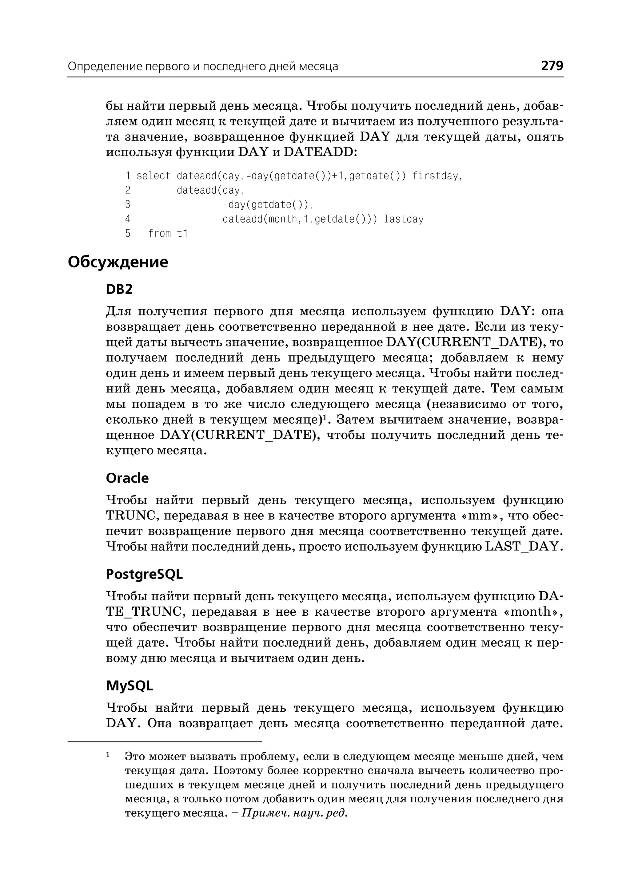 Определение первого и последнего дней месяца                                 279

      бы найти первый день месяца. Чтобы получить последний день, добав
      ляем один месяц к текущей дате и вычитаем из полученного результа
      та значение, возвращенное функцией DAY для текущей даты, опять
      используя функции DAY и DATEADD:
          1 select dateadd(day, day(getdate())+1,getdate()) firstday,
          2        dateadd(day,
          3                 day(getdate()),
          4                dateadd(month,1,getdate())) lastday
          5 from t1

Обсуждение
      DB2
      Для получения первого дня месяца используем функцию DAY: она
      возвращает день соответственно переданной в нее дате. Если из теку
      щей даты вычесть значение, возвращенное DAY(CURRENT_DATE), то
      получаем последний день предыдущего месяца; добавляем к нему
      один день и имеем первый день текущего месяца. Чтобы найти послед
      ний день месяца, добавляем один месяц к текущей дате. Тем самым
      мы попадем в то же число следующего месяца (независимо от того,
      сколько дней в текущем месяце)1. Затем вычитаем значение, возвра
      щенное DAY(CURRENT_DATE), чтобы получить последний день те
      кущего месяца.

      Oracle
      Чтобы найти первый день текущего месяца, используем функцию
      TRUNC, передавая в нее в качестве второго аргумента «mm», что обес
      печит возвращение первого дня месяца соответственно текущей дате.
      Чтобы найти последний день, просто используем функцию LAST_DAY.

      PostgreSQL
      Чтобы найти первый день текущего месяца, используем функцию DA
      TE_TRUNC, передавая в нее в качестве второго аргумента «month»,
      что обеспечит возвращение первого дня месяца соответственно теку
      щей дате. Чтобы найти последний день, добавляем один месяц к пер
      вому дню месяца и вычитаем один день.

      MySQL
      Чтобы найти первый день текущего месяца, используем функцию
      DAY. Она возвращает день месяца соответственно переданной дате.

      1   Это может вызвать проблему, если в следующем месяце меньше дней, чем
          текущая дата. Поэтому более корректно сначала вычесть количество про
          шедших в текущем месяце дней и получить последний день предыдущего
          месяца, а только потом добавить один месяц для получения последнего дня
          текущего месяца. – Примеч. науч. ред.
 