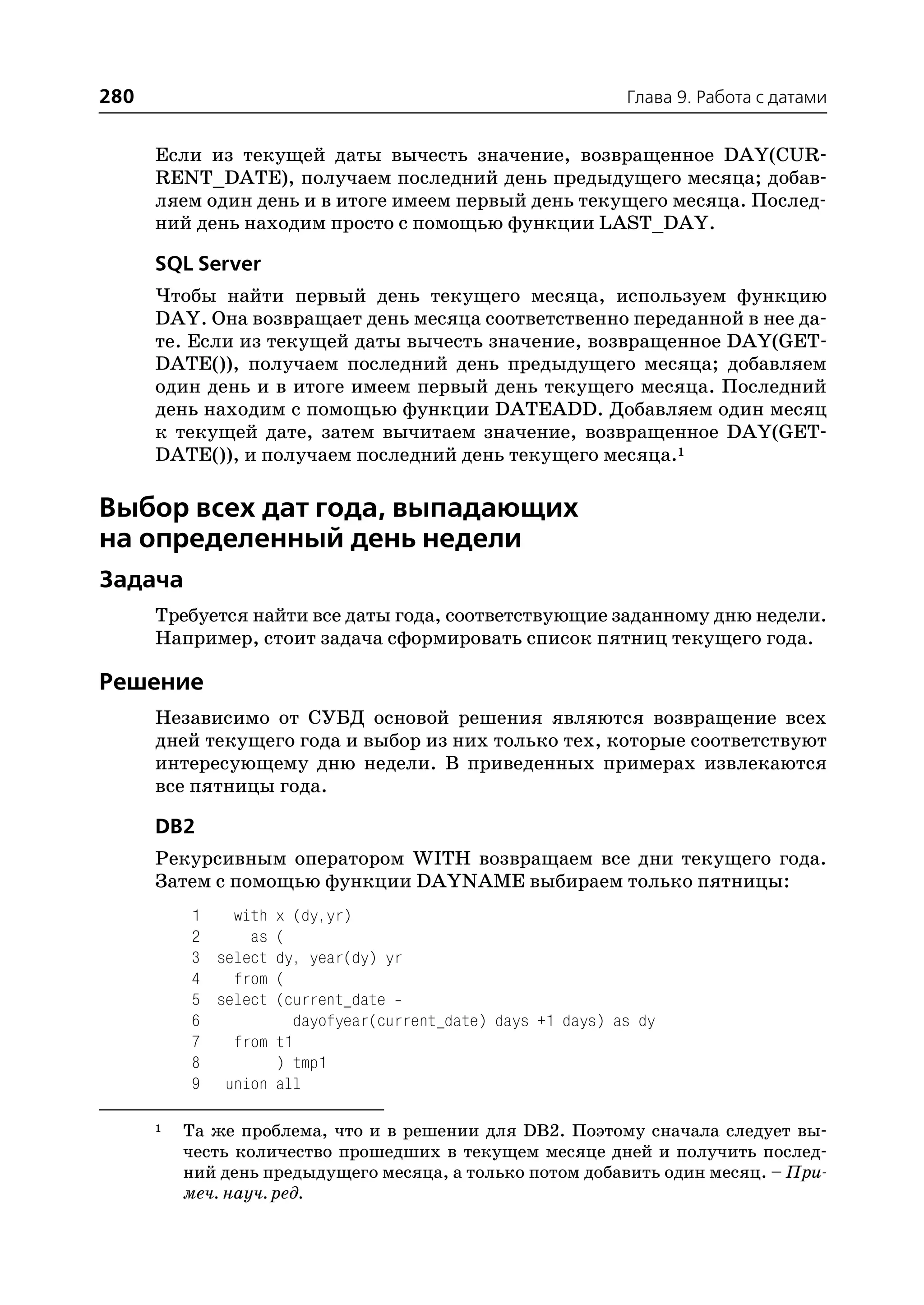 280                                                          Глава 9. Работа с датами


      Если из текущей даты вычесть значение, возвращенное DAY(CUR
      RENT_DATE), получаем последний день предыдущего месяца; добав
      ляем один день и в итоге имеем первый день текущего месяца. Послед
      ний день находим просто с помощью функции LAST_DAY.

      SQL Server
      Чтобы найти первый день текущего месяца, используем функцию
      DAY. Она возвращает день месяца соответственно переданной в нее да
      те. Если из текущей даты вычесть значение, возвращенное DAY(GET
      DATE()), получаем последний день предыдущего месяца; добавляем
      один день и в итоге имеем первый день текущего месяца. Последний
      день находим с помощью функции DATEADD. Добавляем один месяц
      к текущей дате, затем вычитаем значение, возвращенное DAY(GET
      DATE()), и получаем последний день текущего месяца.1

Выбор всех дат года, выпадающих
на определенный день недели
Задача
      Требуется найти все даты года, соответствующие заданному дню недели.
      Например, стоит задача сформировать список пятниц текущего года.

Решение
      Независимо от СУБД основой решения являются возвращение всех
      дней текущего года и выбор из них только тех, которые соответствуют
      интересующему дню недели. В приведенных примерах извлекаются
      все пятницы года.

      DB2
      Рекурсивным оператором WITH возвращаем все дни текущего года.
      Затем с помощью функции DAYNAME выбираем только пятницы:
          1   with x (dy,yr)
          2     as (
          3 select dy, year(dy) yr
          4   from (
          5 select (current_date
          6           dayofyear(current_date) days +1 days) as dy
          7   from t1
          8        ) tmp1
          9 union all

      1   Та же проблема, что и в решении для DB2. Поэтому сначала следует вы
          честь количество прошедших в текущем месяце дней и получить послед
          ний день предыдущего месяца, а только потом добавить один месяц. – При
          меч. науч. ред.
 