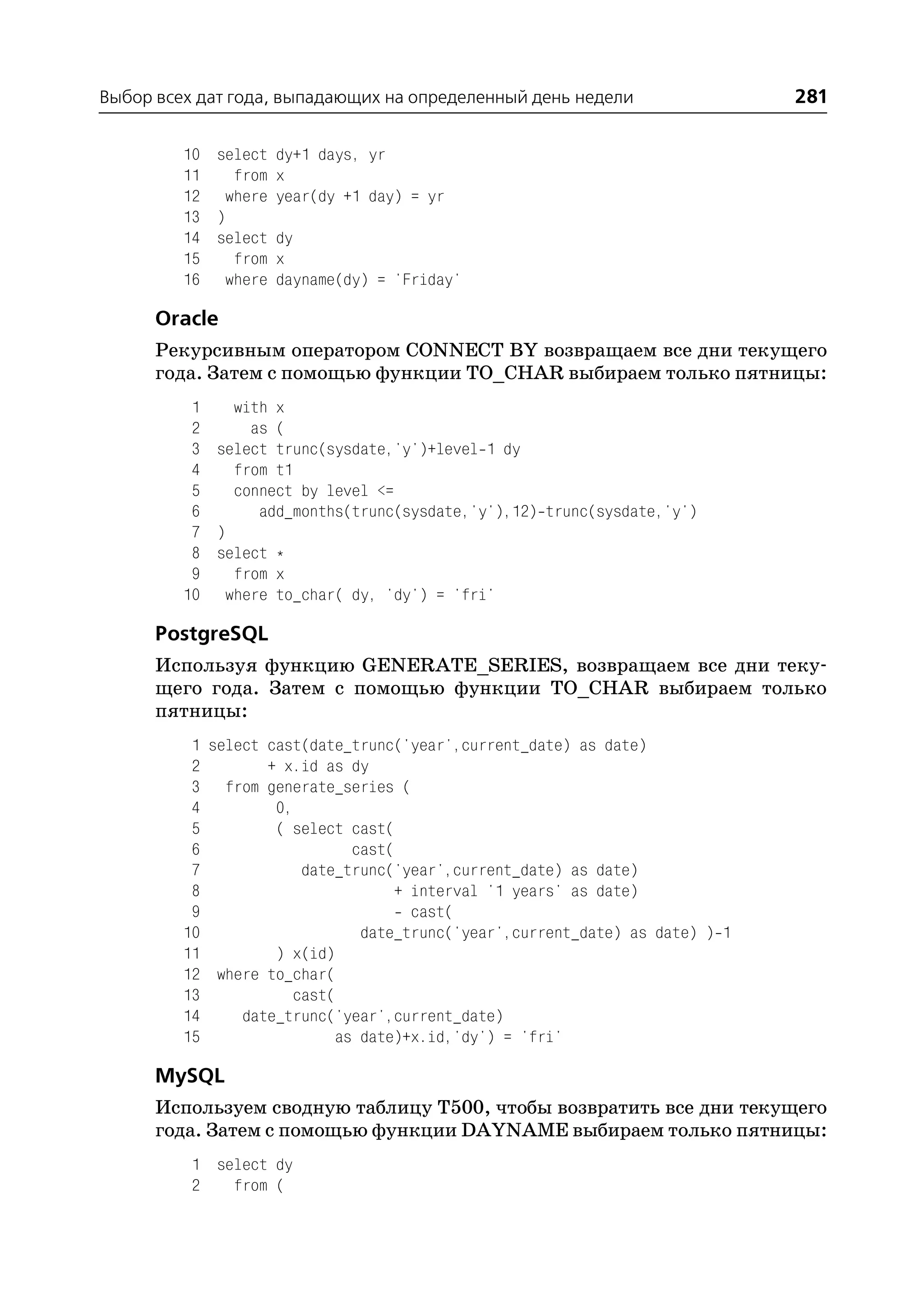 Выбор всех дат года, выпадающих на определенный день недели                    281

         10 select dy+1 days, yr
         11   from x
         12 where year(dy +1 day) = yr
         13 )
         14 select dy
         15   from x
         16 where dayname(dy) = 'Friday'

      Oracle
      Рекурсивным оператором CONNECT BY возвращаем все дни текущего
      года. Затем с помощью функции TO_CHAR выбираем только пятницы:
          1   with x
          2     as (
          3 select trunc(sysdate,'y')+level 1 dy
          4   from t1
          5   connect by level <=
          6      add_months(trunc(sysdate,'y'),12) trunc(sysdate,'y')
          7 )
          8 select *
          9   from x
         10 where to_char( dy, 'dy') = 'fri'

      PostgreSQL
      Используя функцию GENERATE_SERIES, возвращаем все дни теку
      щего года. Затем с помощью функции TO_CHAR выбираем только
      пятницы:
          1 select cast(date_trunc('year',current_date) as date)
          2        + x.id as dy
          3 from generate_series (
          4         0,
          5         ( select cast(
          6                    cast(
          7             date_trunc('year',current_date) as date)
          8                          + interval '1 years' as date)
          9                            cast(
         10                     date_trunc('year',current_date) as date) ) 1
         11         ) x(id)
         12 where to_char(
         13            cast(
         14     date_trunc('year',current_date)
         15                  as date)+x.id,'dy') = 'fri'

      MySQL
      Используем сводную таблицу T500, чтобы возвратить все дни текущего
      года. Затем с помощью функции DAYNAME выбираем только пятницы:
          1 select dy
          2   from (
 